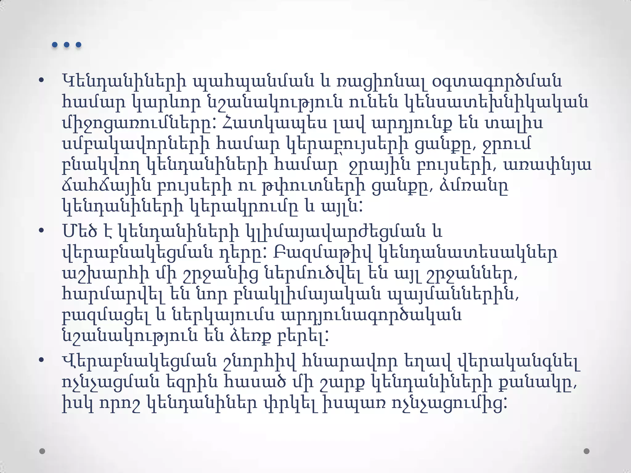 ...
• Կենդանիների պահպանման և ռացիոնալ օգտագործման
համար կարևոր նշանակություն ունեն կենսատեխնիկական
միջոցառումները: Հատկապես լավ արդյունք են տալիս
սմբակավորների համար կերաբույսերի ցանքը, ջրում
բնակվող կենդանիների համար՝ ջրային բույսերի, առափնյա
ճահճային բույսերի ու թփուտների ցանքը, ձմռանը
կենդանիների կերակրումը և այլն:
• Մեծ է կենդանիների կլիմայավարժեցման և
վերաբնակեցման դերը: Բազմաթիվ կենդանատեսակներ
աշխարհի մի շրջանից ներմուծվել են այլ շրջաններ,
հարմարվել են նոր բնակլիմայական պայմաններին,
բազմացել և ներկայումս արդյունագործական
նշանակություն են ձեռք բերել:
• Վերաբնակեցման շնորհիվ հնարավոր եղավ վերականգնել
ոչնչացման եզրին հասած մի շարք կենդանիների քանակը,
իսկ որոշ կենդանիներ փրկել իսպառ ոչնչացումից:
 