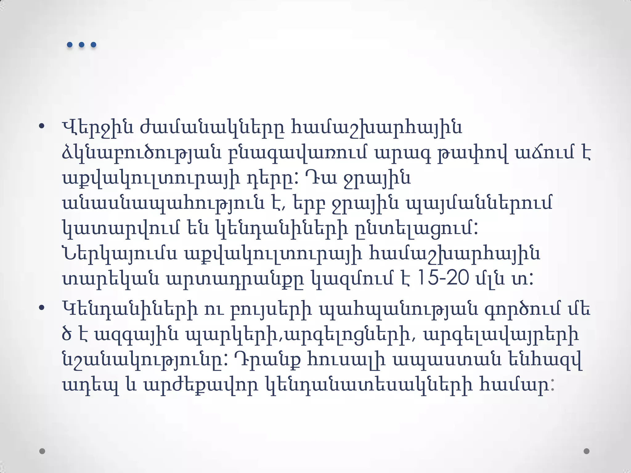 ...
• Վերջին ժամանակները համաշխարհային
ձկնաբուծության բնագավառում արագ թափով աճում է
աքվակուլտուրայի դերը: Դա ջրային
անասնապահություն է, երբ ջրային պայմաններում
կատարվում են կենդանիների ընտելացում:
Ներկայումս աքվակուլտուրայի համաշխարհային
տարեկան արտադրանքը կազմում է 15-20 մլն տ:
• Կենդանիների ու բույսերի պահպանության գործում մե
ծ է ազգային պարկերի,արգելոցների, արգելավայրերի
նշանակությունը: Դրանք հուսալի ապաստան ենհազվ
ադեպ և արժեքավոր կենդանատեսակների համար:
 