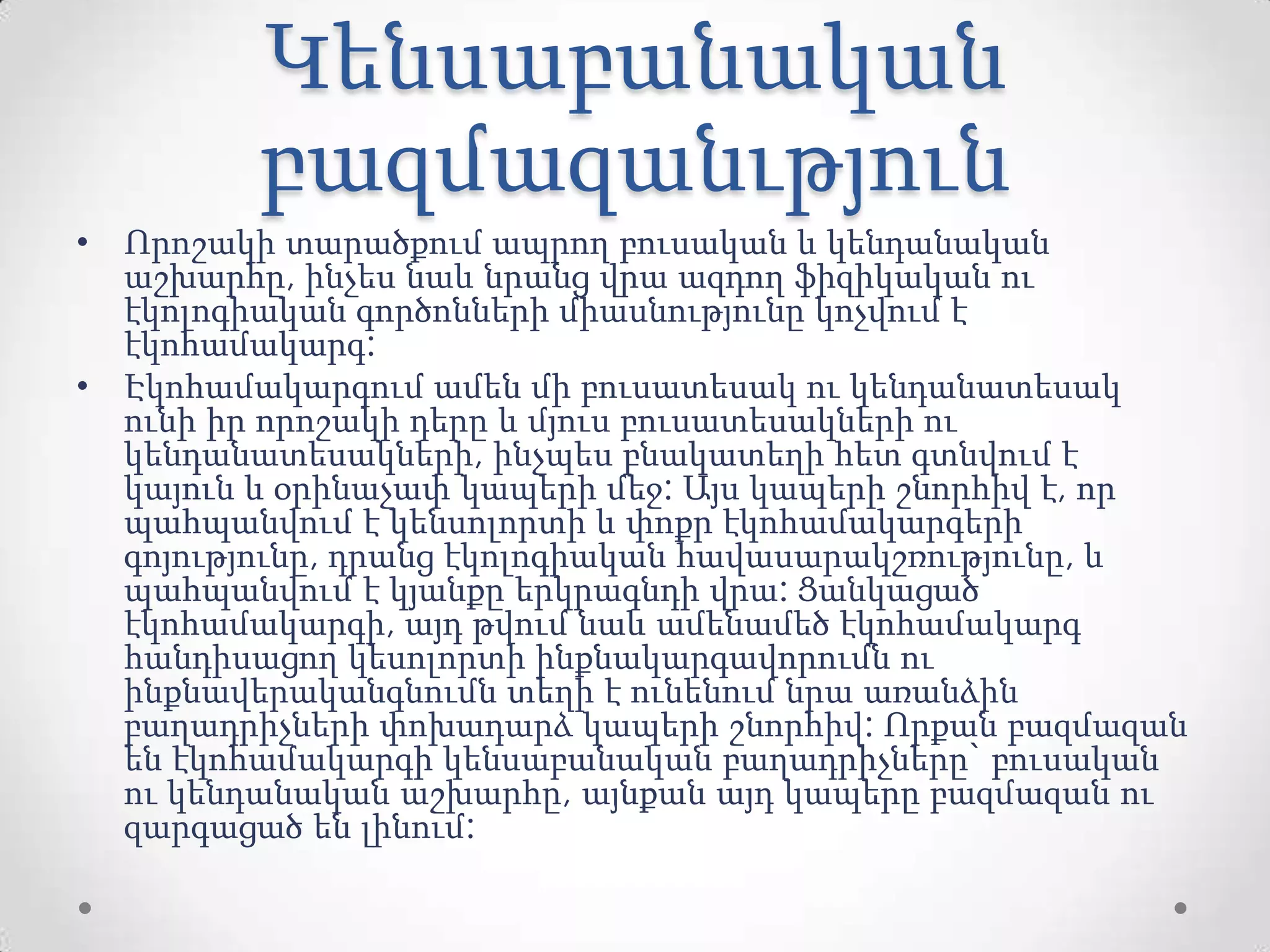 Կենսաբանական
բազմազանւթյուն
• Որոշակի տարածքում ապրող բուսական և կենդանական
աշխարհը, ինչես նաև նրանց վրա ազդող ֆիզիկական ու
էկոլոգիական գործոնների միասնությունը կոչվում է
էկոհամակարգ:
• Էկոհամակարգում ամեն մի բուսատեսակ ու կենդանատեսակ
ունի իր որոշակի դերը և մյուս բուսատեսակների ու
կենդանատեսակների, ինչպես բնակատեղի հետ գտնվում է
կայուն և օրինաչափ կապերի մեջ: Այս կապերի շնորհիվ է, որ
պահպանվում է կենսոլորտի և փոքր էկոհամակարգերի
գոյությունը, դրանց էկոլոգիական հավասարակշռությունը, և
պահպանվում է կյանքը երկրագնդի վրա: Ցանկացած
էկոհամակարգի, այդ թվում նաև ամենամեծ էկոհամակարգ
հանդիսացող կեսոլորտի ինքնակարգավորումն ու
ինքնավերականգնումն տեղի է ունենում նրա առանձին
բաղադրիչների փոխադարձ կապերի շնորհիվ: Որքան բազմազան
են էկոհամակարգի կենսաբանական բաղադրիչները` բուսական
ու կենդանական աշխարհը, այնքան այդ կապերը բազմազան ու
զարգացած են լինում:
 
