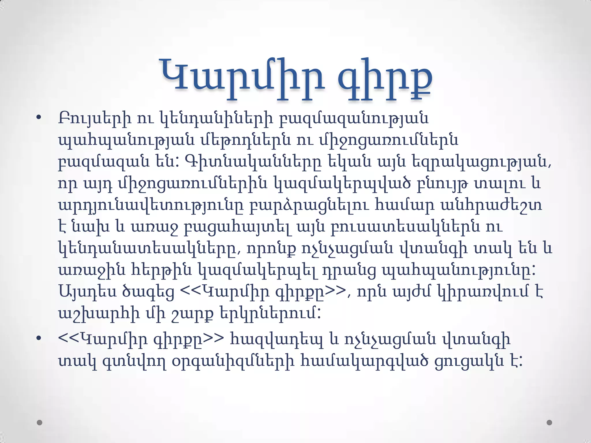 Կարմիր գիրք
• Բույսերի ու կենդանիների բազմազանության
պահպանության մեթոդներն ու միջոցառումներն
բազմազան են: Գիտնականները եկան այն եզրակացության,
որ այդ միջոցառումներին կազմակերպված բնույթ տալու և
արդյունավետությունը բարձրացնելու համար անհրաժեշտ
է նախ և առաջ բացահայտել այն բուսատեսակներն ու
կենդանատեսակները, որոնք ոչնչացման վտանգի տակ են և
առաջին հերթին կազմակերպել դրանց պահպանությունը:
Այսդես ծագեց <<Կարմիր գիրքը>>, որն այժմ կիրառվում է
աշխարհի մի շարք երկրներում:
• <<Կարմիր գիրքը>> հազվադեպ և ոչնչացման վտանգի
տակ գտնվող օրգանիզմների համակարգված ցուցակն է:
 