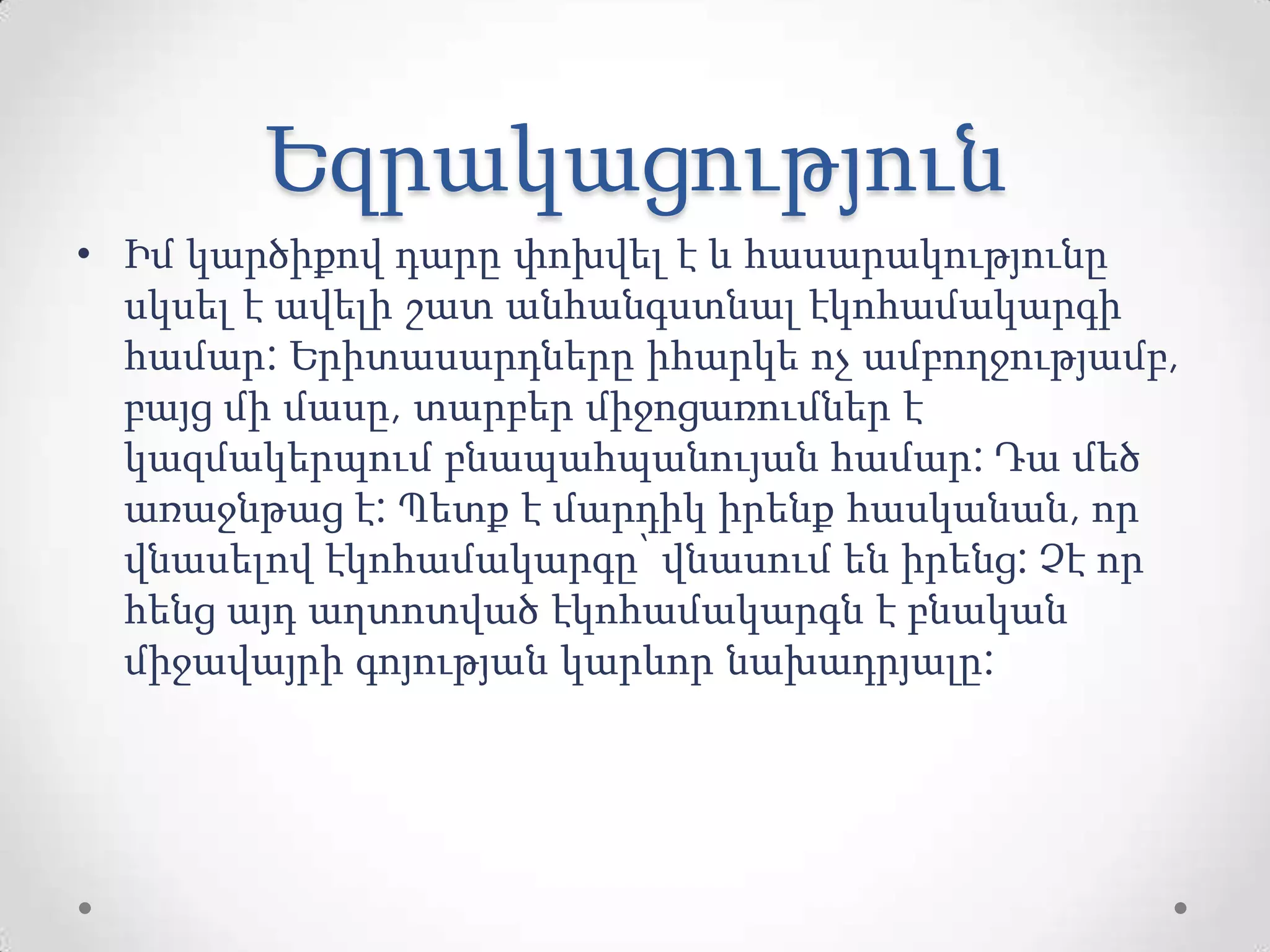 Եզրակացություն
• Իմ կարծիքով դարը փոխվել է և հասարակությունը
սկսել է ավելի շատ անհանգստնալ էկոհամակարգի
համար: Երիտասարդները իհարկե ոչ ամբողջությամբ,
բայց մի մասը, տարբեր միջոցառումներ է
կազմակերպում բնապահպանույան համար: Դա մեծ
առաջնթաց է: Պետք է մարդիկ իրենք հասկանան, որ
վնասելով էկոհամակարգը՝ վնասում են իրենց: Չէ որ
հենց այդ աղտոտված էկոհամակարգն է բնական
միջավայրի գոյության կարևոր նախադրյալը:
 