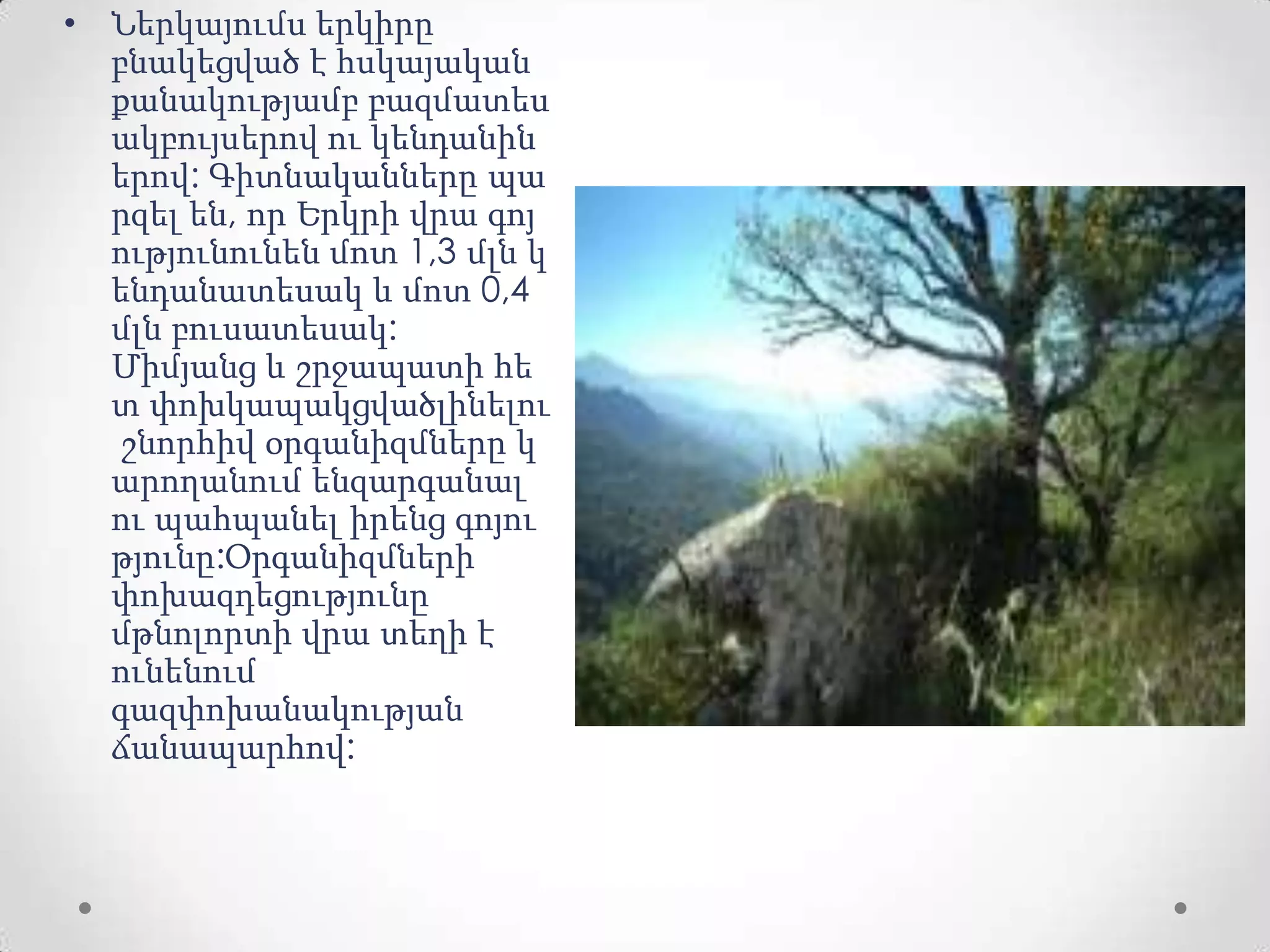 • Ներկայումս երկիրը
բնակեցված է հսկայական
քանակությամբ բազմատես
ակբույսերով ու կենդանին
երով: Գիտնականները պա
րզել են, որ Երկրի վրա գոյ
ությունունեն մոտ 1,3 մլն կ
ենդանատեսակ և մոտ 0,4
մլն բուսատեսակ:
Միմյանց և շրջապատի հե
տ փոխկապակցվածլինելու
շնորհիվ օրգանիզմները կ
արողանում ենզարգանալ
ու պահպանել իրենց գոյու
թյունը:Օրգանիզմների
փոխազդեցությունը
մթնոլորտի վրա տեղի է
ունենում
գազփոխանակության
ճանապարհով:
 