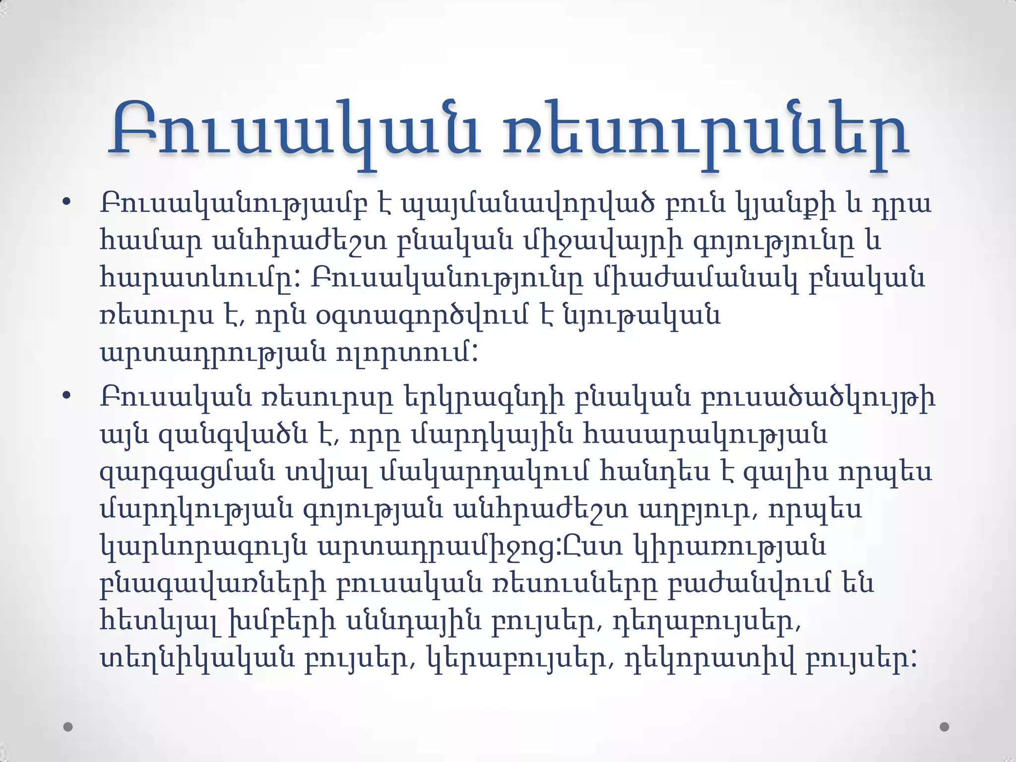 Բուսական ռեսուրսներ
• Բուսականությամբ է պայմանավորված բուն կյանքի և դրա
համար անհրաժեշտ բնական միջավայրի գոյությունը և
հարատևումը: Բուսականությունը միաժամանակ բնական
ռեսուրս է, որն օգտագործվում է նյութական
արտադրության ոլորտում:
• Բուսական ռեսուրսը երկրագնդի բնական բուսածածկույթի
այն զանգվածն է, որը մարդկային հասարակության
զարգացման տվյալ մակարդակում հանդես է գալիս որպես
մարդկության գոյության անհրաժեշտ աղբյուր, որպես
կարևորագույն արտադրամիջոց:Ըստ կիրառության
բնագավառների բուսական ռեսուսները բաժանվում են
հետևյալ խմբերի սննդային բույսեր, դեղաբույսեր,
տեղնիկական բույսեր, կերաբույսեր, դեկորատիվ բույսեր:
 