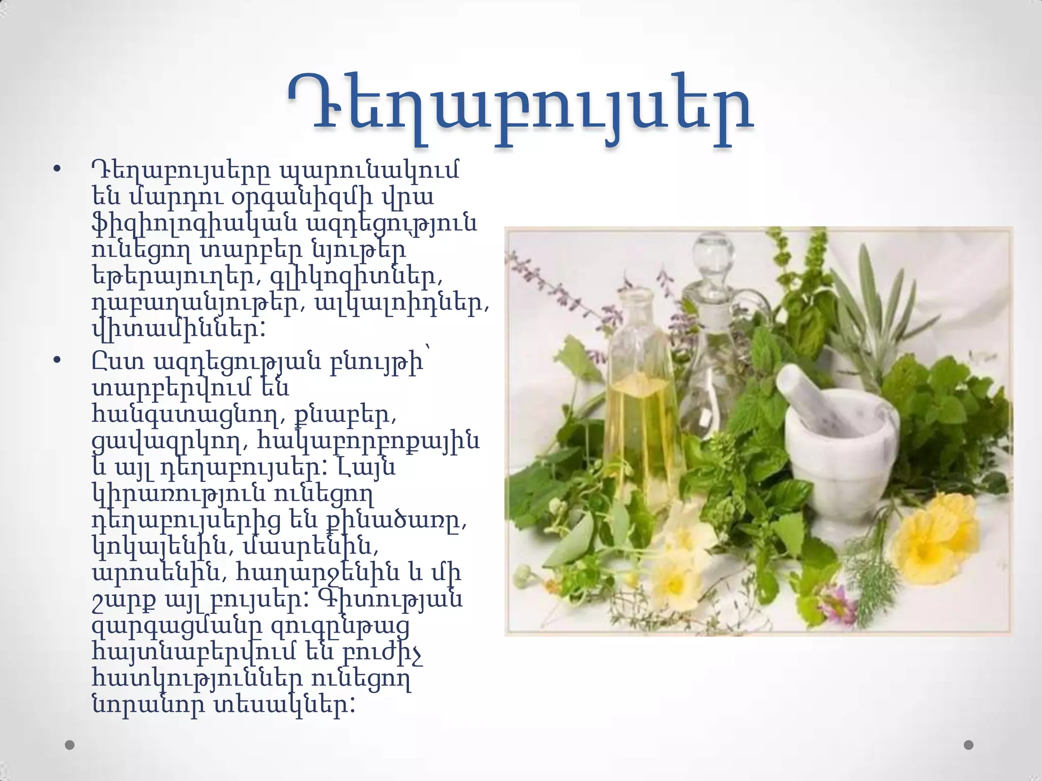 Դեղաբույսեր
• Դեղաբույսերը պարունակում
են մարդու օրգանիզմի վրա
ֆիզիոլոգիական ազդեցություն
ունեցող տարբեր նյութեր՝
եթերայուղեր, գլիկոզիտներ,
դաբաղանյութեր, ալկալոիդներ,
վիտամիններ:
• Ըստ ազդեցության բնույթի՝
տարբերվում են
հանգստացնող, քնաբեր,
ցավազրկող, հակաբորբոքային
և այլ դեղաբույսեր: Լայն
կիրառություն ունեցող
դեղաբույսերից են քինածառը,
կոկայենին, մասրենին,
արոսենին, հաղարջենին և մի
շարք այլ բույսեր: Գիտության
զարգացմանը զուգընթաց
հայտնաբերվում են բուժիչ
հատկություններ ունեցող
նորանոր տեսակներ:
 