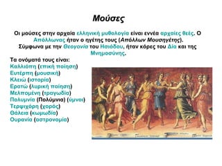 ΜούσεςΜούσες
Οι μούσες στην αρχαία ελληνική μυθολογία είναι εννέα αρχαίες θεές. Ο
Απόλλωνας ήταν ο ηγέτης τους (Απόλλων Μουσηγέτης).
Σύμφωνα με την Θεογονία του Ησιόδου, ήταν κόρες του Δία και της
Μνημοσύνης.
Τα ονόματά τους είναι:
Καλλιόπη (επική ποίηση)
Ευτέρπη (μουσική)
Κλειώ (ιστορία)
Ερατώ (λυρική ποίηση)
Μελπομένη (τραγωδία)
Πολυμνία (Πολύμνια) (ύμνοι)
Τερψιχόρη (χορός)
Θάλεια (κωμωδία)
Ουρανία (αστρονομία)
 