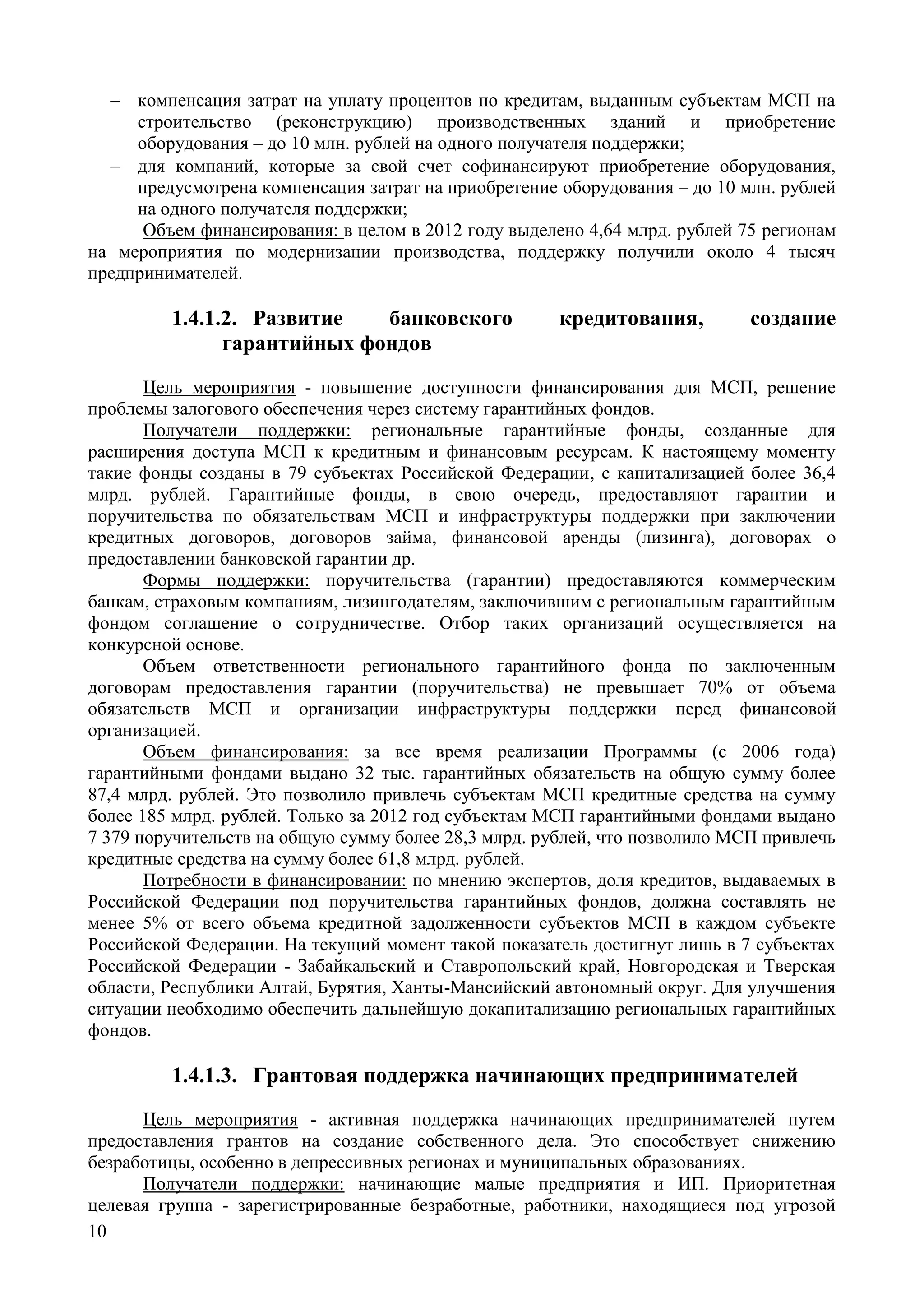 10
 компенсация затрат на уплату процентов по кредитам, выданным субъектам МСП на
строительство (реконструкцию) производственных зданий и приобретение
оборудования – до 10 млн. рублей на одного получателя поддержки;
 для компаний, которые за свой счет софинансируют приобретение оборудования,
предусмотрена компенсация затрат на приобретение оборудования – до 10 млн. рублей
на одного получателя поддержки;
Объем финансирования: в целом в 2012 году выделено 4,64 млрд. рублей 75 регионам
на мероприятия по модернизации производства, поддержку получили около 4 тысяч
предпринимателей.
1.4.1.2. Развитие банковского кредитования, создание
гарантийных фондов
Цель мероприятия - повышение доступности финансирования для МСП, решение
проблемы залогового обеспечения через систему гарантийных фондов.
Получатели поддержки: региональные гарантийные фонды, созданные для
расширения доступа МСП к кредитным и финансовым ресурсам. К настоящему моменту
такие фонды созданы в 79 субъектах Российской Федерации, с капитализацией более 36,4
млрд. рублей. Гарантийные фонды, в свою очередь, предоставляют гарантии и
поручительства по обязательствам МСП и инфраструктуры поддержки при заключении
кредитных договоров, договоров займа, финансовой аренды (лизинга), договорах о
предоставлении банковской гарантии др.
Формы поддержки: поручительства (гарантии) предоставляются коммерческим
банкам, страховым компаниям, лизингодателям, заключившим с региональным гарантийным
фондом соглашение о сотрудничестве. Отбор таких организаций осуществляется на
конкурсной основе.
Объем ответственности регионального гарантийного фонда по заключенным
договорам предоставления гарантии (поручительства) не превышает 70% от объема
обязательств МСП и организации инфраструктуры поддержки перед финансовой
организацией.
Объем финансирования: за все время реализации Программы (с 2006 года)
гарантийными фондами выдано 32 тыс. гарантийных обязательств на общую сумму более
87,4 млрд. рублей. Это позволило привлечь субъектам МСП кредитные средства на сумму
более 185 млрд. рублей. Только за 2012 год субъектам МСП гарантийными фондами выдано
7 379 поручительств на общую сумму более 28,3 млрд. рублей, что позволило МСП привлечь
кредитные средства на сумму более 61,8 млрд. рублей.
Потребности в финансировании: по мнению экспертов, доля кредитов, выдаваемых в
Российской Федерации под поручительства гарантийных фондов, должна составлять не
менее 5% от всего объема кредитной задолженности субъектов МСП в каждом субъекте
Российской Федерации. На текущий момент такой показатель достигнут лишь в 7 субъектах
Российской Федерации - Забайкальский и Ставропольский край, Новгородская и Тверская
области, Республики Алтай, Бурятия, Ханты-Мансийский автономный округ. Для улучшения
ситуации необходимо обеспечить дальнейшую докапитализацию региональных гарантийных
фондов.
1.4.1.3. Грантовая поддержка начинающих предпринимателей
Цель мероприятия - активная поддержка начинающих предпринимателей путем
предоставления грантов на создание собственного дела. Это способствует снижению
безработицы, особенно в депрессивных регионах и муниципальных образованиях.
Получатели поддержки: начинающие малые предприятия и ИП. Приоритетная
целевая группа - зарегистрированные безработные, работники, находящиеся под угрозой
 