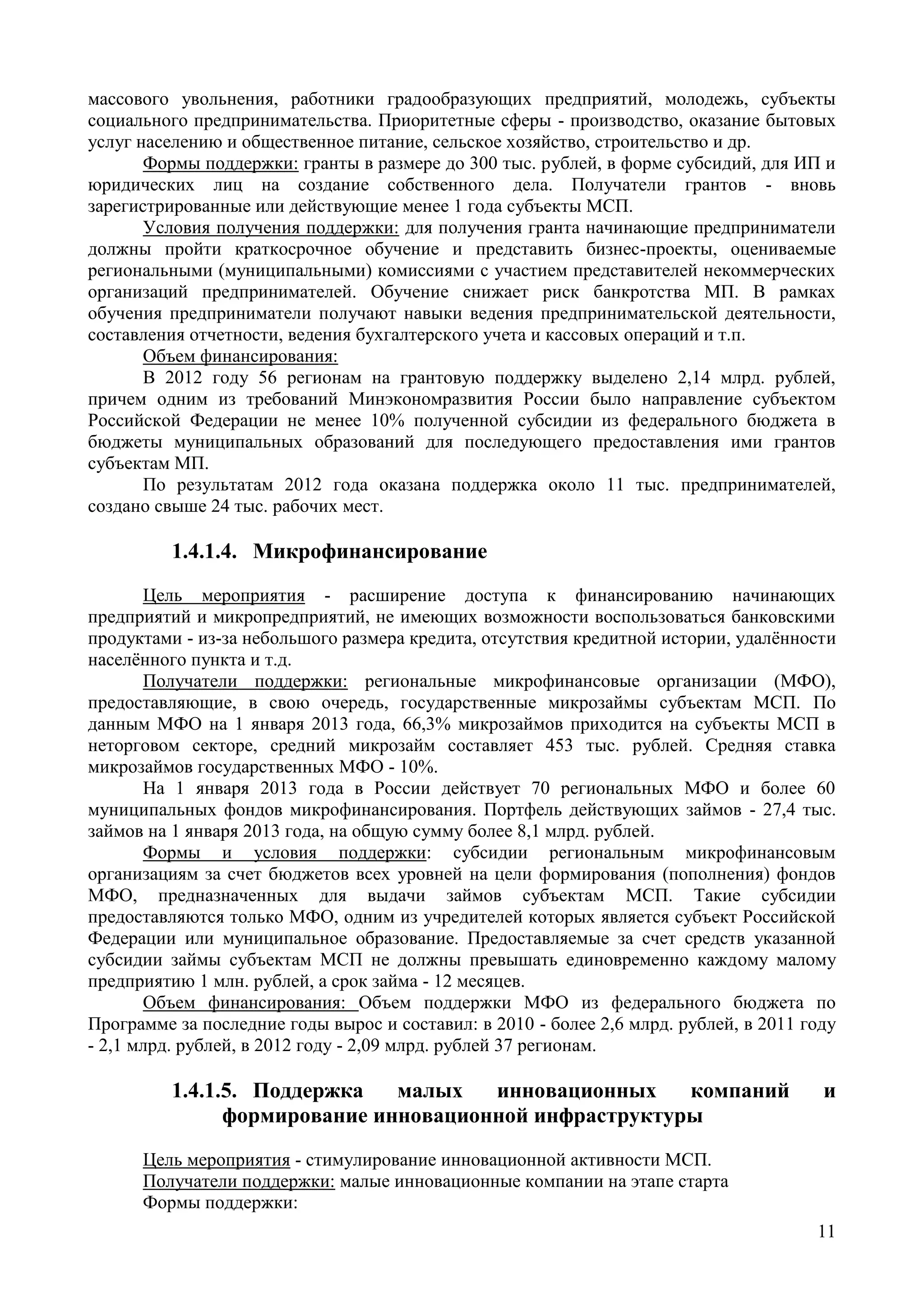 11
массового увольнения, работники градообразующих предприятий, молодежь, субъекты
социального предпринимательства. Приоритетные сферы - производство, оказание бытовых
услуг населению и общественное питание, сельское хозяйство, строительство и др.
Формы поддержки: гранты в размере до 300 тыс. рублей, в форме субсидий, для ИП и
юридических лиц на создание собственного дела. Получатели грантов - вновь
зарегистрированные или действующие менее 1 года субъекты МСП.
Условия получения поддержки: для получения гранта начинающие предприниматели
должны пройти краткосрочное обучение и представить бизнес-проекты, оцениваемые
региональными (муниципальными) комиссиями с участием представителей некоммерческих
организаций предпринимателей. Обучение снижает риск банкротства МП. В рамках
обучения предприниматели получают навыки ведения предпринимательской деятельности,
составления отчетности, ведения бухгалтерского учета и кассовых операций и т.п.
Объем финансирования:
В 2012 году 56 регионам на грантовую поддержку выделено 2,14 млрд. рублей,
причем одним из требований Минэкономразвития России было направление субъектом
Российской Федерации не менее 10% полученной субсидии из федерального бюджета в
бюджеты муниципальных образований для последующего предоставления ими грантов
субъектам МП.
По результатам 2012 года оказана поддержка около 11 тыс. предпринимателей,
создано свыше 24 тыс. рабочих мест.
1.4.1.4. Микрофинансирование
Цель мероприятия - расширение доступа к финансированию начинающих
предприятий и микропредприятий, не имеющих возможности воспользоваться банковскими
продуктами - из-за небольшого размера кредита, отсутствия кредитной истории, удалённости
населённого пункта и т.д.
Получатели поддержки: региональные микрофинансовые организации (МФО),
предоставляющие, в свою очередь, государственные микрозаймы субъектам МСП. По
данным МФО на 1 января 2013 года, 66,3% микрозаймов приходится на субъекты МСП в
неторговом секторе, средний микрозайм составляет 453 тыс. рублей. Средняя ставка
микрозаймов государственных МФО - 10%.
На 1 января 2013 года в России действует 70 региональных МФО и более 60
муниципальных фондов микрофинансирования. Портфель действующих займов - 27,4 тыс.
займов на 1 января 2013 года, на общую сумму более 8,1 млрд. рублей.
Формы и условия поддержки: субсидии региональным микрофинансовым
организациям за счет бюджетов всех уровней на цели формирования (пополнения) фондов
МФО, предназначенных для выдачи займов субъектам МСП. Такие субсидии
предоставляются только МФО, одним из учредителей которых является субъект Российской
Федерации или муниципальное образование. Предоставляемые за счет средств указанной
субсидии займы субъектам МСП не должны превышать единовременно каждому малому
предприятию 1 млн. рублей, а срок займа - 12 месяцев.
Объем финансирования: Объем поддержки МФО из федерального бюджета по
Программе за последние годы вырос и составил: в 2010 - более 2,6 млрд. рублей, в 2011 году
- 2,1 млрд. рублей, в 2012 году - 2,09 млрд. рублей 37 регионам.
1.4.1.5. Поддержка малых инновационных компаний и
формирование инновационной инфраструктуры
Цель мероприятия - стимулирование инновационной активности МСП.
Получатели поддержки: малые инновационные компании на этапе старта
Формы поддержки:
 