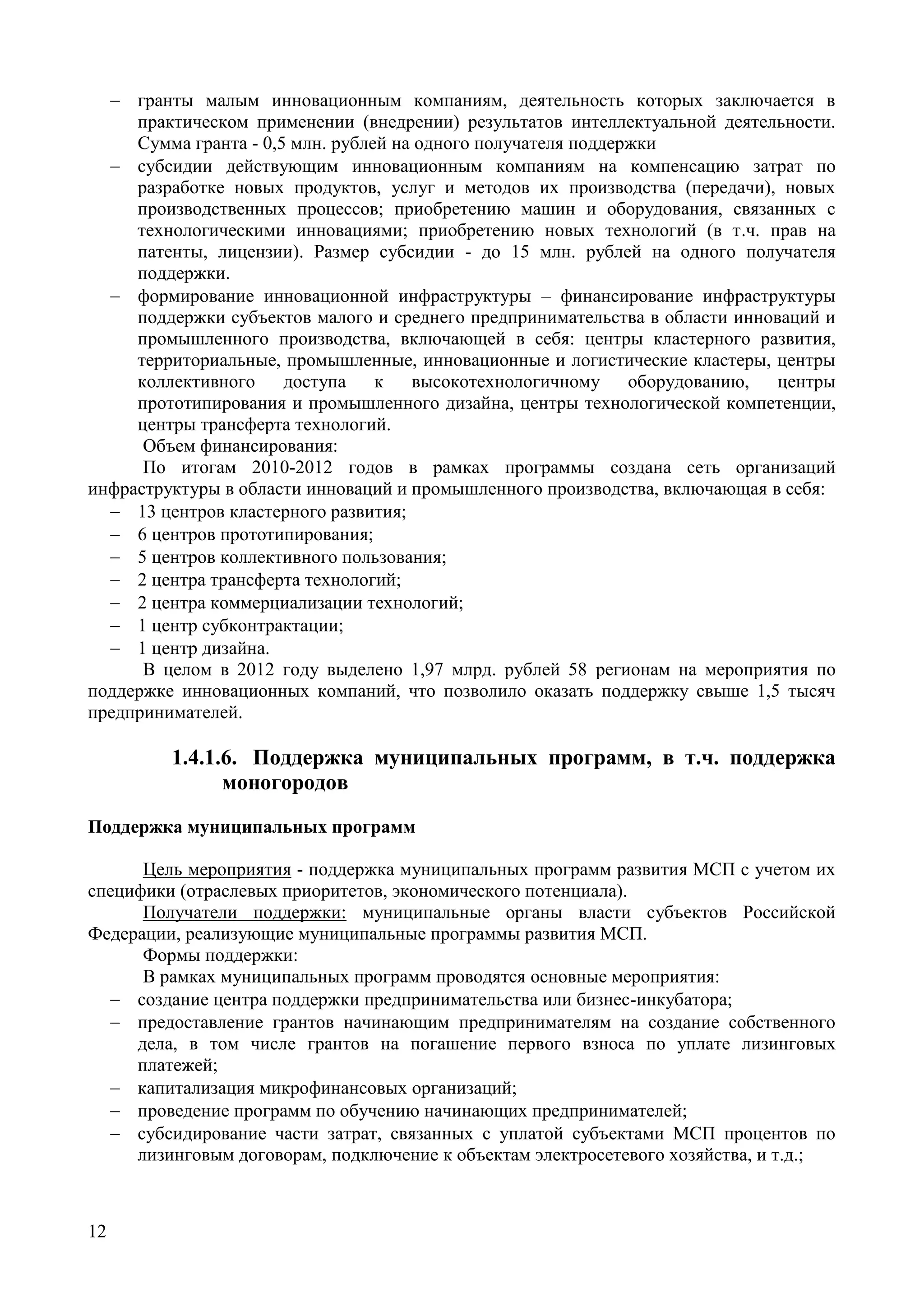 12
 гранты малым инновационным компаниям, деятельность которых заключается в
практическом применении (внедрении) результатов интеллектуальной деятельности.
Сумма гранта - 0,5 млн. рублей на одного получателя поддержки
 субсидии действующим инновационным компаниям на компенсацию затрат по
разработке новых продуктов, услуг и методов их производства (передачи), новых
производственных процессов; приобретению машин и оборудования, связанных с
технологическими инновациями; приобретению новых технологий (в т.ч. прав на
патенты, лицензии). Размер субсидии - до 15 млн. рублей на одного получателя
поддержки.
 формирование инновационной инфраструктуры – финансирование инфраструктуры
поддержки субъектов малого и среднего предпринимательства в области инноваций и
промышленного производства, включающей в себя: центры кластерного развития,
территориальные, промышленные, инновационные и логистические кластеры, центры
коллективного доступа к высокотехнологичному оборудованию, центры
прототипирования и промышленного дизайна, центры технологической компетенции,
центры трансферта технологий.
Объем финансирования:
По итогам 2010-2012 годов в рамках программы создана сеть организаций
инфраструктуры в области инноваций и промышленного производства, включающая в себя:
 13 центров кластерного развития;
 6 центров прототипирования;
 5 центров коллективного пользования;
 2 центра трансферта технологий;
 2 центра коммерциализации технологий;
 1 центр субконтрактации;
 1 центр дизайна.
В целом в 2012 году выделено 1,97 млрд. рублей 58 регионам на мероприятия по
поддержке инновационных компаний, что позволило оказать поддержку свыше 1,5 тысяч
предпринимателей.
1.4.1.6. Поддержка муниципальных программ, в т.ч. поддержка
моногородов
Поддержка муниципальных программ
Цель мероприятия - поддержка муниципальных программ развития МСП с учетом их
специфики (отраслевых приоритетов, экономического потенциала).
Получатели поддержки: муниципальные органы власти субъектов Российской
Федерации, реализующие муниципальные программы развития МСП.
Формы поддержки:
В рамках муниципальных программ проводятся основные мероприятия:
 создание центра поддержки предпринимательства или бизнес-инкубатора;
 предоставление грантов начинающим предпринимателям на создание собственного
дела, в том числе грантов на погашение первого взноса по уплате лизинговых
платежей;
 капитализация микрофинансовых организаций;
 проведение программ по обучению начинающих предпринимателей;
 субсидирование части затрат, связанных с уплатой субъектами МСП процентов по
лизинговым договорам, подключение к объектам электросетевого хозяйства, и т.д.;
 