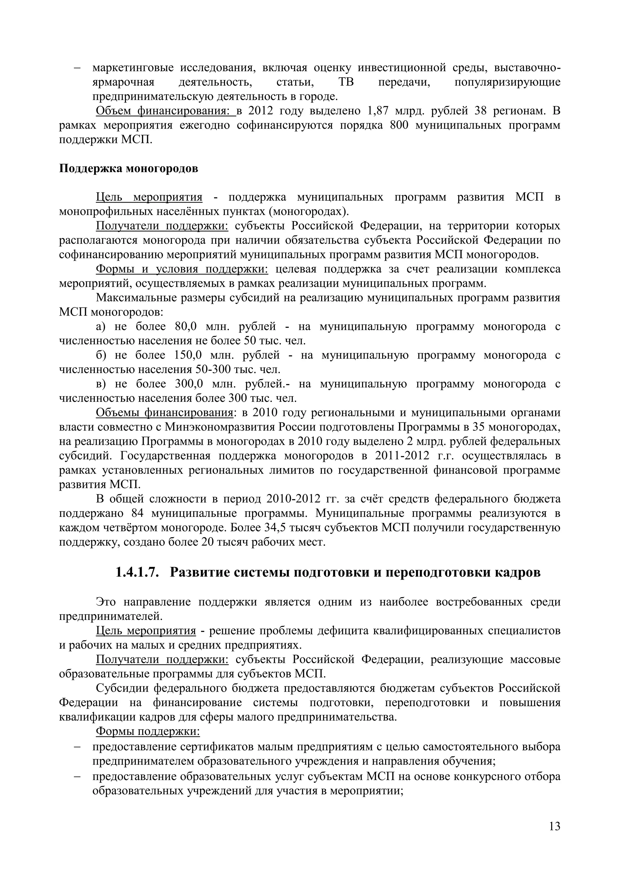 13
 маркетинговые исследования, включая оценку инвестиционной среды, выставочно-
ярмарочная деятельность, статьи, ТВ передачи, популяризирующие
предпринимательскую деятельность в городе.
Объем финансирования: в 2012 году выделено 1,87 млрд. рублей 38 регионам. В
рамках мероприятия ежегодно софинансируются порядка 800 муниципальных программ
поддержки МСП.
Поддержка моногородов
Цель мероприятия - поддержка муниципальных программ развития МСП в
монопрофильных населённых пунктах (моногородах).
Получатели поддержки: субъекты Российской Федерации, на территории которых
располагаются моногорода при наличии обязательства субъекта Российской Федерации по
софинансированию мероприятий муниципальных программ развития МСП моногородов.
Формы и условия поддержки: целевая поддержка за счет реализации комплекса
мероприятий, осуществляемых в рамках реализации муниципальных программ.
Максимальные размеры субсидий на реализацию муниципальных программ развития
МСП моногородов:
а) не более 80,0 млн. рублей - на муниципальную программу моногорода с
численностью населения не более 50 тыс. чел.
б) не более 150,0 млн. рублей - на муниципальную программу моногорода с
численностью населения 50-300 тыс. чел.
в) не более 300,0 млн. рублей.- на муниципальную программу моногорода с
численностью населения более 300 тыс. чел.
Объемы финансирования: в 2010 году региональными и муниципальными органами
власти совместно с Минэкономразвития России подготовлены Программы в 35 моногородах,
на реализацию Программы в моногородах в 2010 году выделено 2 млрд. рублей федеральных
субсидий. Государственная поддержка моногородов в 2011-2012 г.г. осуществлялась в
рамках установленных региональных лимитов по государственной финансовой программе
развития МСП.
В общей сложности в период 2010-2012 гг. за счёт средств федерального бюджета
поддержано 84 муниципальные программы. Муниципальные программы реализуются в
каждом четвёртом моногороде. Более 34,5 тысяч субъектов МСП получили государственную
поддержку, создано более 20 тысяч рабочих мест.
1.4.1.7. Развитие системы подготовки и переподготовки кадров
Это направление поддержки является одним из наиболее востребованных среди
предпринимателей.
Цель мероприятия - решение проблемы дефицита квалифицированных специалистов
и рабочих на малых и средних предприятиях.
Получатели поддержки: субъекты Российской Федерации, реализующие массовые
образовательные программы для субъектов МСП.
Субсидии федерального бюджета предоставляются бюджетам субъектов Российской
Федерации на финансирование системы подготовки, переподготовки и повышения
квалификации кадров для сферы малого предпринимательства.
Формы поддержки:
 предоставление сертификатов малым предприятиям с целью самостоятельного выбора
предпринимателем образовательного учреждения и направления обучения;
 предоставление образовательных услуг субъектам МСП на основе конкурсного отбора
образовательных учреждений для участия в мероприятии;
 