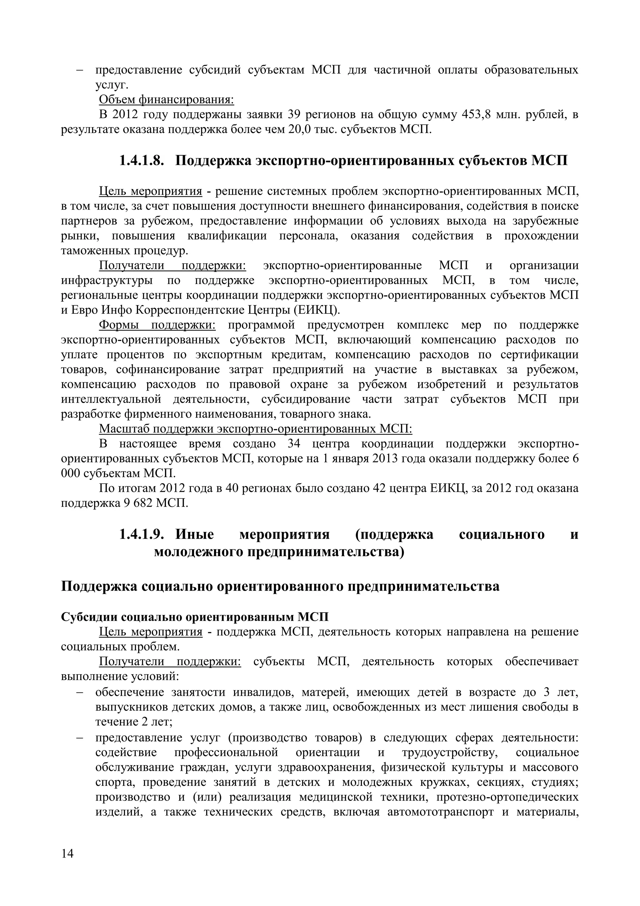 14
 предоставление субсидий субъектам МСП для частичной оплаты образовательных
услуг.
Объем финансирования:
В 2012 году поддержаны заявки 39 регионов на общую сумму 453,8 млн. рублей, в
результате оказана поддержка более чем 20,0 тыс. субъектов МСП.
1.4.1.8. Поддержка экспортно-ориентированных субъектов МСП
Цель мероприятия - решение системных проблем экспортно-ориентированных МСП,
в том числе, за счет повышения доступности внешнего финансирования, содействия в поиске
партнеров за рубежом, предоставление информации об условиях выхода на зарубежные
рынки, повышения квалификации персонала, оказания содействия в прохождении
таможенных процедур.
Получатели поддержки: экспортно-ориентированные МСП и организации
инфраструктуры по поддержке экспортно-ориентированных МСП, в том числе,
региональные центры координации поддержки экспортно-ориентированных субъектов МСП
и Евро Инфо Корреспондентские Центры (ЕИКЦ).
Формы поддержки: программой предусмотрен комплекс мер по поддержке
экспортно-ориентированных субъектов МСП, включающий компенсацию расходов по
уплате процентов по экспортным кредитам, компенсацию расходов по сертификации
товаров, софинансирование затрат предприятий на участие в выставках за рубежом,
компенсацию расходов по правовой охране за рубежом изобретений и результатов
интеллектуальной деятельности, субсидирование части затрат субъектов МСП при
разработке фирменного наименования, товарного знака.
Масштаб поддержки экспортно-ориентированных МСП:
В настоящее время создано 34 центра координации поддержки экспортно-
ориентированных субъектов МСП, которые на 1 января 2013 года оказали поддержку более 6
000 субъектам МСП.
По итогам 2012 года в 40 регионах было создано 42 центра ЕИКЦ, за 2012 год оказана
поддержка 9 682 МСП.
1.4.1.9. Иные мероприятия (поддержка социального и
молодежного предпринимательства)
Поддержка социально ориентированного предпринимательства
Субсидии социально ориентированным МСП
Цель мероприятия - поддержка МСП, деятельность которых направлена на решение
социальных проблем.
Получатели поддержки: субъекты МСП, деятельность которых обеспечивает
выполнение условий:
 обеспечение занятости инвалидов, матерей, имеющих детей в возрасте до 3 лет,
выпускников детских домов, а также лиц, освобожденных из мест лишения свободы в
течение 2 лет;
 предоставление услуг (производство товаров) в следующих сферах деятельности:
содействие профессиональной ориентации и трудоустройству, социальное
обслуживание граждан, услуги здравоохранения, физической культуры и массового
спорта, проведение занятий в детских и молодежных кружках, секциях, студиях;
производство и (или) реализация медицинской техники, протезно-ортопедических
изделий, а также технических средств, включая автомототранспорт и материалы,
 