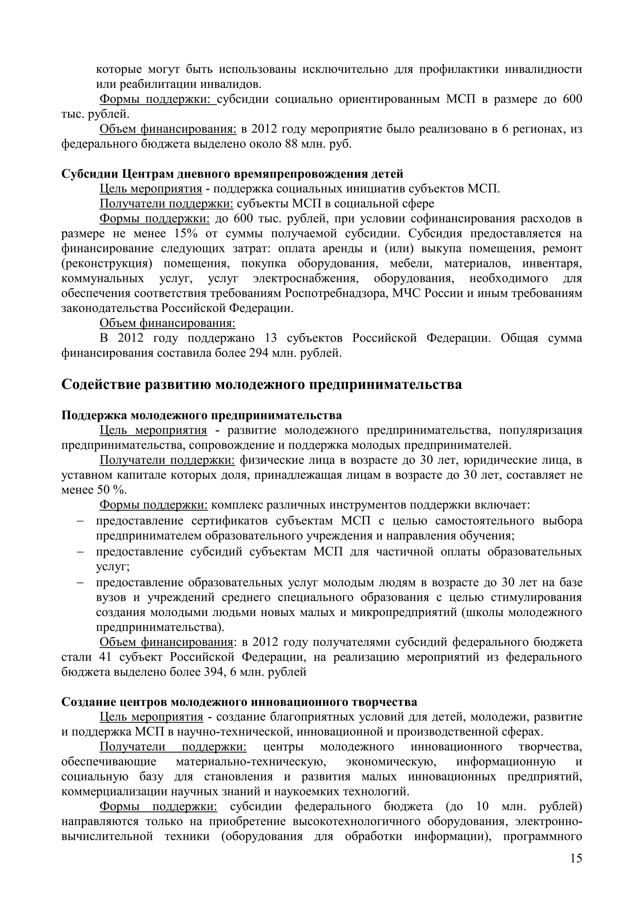 15
которые могут быть использованы исключительно для профилактики инвалидности
или реабилитации инвалидов.
Формы поддержки: субсидии социально ориентированным МСП в размере до 600
тыс. рублей.
Объем финансирования: в 2012 году мероприятие было реализовано в 6 регионах, из
федерального бюджета выделено около 88 млн. руб.
Субсидии Центрам дневного времяпрепровождения детей
Цель мероприятия - поддержка социальных инициатив субъектов МСП.
Получатели поддержки: субъекты МСП в социальной сфере
Формы поддержки: до 600 тыс. рублей, при условии софинансирования расходов в
размере не менее 15% от суммы получаемой субсидии. Субсидия предоставляется на
финансирование следующих затрат: оплата аренды и (или) выкупа помещения, ремонт
(реконструкция) помещения, покупка оборудования, мебели, материалов, инвентаря,
коммунальных услуг, услуг электроснабжения, оборудования, необходимого для
обеспечения соответствия требованиям Роспотребнадзора, МЧС России и иным требованиям
законодательства Российской Федерации.
Объем финансирования:
В 2012 году поддержано 13 субъектов Российской Федерации. Общая сумма
финансирования составила более 294 млн. рублей.
Содействие развитию молодежного предпринимательства
Поддержка молодежного предпринимательства
Цель мероприятия - развитие молодежного предпринимательства, популяризация
предпринимательства, сопровождение и поддержка молодых предпринимателей.
Получатели поддержки: физические лица в возрасте до 30 лет, юридические лица, в
уставном капитале которых доля, принадлежащая лицам в возрасте до 30 лет, составляет не
менее 50 %.
Формы поддержки: комплекс различных инструментов поддержки включает:
 предоставление сертификатов субъектам МСП с целью самостоятельного выбора
предпринимателем образовательного учреждения и направления обучения;
 предоставление субсидий субъектам МСП для частичной оплаты образовательных
услуг;
 предоставление образовательных услуг молодым людям в возрасте до 30 лет на базе
вузов и учреждений среднего специального образования с целью стимулирования
создания молодыми людьми новых малых и микропредприятий (школы молодежного
предпринимательства).
Объем финансирования: в 2012 году получателями субсидий федерального бюджета
стали 41 субъект Российской Федерации, на реализацию мероприятий из федерального
бюджета выделено более 394, 6 млн. рублей
Создание центров молодежного инновационного творчества
Цель мероприятия - создание благоприятных условий для детей, молодежи, развитие
и поддержка МСП в научно-технической, инновационной и производственной сферах.
Получатели поддержки: центры молодежного инновационного творчества,
обеспечивающие материально-техническую, экономическую, информационную и
социальную базу для становления и развития малых инновационных предприятий,
коммерциализации научных знаний и наукоемких технологий.
Формы поддержки: субсидии федерального бюджета (до 10 млн. рублей)
направляются только на приобретение высокотехнологичного оборудования, электронно-
вычислительной техники (оборудования для обработки информации), программного
 