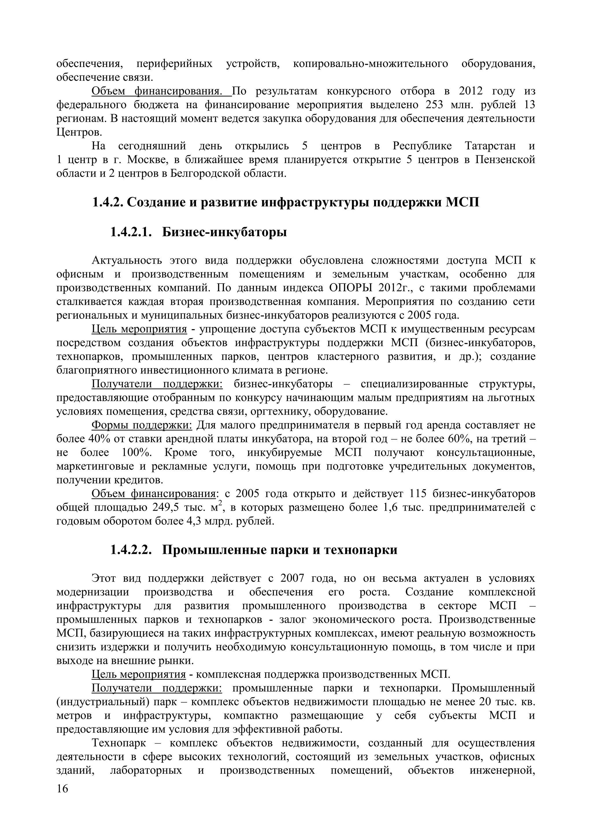 16
обеспечения, периферийных устройств, копировально-множительного оборудования,
обеспечение связи.
Объем финансирования. По результатам конкурсного отбора в 2012 году из
федерального бюджета на финансирование мероприятия выделено 253 млн. рублей 13
регионам. В настоящий момент ведется закупка оборудования для обеспечения деятельности
Центров.
На сегодняшний день открылись 5 центров в Республике Татарстан и
1 центр в г. Москве, в ближайшее время планируется открытие 5 центров в Пензенской
области и 2 центров в Белгородской области.
1.4.2. Создание и развитие инфраструктуры поддержки МСП
1.4.2.1. Бизнес-инкубаторы
Актуальность этого вида поддержки обусловлена сложностями доступа МСП к
офисным и производственным помещениям и земельным участкам, особенно для
производственных компаний. По данным индекса ОПОРЫ 2012г., с такими проблемами
сталкивается каждая вторая производственная компания. Мероприятия по созданию сети
региональных и муниципальных бизнес-инкубаторов реализуются с 2005 года.
Цель мероприятия - упрощение доступа субъектов МСП к имущественным ресурсам
посредством создания объектов инфраструктуры поддержки МСП (бизнес-инкубаторов,
технопарков, промышленных парков, центров кластерного развития, и др.); создание
благоприятного инвестиционного климата в регионе.
Получатели поддержки: бизнес-инкубаторы – специализированные структуры,
предоставляющие отобранным по конкурсу начинающим малым предприятиям на льготных
условиях помещения, средства связи, оргтехнику, оборудование.
Формы поддержки: Для малого предпринимателя в первый год аренда составляет не
более 40% от ставки арендной платы инкубатора, на второй год – не более 60%, на третий –
не более 100%. Кроме того, инкубируемые МСП получают консультационные,
маркетинговые и рекламные услуги, помощь при подготовке учредительных документов,
получении кредитов.
Объем финансирования: с 2005 года открыто и действует 115 бизнес-инкубаторов
общей площадью 249,5 тыс. м2
, в которых размещено более 1,6 тыс. предпринимателей с
годовым оборотом более 4,3 млрд. рублей.
1.4.2.2. Промышленные парки и технопарки
Этот вид поддержки действует с 2007 года, но он весьма актуален в условиях
модернизации производства и обеспечения его роста. Создание комплексной
инфраструктуры для развития промышленного производства в секторе МСП –
промышленных парков и технопарков - залог экономического роста. Производственные
МСП, базирующиеся на таких инфраструктурных комплексах, имеют реальную возможность
снизить издержки и получить необходимую консультационную помощь, в том числе и при
выходе на внешние рынки.
Цель мероприятия - комплексная поддержка производственных МСП.
Получатели поддержки: промышленные парки и технопарки. Промышленный
(индустриальный) парк – комплекс объектов недвижимости площадью не менее 20 тыс. кв.
метров и инфраструктуры, компактно размещающие у себя субъекты МСП и
предоставляющие им условия для эффективной работы.
Технопарк – комплекс объектов недвижимости, созданный для осуществления
деятельности в сфере высоких технологий, состоящий из земельных участков, офисных
зданий, лабораторных и производственных помещений, объектов инженерной,
 