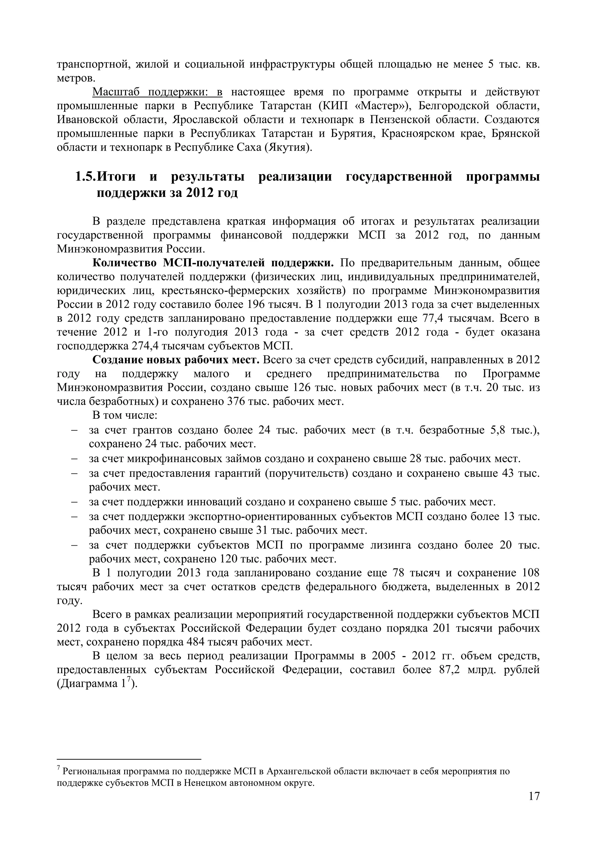 17
транспортной, жилой и социальной инфраструктуры общей площадью не менее 5 тыс. кв.
метров.
Масштаб поддержки: в настоящее время по программе открыты и действуют
промышленные парки в Республике Татарстан (КИП «Мастер»), Белгородской области,
Ивановской области, Ярославской области и технопарк в Пензенской области. Создаются
промышленные парки в Республиках Татарстан и Бурятия, Красноярском крае, Брянской
области и технопарк в Республике Саха (Якутия).
1.5.Итоги и результаты реализации государственной программы
поддержки за 2012 год
В разделе представлена краткая информация об итогах и результатах реализации
государственной программы финансовой поддержки МСП за 2012 год, по данным
Минэкономразвития России.
Количество МСП-получателей поддержки. По предварительным данным, общее
количество получателей поддержки (физических лиц, индивидуальных предпринимателей,
юридических лиц, крестьянско-фермерских хозяйств) по программе Минэкономразвития
России в 2012 году составило более 196 тысяч. В 1 полугодии 2013 года за счет выделенных
в 2012 году средств запланировано предоставление поддержки еще 77,4 тысячам. Всего в
течение 2012 и 1-го полугодия 2013 года - за счет средств 2012 года - будет оказана
господдержка 274,4 тысячам субъектов МСП.
Создание новых рабочих мест. Всего за счет средств субсидий, направленных в 2012
году на поддержку малого и среднего предпринимательства по Программе
Минэкономразвития России, создано свыше 126 тыс. новых рабочих мест (в т.ч. 20 тыс. из
числа безработных) и сохранено 376 тыс. рабочих мест.
В том числе:
 за счет грантов создано более 24 тыс. рабочих мест (в т.ч. безработные 5,8 тыс.),
сохранено 24 тыс. рабочих мест.
 за счет микрофинансовых займов создано и сохранено свыше 28 тыс. рабочих мест.
 за счет предоставления гарантий (поручительств) создано и сохранено свыше 43 тыс.
рабочих мест.
 за счет поддержки инноваций создано и сохранено свыше 5 тыс. рабочих мест.
 за счет поддержки экспортно-ориентированных субъектов МСП создано более 13 тыс.
рабочих мест, сохранено свыше 31 тыс. рабочих мест.
 за счет поддержки субъектов МСП по программе лизинга создано более 20 тыс.
рабочих мест, сохранено 120 тыс. рабочих мест.
В 1 полугодии 2013 года запланировано создание еще 78 тысяч и сохранение 108
тысяч рабочих мест за счет остатков средств федерального бюджета, выделенных в 2012
году.
Всего в рамках реализации мероприятий государственной поддержки субъектов МСП
2012 года в субъектах Российской Федерации будет создано порядка 201 тысячи рабочих
мест, сохранено порядка 484 тысяч рабочих мест.
В целом за весь период реализации Программы в 2005 - 2012 гг. объем средств,
предоставленных субъектам Российской Федерации, составил более 87,2 млрд. рублей
(Диаграмма 17
).
7
Региональная программа по поддержке МСП в Архангельской области включает в себя мероприятия по
поддержке субъектов МСП в Ненецком автономном округе.
 