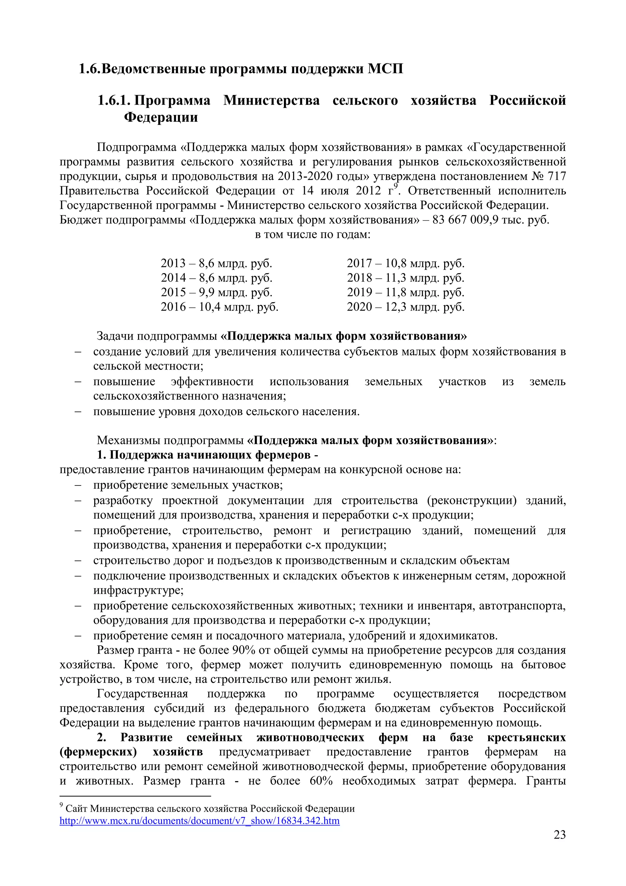 23
1.6.Ведомственные программы поддержки МСП
1.6.1. Программа Министерства сельского хозяйства Российской
Федерации
Подпрограмма «Поддержка малых форм хозяйствования» в рамках «Государственной
программы развития сельского хозяйства и регулирования рынков сельскохозяйственной
продукции, сырья и продовольствия на 2013-2020 годы» утверждена постановлением № 717
Правительства Российской Федерации от 14 июля 2012 г9
. Ответственный исполнитель
Государственной программы - Министерство сельского хозяйства Российской Федерации.
Бюджет подпрограммы «Поддержка малых форм хозяйствования» – 83 667 009,9 тыс. руб.
в том числе по годам:
2013 – 8,6 млрд. руб. 2017 – 10,8 млрд. руб.
2014 – 8,6 млрд. руб. 2018 – 11,3 млрд. руб.
2015 – 9,9 млрд. руб. 2019 – 11,8 млрд. руб.
2016 – 10,4 млрд. руб. 2020 – 12,3 млрд. руб.
Задачи подпрограммы «Поддержка малых форм хозяйствования»
 создание условий для увеличения количества субъектов малых форм хозяйствования в
сельской местности;
 повышение эффективности использования земельных участков из земель
сельскохозяйственного назначения;
 повышение уровня доходов сельского населения.
Механизмы подпрограммы «Поддержка малых форм хозяйствования»:
1. Поддержка начинающих фермеров -
предоставление грантов начинающим фермерам на конкурсной основе на:
 приобретение земельных участков;
 разработку проектной документации для строительства (реконструкции) зданий,
помещений для производства, хранения и переработки с-х продукции;
 приобретение, строительство, ремонт и регистрацию зданий, помещений для
производства, хранения и переработки с-х продукции;
 строительство дорог и подъездов к производственным и складским объектам
 подключение производственных и складских объектов к инженерным сетям, дорожной
инфраструктуре;
 приобретение сельскохозяйственных животных; техники и инвентаря, автотранспорта,
оборудования для производства и переработки с-х продукции;
 приобретение семян и посадочного материала, удобрений и ядохимикатов.
Размер гранта - не более 90% от общей суммы на приобретение ресурсов для создания
хозяйства. Кроме того, фермер может получить единовременную помощь на бытовое
устройство, в том числе, на строительство или ремонт жилья.
Государственная поддержка по программе осуществляется посредством
предоставления субсидий из федерального бюджета бюджетам субъектов Российской
Федерации на выделение грантов начинающим фермерам и на единовременную помощь.
2. Развитие семейных животноводческих ферм на базе крестьянских
(фермерских) хозяйств предусматривает предоставление грантов фермерам на
строительство или ремонт семейной животноводческой фермы, приобретение оборудования
и животных. Размер гранта - не более 60% необходимых затрат фермера. Гранты
9
Сайт Министерства сельского хозяйства Российской Федерации
http://www.mcx.ru/documents/document/v7_show/16834.342.htm
 