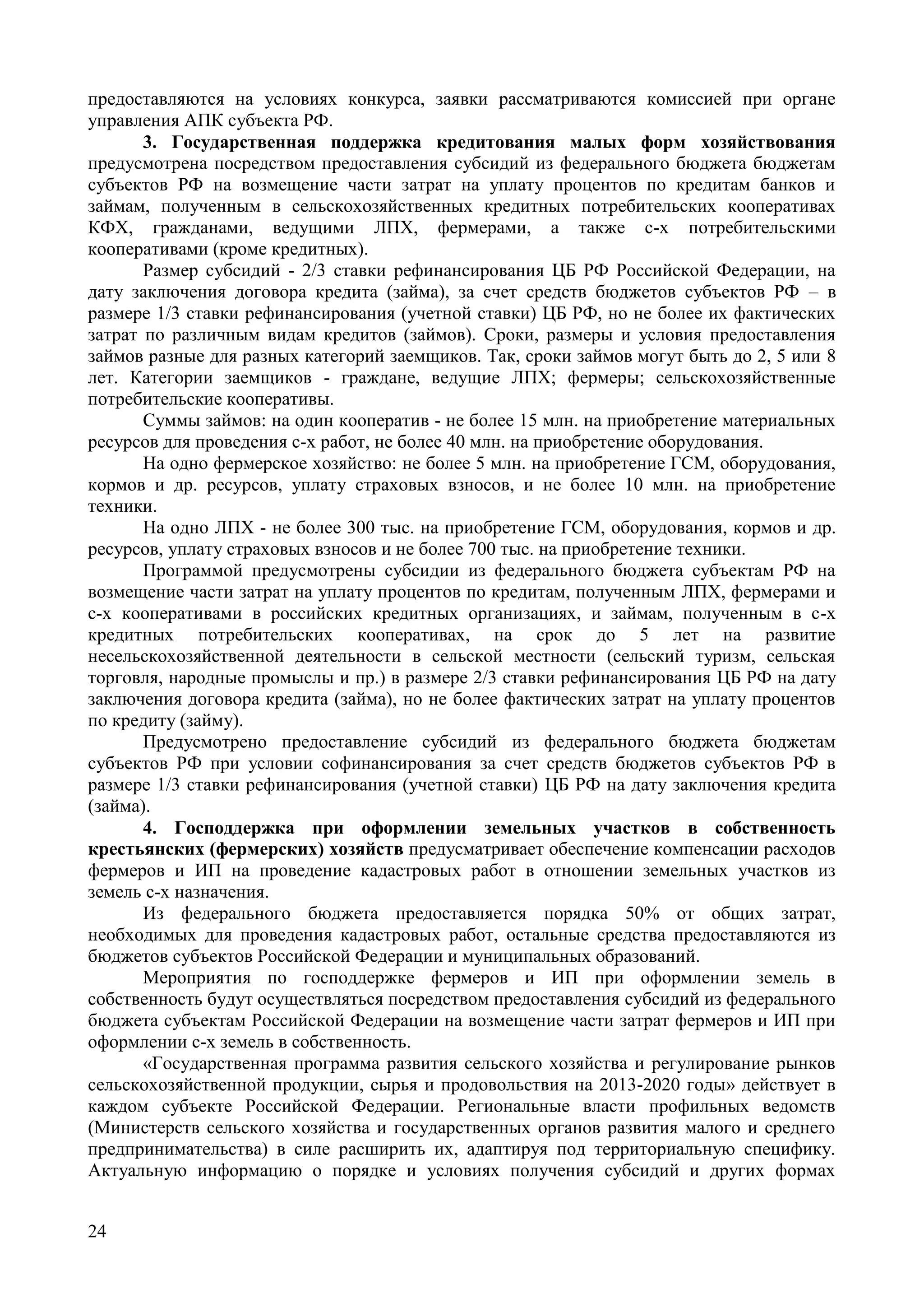 24
предоставляются на условиях конкурса, заявки рассматриваются комиссией при органе
управления АПК субъекта РФ.
3. Государственная поддержка кредитования малых форм хозяйствования
предусмотрена посредством предоставления субсидий из федерального бюджета бюджетам
субъектов РФ на возмещение части затрат на уплату процентов по кредитам банков и
займам, полученным в сельскохозяйственных кредитных потребительских кооперативах
КФХ, гражданами, ведущими ЛПХ, фермерами, а также с-х потребительскими
кооперативами (кроме кредитных).
Размер субсидий - 2/3 ставки рефинансирования ЦБ РФ Российской Федерации, на
дату заключения договора кредита (займа), за счет средств бюджетов субъектов РФ – в
размере 1/3 ставки рефинансирования (учетной ставки) ЦБ РФ, но не более их фактических
затрат по различным видам кредитов (займов). Сроки, размеры и условия предоставления
займов разные для разных категорий заемщиков. Так, сроки займов могут быть до 2, 5 или 8
лет. Категории заемщиков - граждане, ведущие ЛПХ; фермеры; сельскохозяйственные
потребительские кооперативы.
Суммы займов: на один кооператив - не более 15 млн. на приобретение материальных
ресурсов для проведения с-х работ, не более 40 млн. на приобретение оборудования.
На одно фермерское хозяйство: не более 5 млн. на приобретение ГСМ, оборудования,
кормов и др. ресурсов, уплату страховых взносов, и не более 10 млн. на приобретение
техники.
На одно ЛПХ - не более 300 тыс. на приобретение ГСМ, оборудования, кормов и др.
ресурсов, уплату страховых взносов и не более 700 тыс. на приобретение техники.
Программой предусмотрены субсидии из федерального бюджета субъектам РФ на
возмещение части затрат на уплату процентов по кредитам, полученным ЛПХ, фермерами и
с-х кооперативами в российских кредитных организациях, и займам, полученным в с-х
кредитных потребительских кооперативах, на срок до 5 лет на развитие
несельскохозяйственной деятельности в сельской местности (сельский туризм, сельская
торговля, народные промыслы и пр.) в размере 2/3 ставки рефинансирования ЦБ РФ на дату
заключения договора кредита (займа), но не более фактических затрат на уплату процентов
по кредиту (займу).
Предусмотрено предоставление субсидий из федерального бюджета бюджетам
субъектов РФ при условии софинансирования за счет средств бюджетов субъектов РФ в
размере 1/3 ставки рефинансирования (учетной ставки) ЦБ РФ на дату заключения кредита
(займа).
4. Господдержка при оформлении земельных участков в собственность
крестьянских (фермерских) хозяйств предусматривает обеспечение компенсации расходов
фермеров и ИП на проведение кадастровых работ в отношении земельных участков из
земель с-х назначения.
Из федерального бюджета предоставляется порядка 50% от общих затрат,
необходимых для проведения кадастровых работ, остальные средства предоставляются из
бюджетов субъектов Российской Федерации и муниципальных образований.
Мероприятия по господдержке фермеров и ИП при оформлении земель в
собственность будут осуществляться посредством предоставления субсидий из федерального
бюджета субъектам Российской Федерации на возмещение части затрат фермеров и ИП при
оформлении с-х земель в собственность.
«Государственная программа развития сельского хозяйства и регулирование рынков
сельскохозяйственной продукции, сырья и продовольствия на 2013-2020 годы» действует в
каждом субъекте Российской Федерации. Региональные власти профильных ведомств
(Министерств сельского хозяйства и государственных органов развития малого и среднего
предпринимательства) в силе расширить их, адаптируя под территориальную специфику.
Актуальную информацию о порядке и условиях получения субсидий и других формах
 