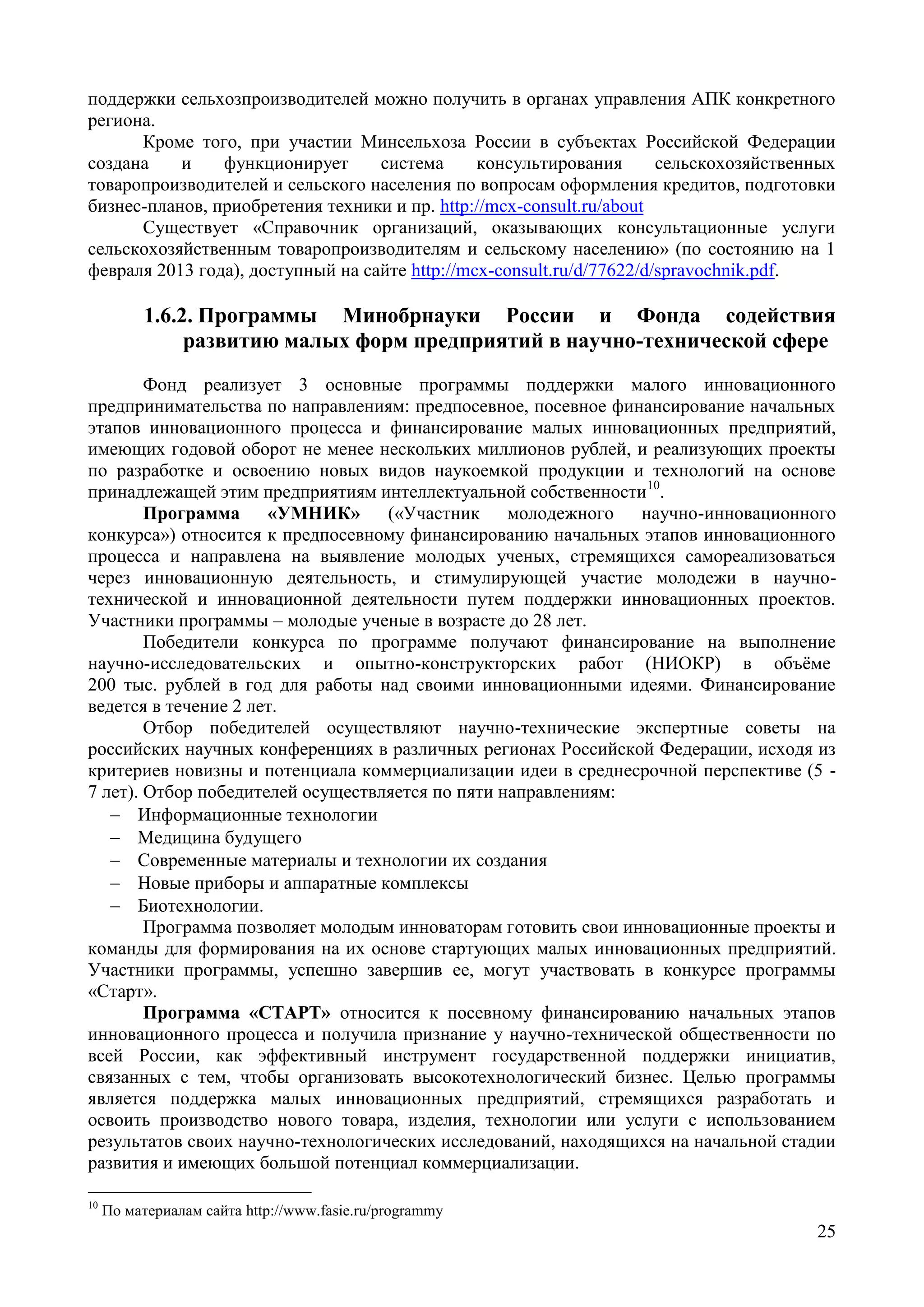25
поддержки сельхозпроизводителей можно получить в органах управления АПК конкретного
региона.
Кроме того, при участии Минсельхоза России в субъектах Российской Федерации
создана и функционирует система консультирования сельскохозяйственных
товаропроизводителей и сельского населения по вопросам оформления кредитов, подготовки
бизнес-планов, приобретения техники и пр. http://mcx-consult.ru/about
Существует «Справочник организаций, оказывающих консультационные услуги
сельскохозяйственным товаропроизводителям и сельскому населению» (по состоянию на 1
февраля 2013 года), доступный на сайте http://mcx-consult.ru/d/77622/d/spravochnik.pdf.
1.6.2. Программы Минобрнауки России и Фонда содействия
развитию малых форм предприятий в научно-технической сфере
Фонд реализует 3 основные программы поддержки малого инновационного
предпринимательства по направлениям: предпосевное, посевное финансирование начальных
этапов инновационного процесса и финансирование малых инновационных предприятий,
имеющих годовой оборот не менее нескольких миллионов рублей, и реализующих проекты
по разработке и освоению новых видов наукоемкой продукции и технологий на основе
принадлежащей этим предприятиям интеллектуальной собственности10
.
Программа «УМНИК» («Участник молодежного научно-инновационного
конкурса») относится к предпосевному финансированию начальных этапов инновационного
процесса и направлена на выявление молодых ученых, стремящихся самореализоваться
через инновационную деятельность, и стимулирующей участие молодежи в научно-
технической и инновационной деятельности путем поддержки инновационных проектов.
Участники программы – молодые ученые в возрасте до 28 лет.
Победители конкурса по программе получают финансирование на выполнение
научно-исследовательских и опытно-конструкторских работ (НИОКР) в объёме
200 тыс. рублей в год для работы над своими инновационными идеями. Финансирование
ведется в течение 2 лет.
Отбор победителей осуществляют научно-технические экспертные советы на
российских научных конференциях в различных регионах Российской Федерации, исходя из
критериев новизны и потенциала коммерциализации идеи в среднесрочной перспективе (5 -
7 лет). Отбор победителей осуществляется по пяти направлениям:
 Информационные технологии
 Медицина будущего
 Современные материалы и технологии их создания
 Новые приборы и аппаратные комплексы
 Биотехнологии.
Программа позволяет молодым инноваторам готовить свои инновационные проекты и
команды для формирования на их основе стартующих малых инновационных предприятий.
Участники программы, успешно завершив ее, могут участвовать в конкурсе программы
«Старт».
Программа «СТАРТ» относится к посевному финансированию начальных этапов
инновационного процесса и получила признание у научно-технической общественности по
всей России, как эффективный инструмент государственной поддержки инициатив,
связанных с тем, чтобы организовать высокотехнологический бизнес. Целью программы
является поддержка малых инновационных предприятий, стремящихся разработать и
освоить производство нового товара, изделия, технологии или услуги с использованием
результатов своих научно-технологических исследований, находящихся на начальной стадии
развития и имеющих большой потенциал коммерциализации.
10
По материалам сайта http://www.fasie.ru/programmy
 