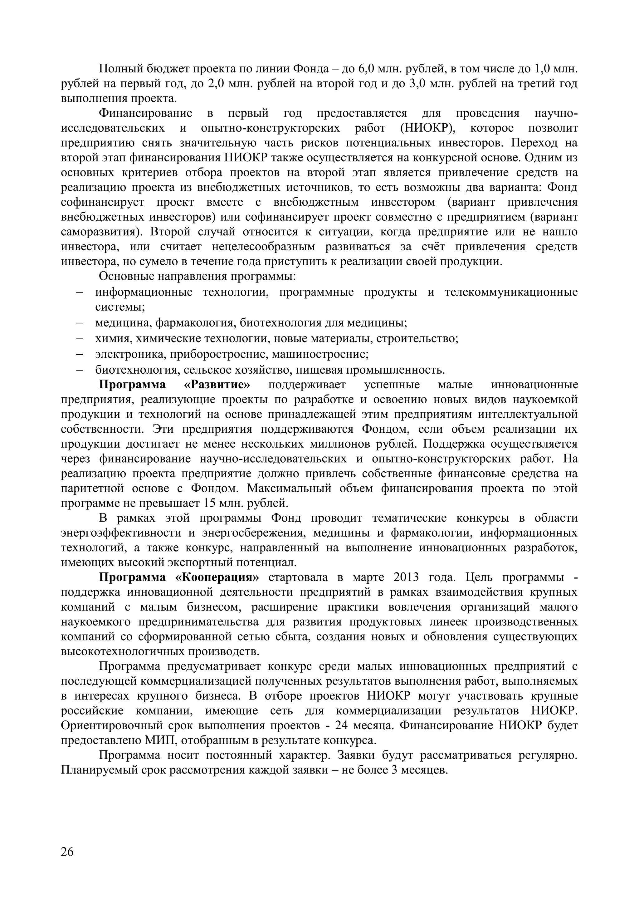 26
Полный бюджет проекта по линии Фонда – до 6,0 млн. рублей, в том числе до 1,0 млн.
рублей на первый год, до 2,0 млн. рублей на второй год и до 3,0 млн. рублей на третий год
выполнения проекта.
Финансирование в первый год предоставляется для проведения научно-
исследовательских и опытно-конструкторских работ (НИОКР), которое позволит
предприятию снять значительную часть рисков потенциальных инвесторов. Переход на
второй этап финансирования НИОКР также осуществляется на конкурсной основе. Одним из
основных критериев отбора проектов на второй этап является привлечение средств на
реализацию проекта из внебюджетных источников, то есть возможны два варианта: Фонд
софинансирует проект вместе с внебюджетным инвестором (вариант привлечения
внебюджетных инвесторов) или софинансирует проект совместно с предприятием (вариант
саморазвития). Второй случай относится к ситуации, когда предприятие или не нашло
инвестора, или считает нецелесообразным развиваться за счёт привлечения средств
инвестора, но сумело в течение года приступить к реализации своей продукции.
Основные направления программы:
 информационные технологии, программные продукты и телекоммуникационные
системы;
 медицина, фармакология, биотехнология для медицины;
 химия, химические технологии, новые материалы, строительство;
 электроника, приборостроение, машиностроение;
 биотехнология, сельское хозяйство, пищевая промышленность.
Программа «Развитие» поддерживает успешные малые инновационные
предприятия, реализующие проекты по разработке и освоению новых видов наукоемкой
продукции и технологий на основе принадлежащей этим предприятиям интеллектуальной
собственности. Эти предприятия поддерживаются Фондом, если объем реализации их
продукции достигает не менее нескольких миллионов рублей. Поддержка осуществляется
через финансирование научно-исследовательских и опытно-конструкторских работ. На
реализацию проекта предприятие должно привлечь собственные финансовые средства на
паритетной основе с Фондом. Максимальный объем финансирования проекта по этой
программе не превышает 15 млн. рублей.
В рамках этой программы Фонд проводит тематические конкурсы в области
энергоэффективности и энергосбережения, медицины и фармакологии, информационных
технологий, а также конкурс, направленный на выполнение инновационных разработок,
имеющих высокий экспортный потенциал.
Программа «Кооперация» стартовала в марте 2013 года. Цель программы -
поддержка инновационной деятельности предприятий в рамках взаимодействия крупных
компаний с малым бизнесом, расширение практики вовлечения организаций малого
наукоемкого предпринимательства для развития продуктовых линеек производственных
компаний со сформированной сетью сбыта, создания новых и обновления существующих
высокотехнологичных производств.
Программа предусматривает конкурс среди малых инновационных предприятий с
последующей коммерциализацией полученных результатов выполнения работ, выполняемых
в интересах крупного бизнеса. В отборе проектов НИОКР могут участвовать крупные
российские компании, имеющие сеть для коммерциализации результатов НИОКР.
Ориентировочный срок выполнения проектов - 24 месяца. Финансирование НИОКР будет
предоставлено МИП, отобранным в результате конкурса.
Программа носит постоянный характер. Заявки будут рассматриваться регулярно.
Планируемый срок рассмотрения каждой заявки – не более 3 месяцев.
 
