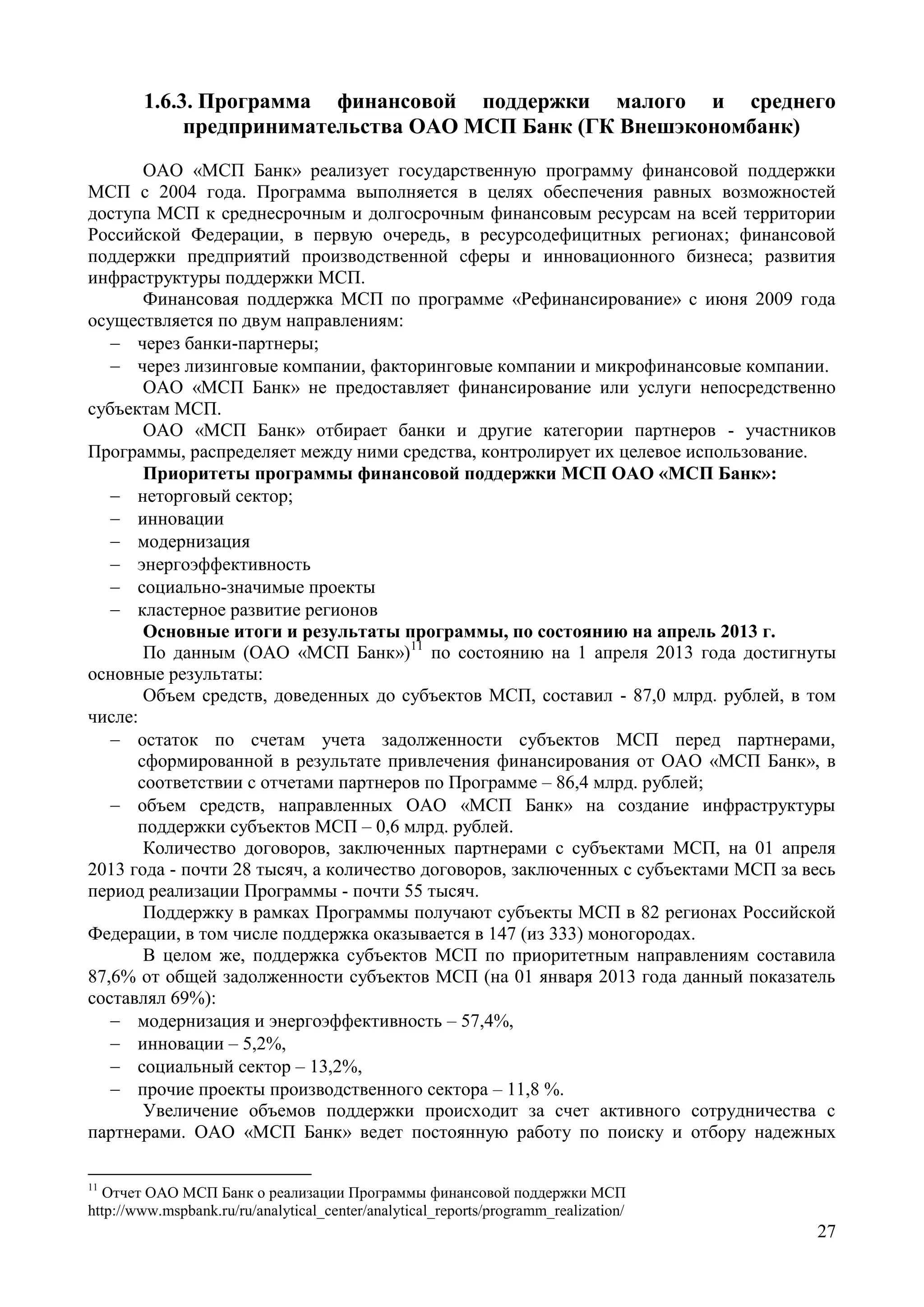 27
1.6.3. Программа финансовой поддержки малого и среднего
предпринимательства ОАО МСП Банк (ГК Внешэкономбанк)
ОАО «МСП Банк» реализует государственную программу финансовой поддержки
МСП с 2004 года. Программа выполняется в целях обеспечения равных возможностей
доступа МСП к среднесрочным и долгосрочным финансовым ресурсам на всей территории
Российской Федерации, в первую очередь, в ресурсодефицитных регионах; финансовой
поддержки предприятий производственной сферы и инновационного бизнеса; развития
инфраструктуры поддержки МСП.
Финансовая поддержка МСП по программе «Рефинансирование» с июня 2009 года
осуществляется по двум направлениям:
 через банки-партнеры;
 через лизинговые компании, факторинговые компании и микрофинансовые компании.
ОАО «МСП Банк» не предоставляет финансирование или услуги непосредственно
субъектам МСП.
ОАО «МСП Банк» отбирает банки и другие категории партнеров - участников
Программы, распределяет между ними средства, контролирует их целевое использование.
Приоритеты программы финансовой поддержки МСП ОАО «МСП Банк»:
 неторговый сектор;
 инновации
 модернизация
 энергоэффективность
 социально-значимые проекты
 кластерное развитие регионов
Основные итоги и результаты программы, по состоянию на апрель 2013 г.
По данным (ОАО «МСП Банк»)11
по состоянию на 1 апреля 2013 года достигнуты
основные результаты:
Объем средств, доведенных до субъектов МСП, составил - 87,0 млрд. рублей, в том
числе:
 остаток по счетам учета задолженности субъектов МСП перед партнерами,
сформированной в результате привлечения финансирования от ОАО «МСП Банк», в
соответствии с отчетами партнеров по Программе – 86,4 млрд. рублей;
 объем средств, направленных ОАО «МСП Банк» на создание инфраструктуры
поддержки субъектов МСП – 0,6 млрд. рублей.
Количество договоров, заключенных партнерами с субъектами МСП, на 01 апреля
2013 года - почти 28 тысяч, а количество договоров, заключенных с субъектами МСП за весь
период реализации Программы - почти 55 тысяч.
Поддержку в рамках Программы получают субъекты МСП в 82 регионах Российской
Федерации, в том числе поддержка оказывается в 147 (из 333) моногородах.
В целом же, поддержка субъектов МСП по приоритетным направлениям составила
87,6% от общей задолженности субъектов МСП (на 01 января 2013 года данный показатель
составлял 69%):
 модернизация и энергоэффективность – 57,4%,
 инновации – 5,2%,
 социальный сектор – 13,2%,
 прочие проекты производственного сектора – 11,8 %.
Увеличение объемов поддержки происходит за счет активного сотрудничества с
партнерами. ОАО «МСП Банк» ведет постоянную работу по поиску и отбору надежных
11
Отчет ОАО МСП Банк о реализации Программы финансовой поддержки МСП
http://www.mspbank.ru/ru/analytical_center/analytical_reports/programm_realization/
 