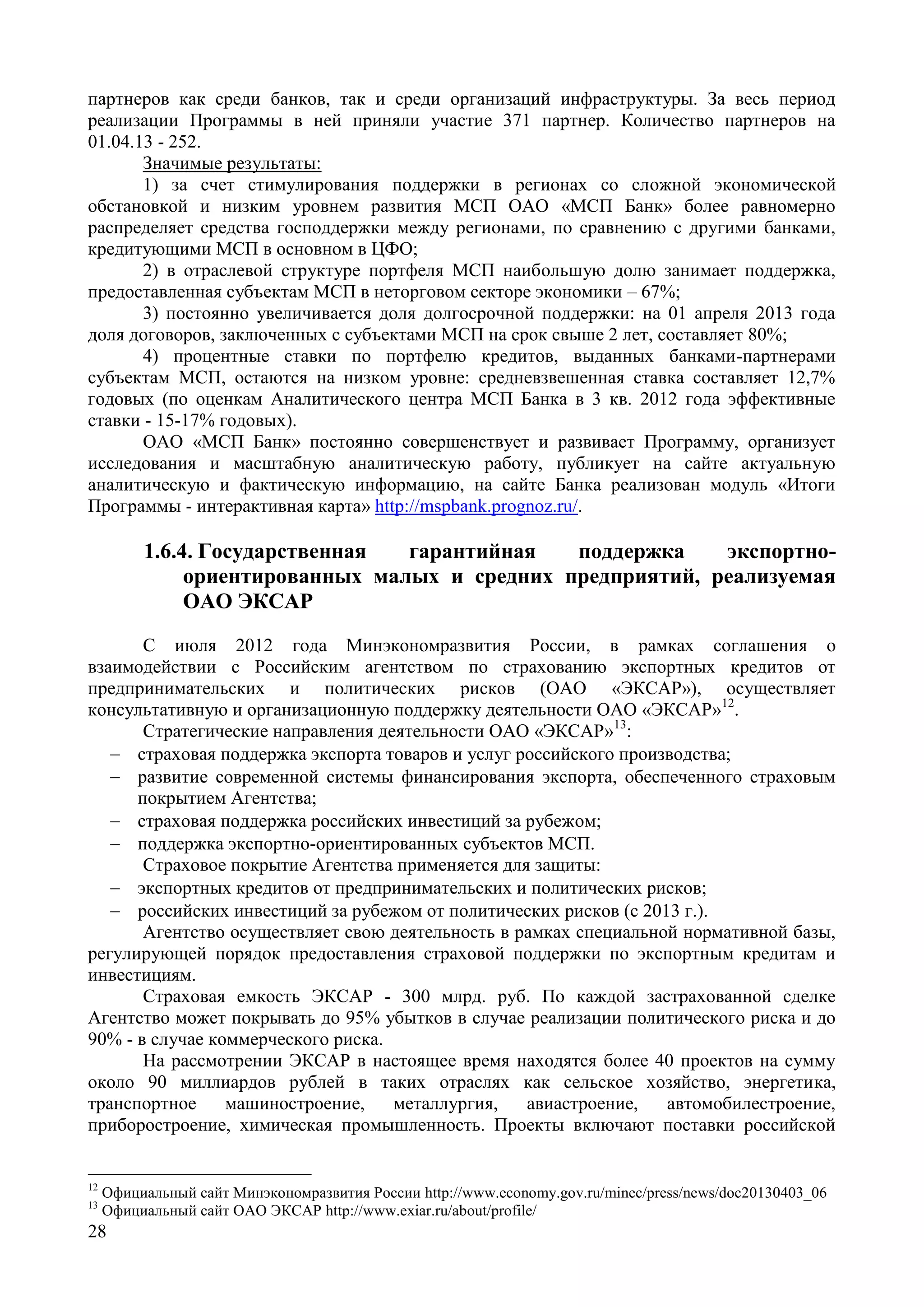 28
партнеров как среди банков, так и среди организаций инфраструктуры. За весь период
реализации Программы в ней приняли участие 371 партнер. Количество партнеров на
01.04.13 - 252.
Значимые результаты:
1) за счет стимулирования поддержки в регионах со сложной экономической
обстановкой и низким уровнем развития МСП ОАО «МСП Банк» более равномерно
распределяет средства господдержки между регионами, по сравнению с другими банками,
кредитующими МСП в основном в ЦФО;
2) в отраслевой структуре портфеля МСП наибольшую долю занимает поддержка,
предоставленная субъектам МСП в неторговом секторе экономики – 67%;
3) постоянно увеличивается доля долгосрочной поддержки: на 01 апреля 2013 года
доля договоров, заключенных с субъектами МСП на срок свыше 2 лет, составляет 80%;
4) процентные ставки по портфелю кредитов, выданных банками-партнерами
субъектам МСП, остаются на низком уровне: средневзвешенная ставка составляет 12,7%
годовых (по оценкам Аналитического центра МСП Банка в 3 кв. 2012 года эффективные
ставки - 15-17% годовых).
ОАО «МСП Банк» постоянно совершенствует и развивает Программу, организует
исследования и масштабную аналитическую работу, публикует на сайте актуальную
аналитическую и фактическую информацию, на сайте Банка реализован модуль «Итоги
Программы - интерактивная карта» http://mspbank.prognoz.ru/.
1.6.4. Государственная гарантийная поддержка экспортно-
ориентированных малых и средних предприятий, реализуемая
ОАО ЭКСАР
С июля 2012 года Минэкономразвития России, в рамках соглашения о
взаимодействии с Российским агентством по страхованию экспортных кредитов от
предпринимательских и политических рисков (ОАО «ЭКСАР»), осуществляет
консультативную и организационную поддержку деятельности ОАО «ЭКСАР»12
.
Стратегические направления деятельности ОАО «ЭКСАР»13
:
 страховая поддержка экспорта товаров и услуг российского производства;
 развитие современной системы финансирования экспорта, обеспеченного страховым
покрытием Агентства;
 страховая поддержка российских инвестиций за рубежом;
 поддержка экспортно-ориентированных субъектов МСП.
Страховое покрытие Агентства применяется для защиты:
 экспортных кредитов от предпринимательских и политических рисков;
 российских инвестиций за рубежом от политических рисков (c 2013 г.).
Агентство осуществляет свою деятельность в рамках специальной нормативной базы,
регулирующей порядок предоставления страховой поддержки по экспортным кредитам и
инвестициям.
Страховая емкость ЭКСАР - 300 млрд. руб. По каждой застрахованной сделке
Агентство может покрывать до 95% убытков в случае реализации политического риска и до
90% - в случае коммерческого риска.
На рассмотрении ЭКСАР в настоящее время находятся более 40 проектов на сумму
около 90 миллиардов рублей в таких отраслях как сельское хозяйство, энергетика,
транспортное машиностроение, металлургия, авиастроение, автомобилестроение,
приборостроение, химическая промышленность. Проекты включают поставки российской
12
Официальный сайт Минэкономразвития России http://www.economy.gov.ru/minec/press/news/doc20130403_06
13
Официальный сайт ОАО ЭКСАР http://www.exiar.ru/about/profile/
 