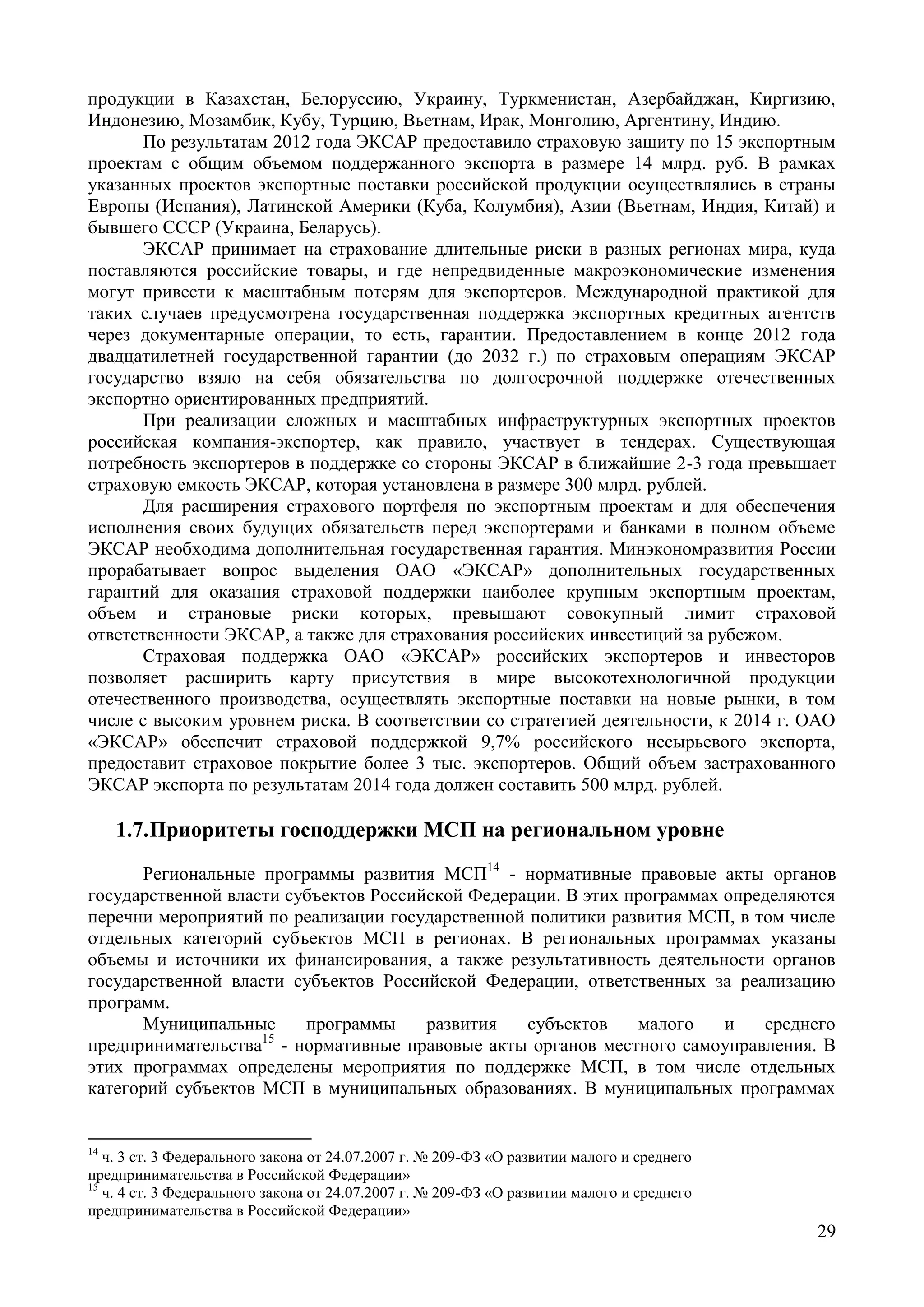 29
продукции в Казахстан, Белоруссию, Украину, Туркменистан, Азербайджан, Киргизию,
Индонезию, Мозамбик, Кубу, Турцию, Вьетнам, Ирак, Монголию, Аргентину, Индию.
По результатам 2012 года ЭКСАР предоставило страховую защиту по 15 экспортным
проектам с общим объемом поддержанного экспорта в размере 14 млрд. руб. В рамках
указанных проектов экспортные поставки российской продукции осуществлялись в страны
Европы (Испания), Латинской Америки (Куба, Колумбия), Азии (Вьетнам, Индия, Китай) и
бывшего СССР (Украина, Беларусь).
ЭКСАР принимает на страхование длительные риски в разных регионах мира, куда
поставляются российские товары, и где непредвиденные макроэкономические изменения
могут привести к масштабным потерям для экспортеров. Международной практикой для
таких случаев предусмотрена государственная поддержка экспортных кредитных агентств
через документарные операции, то есть, гарантии. Предоставлением в конце 2012 года
двадцатилетней государственной гарантии (до 2032 г.) по страховым операциям ЭКСАР
государство взяло на себя обязательства по долгосрочной поддержке отечественных
экспортно ориентированных предприятий.
При реализации сложных и масштабных инфраструктурных экспортных проектов
российская компания-экспортер, как правило, участвует в тендерах. Существующая
потребность экспортеров в поддержке со стороны ЭКСАР в ближайшие 2-3 года превышает
страховую емкость ЭКСАР, которая установлена в размере 300 млрд. рублей.
Для расширения страхового портфеля по экспортным проектам и для обеспечения
исполнения своих будущих обязательств перед экспортерами и банками в полном объеме
ЭКСАР необходима дополнительная государственная гарантия. Минэкономразвития России
прорабатывает вопрос выделения ОАО «ЭКСАР» дополнительных государственных
гарантий для оказания страховой поддержки наиболее крупным экспортным проектам,
объем и страновые риски которых, превышают совокупный лимит страховой
ответственности ЭКСАР, а также для страхования российских инвестиций за рубежом.
Страховая поддержка ОАО «ЭКСАР» российских экспортеров и инвесторов
позволяет расширить карту присутствия в мире высокотехнологичной продукции
отечественного производства, осуществлять экспортные поставки на новые рынки, в том
числе с высоким уровнем риска. В соответствии со стратегией деятельности, к 2014 г. ОАО
«ЭКСАР» обеспечит страховой поддержкой 9,7% российского несырьевого экспорта,
предоставит страховое покрытие более 3 тыс. экспортеров. Общий объем застрахованного
ЭКСАР экспорта по результатам 2014 года должен составить 500 млрд. рублей.
1.7.Приоритеты господдержки МСП на региональном уровне
Региональные программы развития МСП14
- нормативные правовые акты органов
государственной власти субъектов Российской Федерации. В этих программах определяются
перечни мероприятий по реализации государственной политики развития МСП, в том числе
отдельных категорий субъектов МСП в регионах. В региональных программах указаны
объемы и источники их финансирования, а также результативность деятельности органов
государственной власти субъектов Российской Федерации, ответственных за реализацию
программ.
Муниципальные программы развития субъектов малого и среднего
предпринимательства15
- нормативные правовые акты органов местного самоуправления. В
этих программах определены мероприятия по поддержке МСП, в том числе отдельных
категорий субъектов МСП в муниципальных образованиях. В муниципальных программах
14
ч. 3 ст. 3 Федерального закона от 24.07.2007 г. № 209-ФЗ «О развитии малого и среднего
предпринимательства в Российской Федерации»
15
ч. 4 ст. 3 Федерального закона от 24.07.2007 г. № 209-ФЗ «О развитии малого и среднего
предпринимательства в Российской Федерации»
 