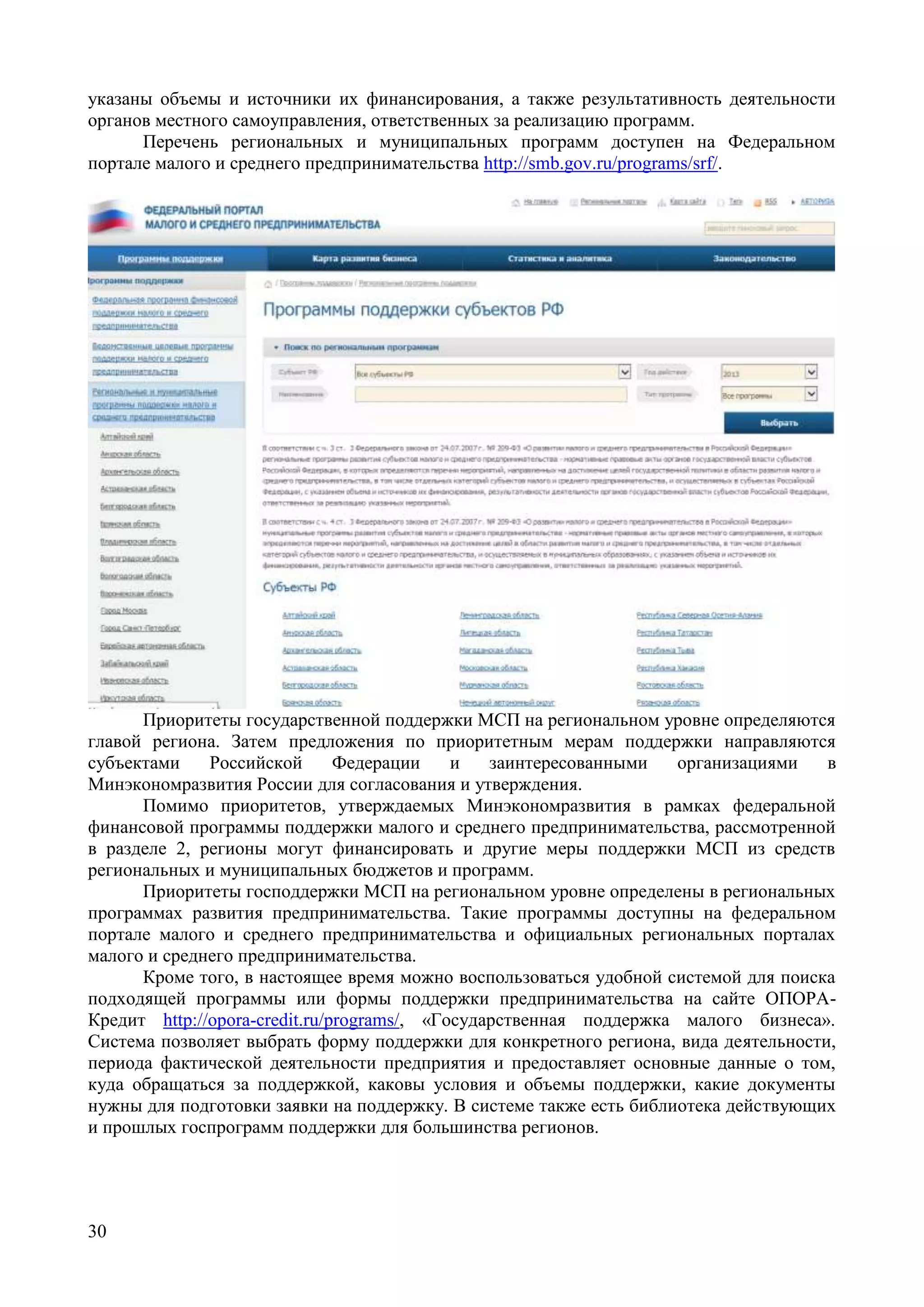 30
указаны объемы и источники их финансирования, а также результативность деятельности
органов местного самоуправления, ответственных за реализацию программ.
Перечень региональных и муниципальных программ доступен на Федеральном
портале малого и среднего предпринимательства http://smb.gov.ru/programs/srf/.
Приоритеты государственной поддержки МСП на региональном уровне определяются
главой региона. Затем предложения по приоритетным мерам поддержки направляются
субъектами Российской Федерации и заинтересованными организациями в
Минэкономразвития России для согласования и утверждения.
Помимо приоритетов, утверждаемых Минэкономразвития в рамках федеральной
финансовой программы поддержки малого и среднего предпринимательства, рассмотренной
в разделе 2, регионы могут финансировать и другие меры поддержки МСП из средств
региональных и муниципальных бюджетов и программ.
Приоритеты господдержки МСП на региональном уровне определены в региональных
программах развития предпринимательства. Такие программы доступны на федеральном
портале малого и среднего предпринимательства и официальных региональных порталах
малого и среднего предпринимательства.
Кроме того, в настоящее время можно воспользоваться удобной системой для поиска
подходящей программы или формы поддержки предпринимательства на сайте ОПОРА-
Кредит http://opora-credit.ru/programs/, «Государственная поддержка малого бизнеса».
Система позволяет выбрать форму поддержки для конкретного региона, вида деятельности,
периода фактической деятельности предприятия и предоставляет основные данные о том,
куда обращаться за поддержкой, каковы условия и объемы поддержки, какие документы
нужны для подготовки заявки на поддержку. В системе также есть библиотека действующих
и прошлых госпрограмм поддержки для большинства регионов.
 