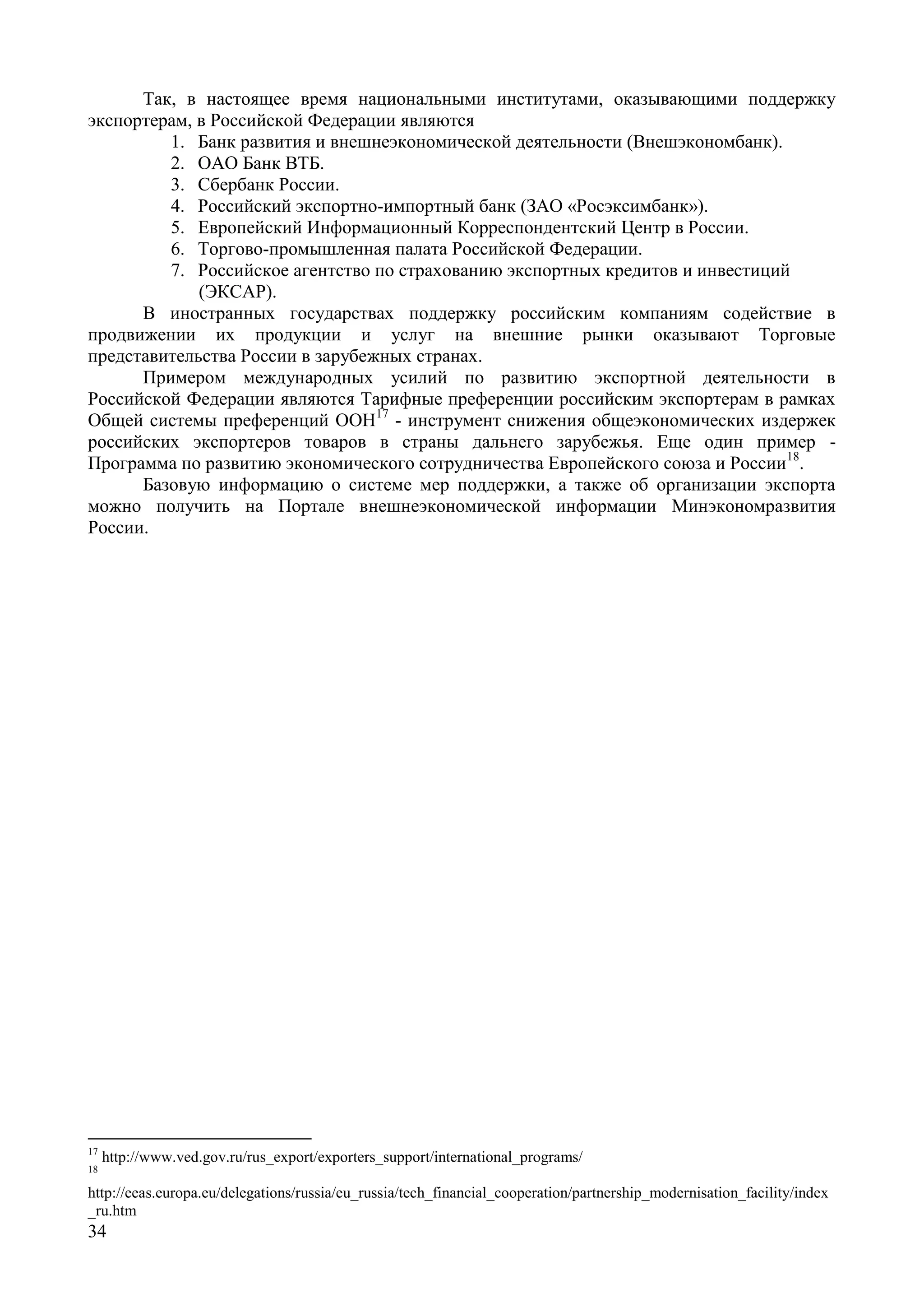 34
Так, в настоящее время национальными институтами, оказывающими поддержку
экспортерам, в Российской Федерации являются
1. Банк развития и внешнеэкономической деятельности (Внешэкономбанк).
2. ОАО Банк ВТБ.
3. Сбербанк России.
4. Российский экспортно-импортный банк (ЗАО «Росэксимбанк»).
5. Европейский Информационный Корреспондентский Центр в России.
6. Торгово-промышленная палата Российской Федерации.
7. Российское агентство по страхованию экспортных кредитов и инвестиций
(ЭКСАР).
В иностранных государствах поддержку российским компаниям содействие в
продвижении их продукции и услуг на внешние рынки оказывают Торговые
представительства России в зарубежных странах.
Примером международных усилий по развитию экспортной деятельности в
Российской Федерации являются Тарифные преференции российским экспортерам в рамках
Общей системы преференций ООН17
- инструмент снижения общеэкономических издержек
российских экспортеров товаров в страны дальнего зарубежья. Еще один пример -
Программа по развитию экономического сотрудничества Европейского союза и России18
.
Базовую информацию о системе мер поддержки, а также об организации экспорта
можно получить на Портале внешнеэкономической информации Минэкономразвития
России.
17
http://www.ved.gov.ru/rus_export/exporters_support/international_programs/
18
http://eeas.europa.eu/delegations/russia/eu_russia/tech_financial_cooperation/partnership_modernisation_facility/index
_ru.htm
 