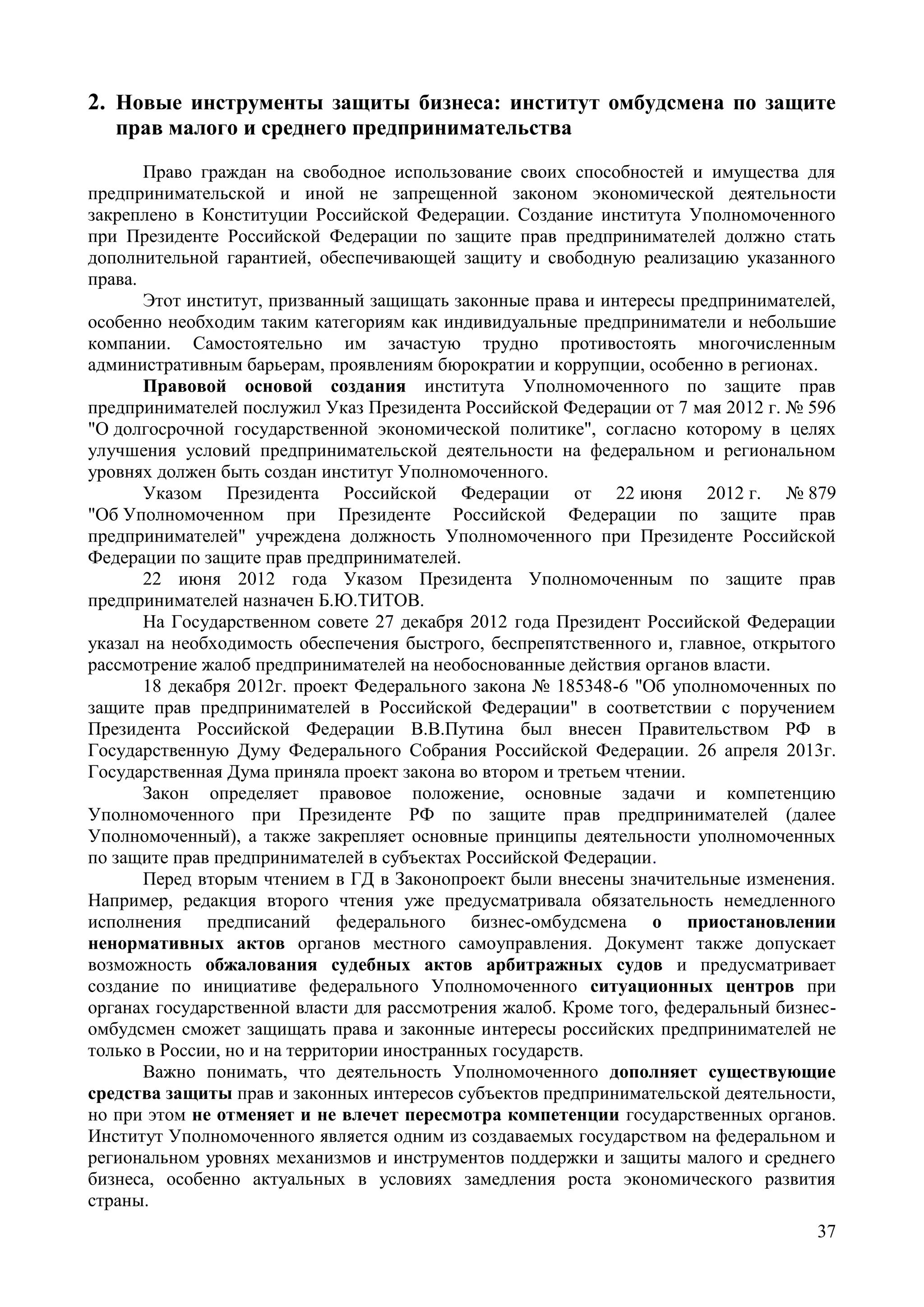 37
2. Новые инструменты защиты бизнеса: институт омбудсмена по защите
прав малого и среднего предпринимательства
Право граждан на свободное использование своих способностей и имущества для
предпринимательской и иной не запрещенной законом экономической деятельности
закреплено в Конституции Российской Федерации. Создание института Уполномоченного
при Президенте Российской Федерации по защите прав предпринимателей должно стать
дополнительной гарантией, обеспечивающей защиту и свободную реализацию указанного
права.
Этот институт, призванный защищать законные права и интересы предпринимателей,
особенно необходим таким категориям как индивидуальные предприниматели и небольшие
компании. Самостоятельно им зачастую трудно противостоять многочисленным
административным барьерам, проявлениям бюрократии и коррупции, особенно в регионах.
Правовой основой создания института Уполномоченного по защите прав
предпринимателей послужил Указ Президента Российской Федерации от 7 мая 2012 г. № 596
"О долгосрочной государственной экономической политике", согласно которому в целях
улучшения условий предпринимательской деятельности на федеральном и региональном
уровнях должен быть создан институт Уполномоченного.
Указом Президента Российской Федерации от 22 июня 2012 г. № 879
"Об Уполномоченном при Президенте Российской Федерации по защите прав
предпринимателей" учреждена должность Уполномоченного при Президенте Российской
Федерации по защите прав предпринимателей.
22 июня 2012 года Указом Президента Уполномоченным по защите прав
предпринимателей назначен Б.Ю.ТИТОВ.
На Государственном совете 27 декабря 2012 года Президент Российской Федерации
указал на необходимость обеспечения быстрого, беспрепятственного и, главное, открытого
рассмотрение жалоб предпринимателей на необоснованные действия органов власти.
18 декабря 2012г. проект Федерального закона № 185348-6 "Об уполномоченных по
защите прав предпринимателей в Российской Федерации" в соответствии с поручением
Президента Российской Федерации В.В.Путина был внесен Правительством РФ в
Государственную Думу Федерального Собрания Российской Федерации. 26 апреля 2013г.
Государственная Дума приняла проект закона во втором и третьем чтении.
Закон определяет правовое положение, основные задачи и компетенцию
Уполномоченного при Президенте РФ по защите прав предпринимателей (далее
Уполномоченный), а также закрепляет основные принципы деятельности уполномоченных
по защите прав предпринимателей в субъектах Российской Федерации.
Перед вторым чтением в ГД в Законопроект были внесены значительные изменения.
Например, редакция второго чтения уже предусматривала обязательность немедленного
исполнения предписаний федерального бизнес-омбудсмена о приостановлении
ненормативных актов органов местного самоуправления. Документ также допускает
возможность обжалования судебных актов арбитражных судов и предусматривает
создание по инициативе федерального Уполномоченного ситуационных центров при
органах государственной власти для рассмотрения жалоб. Кроме того, федеральный бизнес-
омбудсмен сможет защищать права и законные интересы российских предпринимателей не
только в России, но и на территории иностранных государств.
Важно понимать, что деятельность Уполномоченного дополняет существующие
средства защиты прав и законных интересов субъектов предпринимательской деятельности,
но при этом не отменяет и не влечет пересмотра компетенции государственных органов.
Институт Уполномоченного является одним из создаваемых государством на федеральном и
региональном уровнях механизмов и инструментов поддержки и защиты малого и среднего
бизнеса, особенно актуальных в условиях замедления роста экономического развития
страны.
 