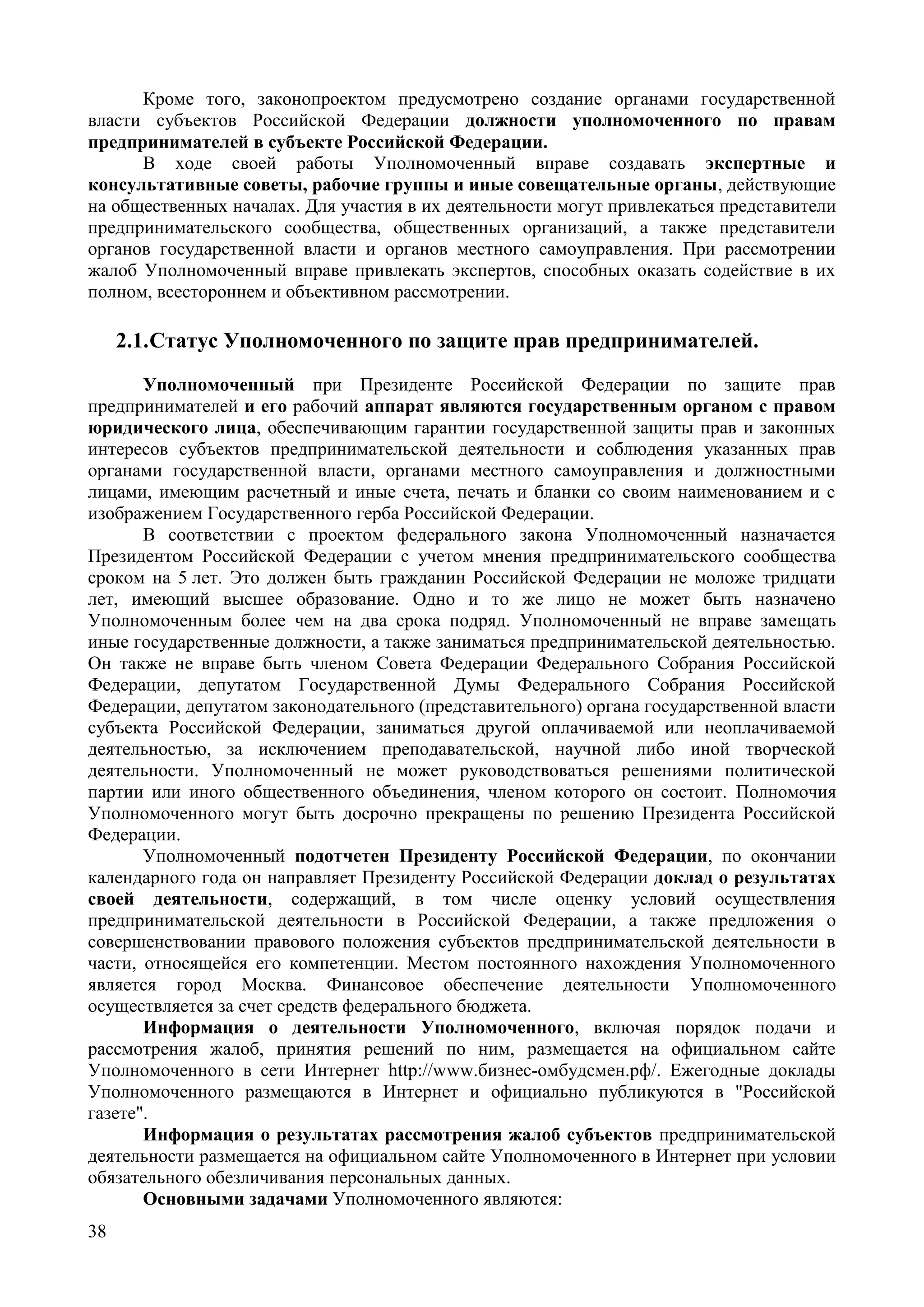 38
Кроме того, законопроектом предусмотрено создание органами государственной
власти субъектов Российской Федерации должности уполномоченного по правам
предпринимателей в субъекте Российской Федерации.
В ходе своей работы Уполномоченный вправе создавать экспертные и
консультативные советы, рабочие группы и иные совещательные органы, действующие
на общественных началах. Для участия в их деятельности могут привлекаться представители
предпринимательского сообщества, общественных организаций, а также представители
органов государственной власти и органов местного самоуправления. При рассмотрении
жалоб Уполномоченный вправе привлекать экспертов, способных оказать содействие в их
полном, всестороннем и объективном рассмотрении.
2.1.Статус Уполномоченного по защите прав предпринимателей.
Уполномоченный при Президенте Российской Федерации по защите прав
предпринимателей и его рабочий аппарат являются государственным органом с правом
юридического лица, обеспечивающим гарантии государственной защиты прав и законных
интересов субъектов предпринимательской деятельности и соблюдения указанных прав
органами государственной власти, органами местного самоуправления и должностными
лицами, имеющим расчетный и иные счета, печать и бланки со своим наименованием и с
изображением Государственного герба Российской Федерации.
В соответствии с проектом федерального закона Уполномоченный назначается
Президентом Российской Федерации с учетом мнения предпринимательского сообщества
сроком на 5 лет. Это должен быть гражданин Российской Федерации не моложе тридцати
лет, имеющий высшее образование. Одно и то же лицо не может быть назначено
Уполномоченным более чем на два срока подряд. Уполномоченный не вправе замещать
иные государственные должности, а также заниматься предпринимательской деятельностью.
Он также не вправе быть членом Совета Федерации Федерального Собрания Российской
Федерации, депутатом Государственной Думы Федерального Собрания Российской
Федерации, депутатом законодательного (представительного) органа государственной власти
субъекта Российской Федерации, заниматься другой оплачиваемой или неоплачиваемой
деятельностью, за исключением преподавательской, научной либо иной творческой
деятельности. Уполномоченный не может руководствоваться решениями политической
партии или иного общественного объединения, членом которого он состоит. Полномочия
Уполномоченного могут быть досрочно прекращены по решению Президента Российской
Федерации.
Уполномоченный подотчетен Президенту Российской Федерации, по окончании
календарного года он направляет Президенту Российской Федерации доклад о результатах
своей деятельности, содержащий, в том числе оценку условий осуществления
предпринимательской деятельности в Российской Федерации, а также предложения о
совершенствовании правового положения субъектов предпринимательской деятельности в
части, относящейся его компетенции. Местом постоянного нахождения Уполномоченного
является город Москва. Финансовое обеспечение деятельности Уполномоченного
осуществляется за счет средств федерального бюджета.
Информация о деятельности Уполномоченного, включая порядок подачи и
рассмотрения жалоб, принятия решений по ним, размещается на официальном сайте
Уполномоченного в сети Интернет http://www.бизнес-омбудсмен.рф/. Ежегодные доклады
Уполномоченного размещаются в Интернет и официально публикуются в "Российской
газете".
Информация о результатах рассмотрения жалоб субъектов предпринимательской
деятельности размещается на официальном сайте Уполномоченного в Интернет при условии
обязательного обезличивания персональных данных.
Основными задачами Уполномоченного являются:
 