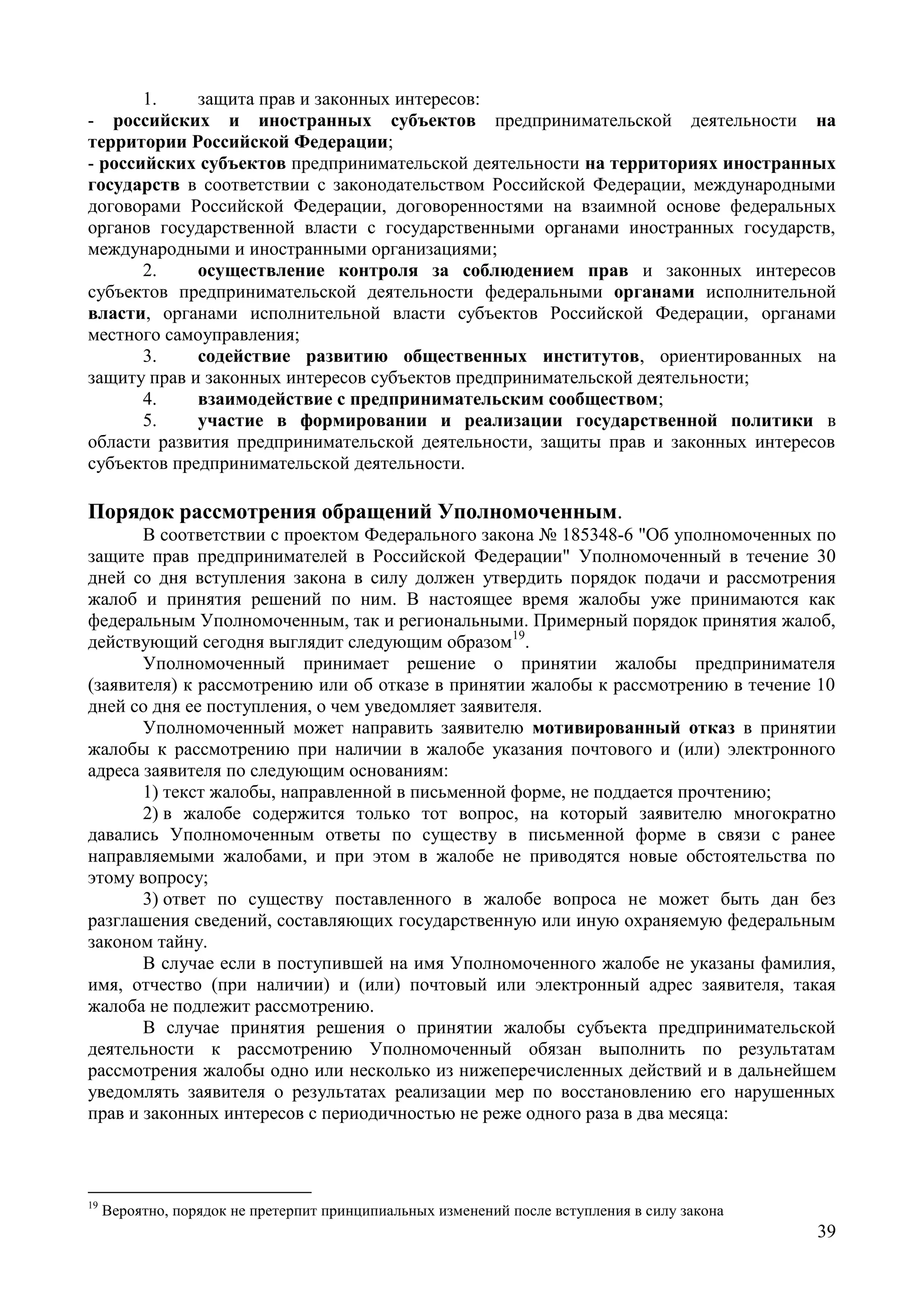 39
1. защита прав и законных интересов:
- российских и иностранных субъектов предпринимательской деятельности на
территории Российской Федерации;
- российских субъектов предпринимательской деятельности на территориях иностранных
государств в соответствии с законодательством Российской Федерации, международными
договорами Российской Федерации, договоренностями на взаимной основе федеральных
органов государственной власти с государственными органами иностранных государств,
международными и иностранными организациями;
2. осуществление контроля за соблюдением прав и законных интересов
субъектов предпринимательской деятельности федеральными органами исполнительной
власти, органами исполнительной власти субъектов Российской Федерации, органами
местного самоуправления;
3. содействие развитию общественных институтов, ориентированных на
защиту прав и законных интересов субъектов предпринимательской деятельности;
4. взаимодействие с предпринимательским сообществом;
5. участие в формировании и реализации государственной политики в
области развития предпринимательской деятельности, защиты прав и законных интересов
субъектов предпринимательской деятельности.
Порядок рассмотрения обращений Уполномоченным.
В соответствии с проектом Федерального закона № 185348-6 "Об уполномоченных по
защите прав предпринимателей в Российской Федерации" Уполномоченный в течение 30
дней со дня вступления закона в силу должен утвердить порядок подачи и рассмотрения
жалоб и принятия решений по ним. В настоящее время жалобы уже принимаются как
федеральным Уполномоченным, так и региональными. Примерный порядок принятия жалоб,
действующий сегодня выглядит следующим образом19
.
Уполномоченный принимает решение о принятии жалобы предпринимателя
(заявителя) к рассмотрению или об отказе в принятии жалобы к рассмотрению в течение 10
дней со дня ее поступления, о чем уведомляет заявителя.
Уполномоченный может направить заявителю мотивированный отказ в принятии
жалобы к рассмотрению при наличии в жалобе указания почтового и (или) электронного
адреса заявителя по следующим основаниям:
1) текст жалобы, направленной в письменной форме, не поддается прочтению;
2) в жалобе содержится только тот вопрос, на который заявителю многократно
давались Уполномоченным ответы по существу в письменной форме в связи с ранее
направляемыми жалобами, и при этом в жалобе не приводятся новые обстоятельства по
этому вопросу;
3) ответ по существу поставленного в жалобе вопроса не может быть дан без
разглашения сведений, составляющих государственную или иную охраняемую федеральным
законом тайну.
В случае если в поступившей на имя Уполномоченного жалобе не указаны фамилия,
имя, отчество (при наличии) и (или) почтовый или электронный адрес заявителя, такая
жалоба не подлежит рассмотрению.
В случае принятия решения о принятии жалобы субъекта предпринимательской
деятельности к рассмотрению Уполномоченный обязан выполнить по результатам
рассмотрения жалобы одно или несколько из нижеперечисленных действий и в дальнейшем
уведомлять заявителя о результатах реализации мер по восстановлению его нарушенных
прав и законных интересов с периодичностью не реже одного раза в два месяца:
19
Вероятно, порядок не претерпит принципиальных изменений после вступления в силу закона
 
