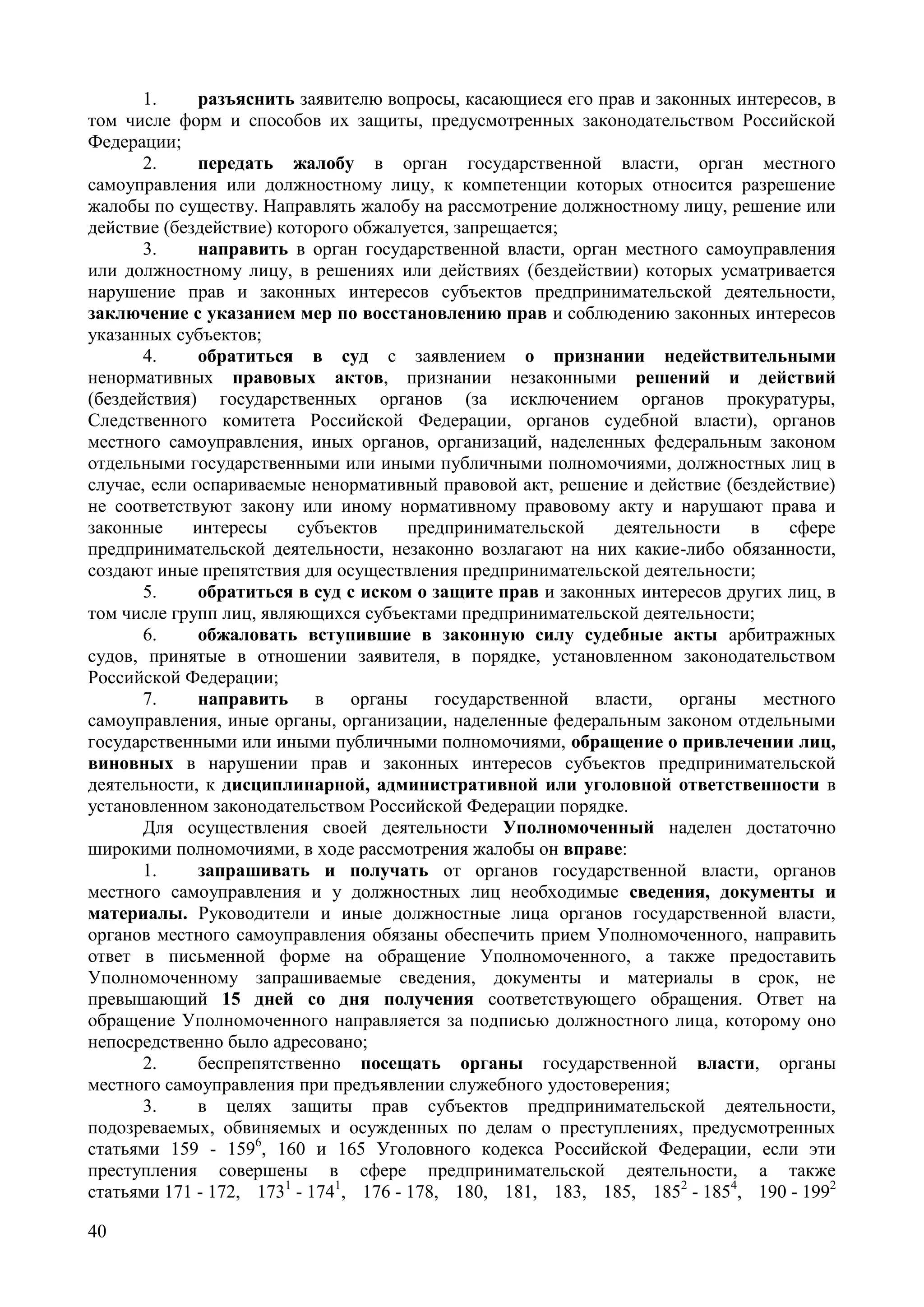40
1. разъяснить заявителю вопросы, касающиеся его прав и законных интересов, в
том числе форм и способов их защиты, предусмотренных законодательством Российской
Федерации;
2. передать жалобу в орган государственной власти, орган местного
самоуправления или должностному лицу, к компетенции которых относится разрешение
жалобы по существу. Направлять жалобу на рассмотрение должностному лицу, решение или
действие (бездействие) которого обжалуется, запрещается;
3. направить в орган государственной власти, орган местного самоуправления
или должностному лицу, в решениях или действиях (бездействии) которых усматривается
нарушение прав и законных интересов субъектов предпринимательской деятельности,
заключение с указанием мер по восстановлению прав и соблюдению законных интересов
указанных субъектов;
4. обратиться в суд с заявлением о признании недействительными
ненормативных правовых актов, признании незаконными решений и действий
(бездействия) государственных органов (за исключением органов прокуратуры,
Следственного комитета Российской Федерации, органов судебной власти), органов
местного самоуправления, иных органов, организаций, наделенных федеральным законом
отдельными государственными или иными публичными полномочиями, должностных лиц в
случае, если оспариваемые ненормативный правовой акт, решение и действие (бездействие)
не соответствуют закону или иному нормативному правовому акту и нарушают права и
законные интересы субъектов предпринимательской деятельности в сфере
предпринимательской деятельности, незаконно возлагают на них какие-либо обязанности,
создают иные препятствия для осуществления предпринимательской деятельности;
5. обратиться в суд с иском о защите прав и законных интересов других лиц, в
том числе групп лиц, являющихся субъектами предпринимательской деятельности;
6. обжаловать вступившие в законную силу судебные акты арбитражных
судов, принятые в отношении заявителя, в порядке, установленном законодательством
Российской Федерации;
7. направить в органы государственной власти, органы местного
самоуправления, иные органы, организации, наделенные федеральным законом отдельными
государственными или иными публичными полномочиями, обращение о привлечении лиц,
виновных в нарушении прав и законных интересов субъектов предпринимательской
деятельности, к дисциплинарной, административной или уголовной ответственности в
установленном законодательством Российской Федерации порядке.
Для осуществления своей деятельности Уполномоченный наделен достаточно
широкими полномочиями, в ходе рассмотрения жалобы он вправе:
1. запрашивать и получать от органов государственной власти, органов
местного самоуправления и у должностных лиц необходимые сведения, документы и
материалы. Руководители и иные должностные лица органов государственной власти,
органов местного самоуправления обязаны обеспечить прием Уполномоченного, направить
ответ в письменной форме на обращение Уполномоченного, а также предоставить
Уполномоченному запрашиваемые сведения, документы и материалы в срок, не
превышающий 15 дней со дня получения соответствующего обращения. Ответ на
обращение Уполномоченного направляется за подписью должностного лица, которому оно
непосредственно было адресовано;
2. беспрепятственно посещать органы государственной власти, органы
местного самоуправления при предъявлении служебного удостоверения;
3. в целях защиты прав субъектов предпринимательской деятельности,
подозреваемых, обвиняемых и осужденных по делам о преступлениях, предусмотренных
статьями 159 - 1596
, 160 и 165 Уголовного кодекса Российской Федерации, если эти
преступления совершены в сфере предпринимательской деятельности, а также
статьями 171 - 172, 1731
- 1741
, 176 - 178, 180, 181, 183, 185, 1852
- 1854
, 190 - 1992
 