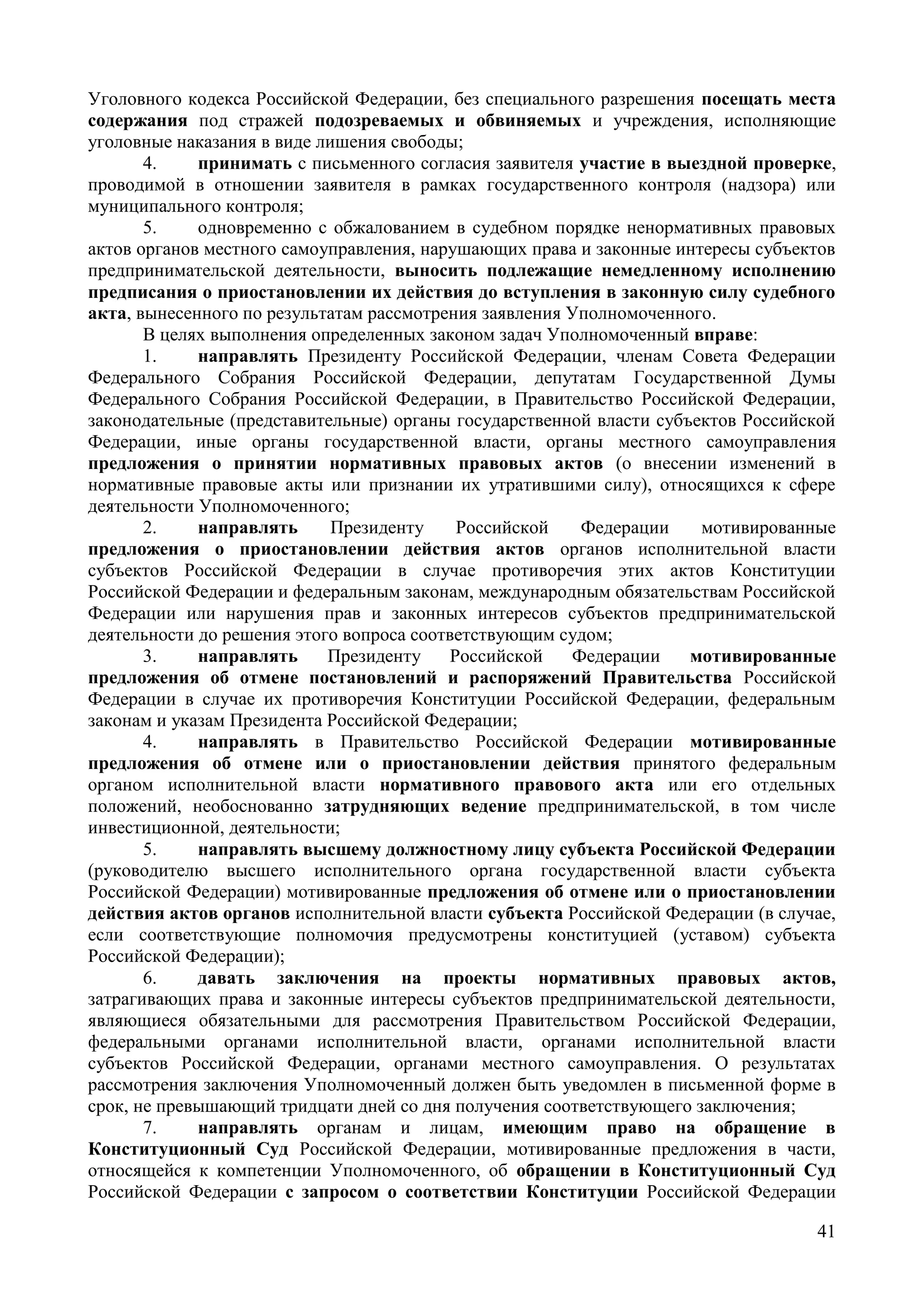 41
Уголовного кодекса Российской Федерации, без специального разрешения посещать места
содержания под стражей подозреваемых и обвиняемых и учреждения, исполняющие
уголовные наказания в виде лишения свободы;
4. принимать с письменного согласия заявителя участие в выездной проверке,
проводимой в отношении заявителя в рамках государственного контроля (надзора) или
муниципального контроля;
5. одновременно с обжалованием в судебном порядке ненормативных правовых
актов органов местного самоуправления, нарушающих права и законные интересы субъектов
предпринимательской деятельности, выносить подлежащие немедленному исполнению
предписания о приостановлении их действия до вступления в законную силу судебного
акта, вынесенного по результатам рассмотрения заявления Уполномоченного.
В целях выполнения определенных законом задач Уполномоченный вправе:
1. направлять Президенту Российской Федерации, членам Совета Федерации
Федерального Собрания Российской Федерации, депутатам Государственной Думы
Федерального Собрания Российской Федерации, в Правительство Российской Федерации,
законодательные (представительные) органы государственной власти субъектов Российской
Федерации, иные органы государственной власти, органы местного самоуправления
предложения о принятии нормативных правовых актов (о внесении изменений в
нормативные правовые акты или признании их утратившими силу), относящихся к сфере
деятельности Уполномоченного;
2. направлять Президенту Российской Федерации мотивированные
предложения о приостановлении действия актов органов исполнительной власти
субъектов Российской Федерации в случае противоречия этих актов Конституции
Российской Федерации и федеральным законам, международным обязательствам Российской
Федерации или нарушения прав и законных интересов субъектов предпринимательской
деятельности до решения этого вопроса соответствующим судом;
3. направлять Президенту Российской Федерации мотивированные
предложения об отмене постановлений и распоряжений Правительства Российской
Федерации в случае их противоречия Конституции Российской Федерации, федеральным
законам и указам Президента Российской Федерации;
4. направлять в Правительство Российской Федерации мотивированные
предложения об отмене или о приостановлении действия принятого федеральным
органом исполнительной власти нормативного правового акта или его отдельных
положений, необоснованно затрудняющих ведение предпринимательской, в том числе
инвестиционной, деятельности;
5. направлять высшему должностному лицу субъекта Российской Федерации
(руководителю высшего исполнительного органа государственной власти субъекта
Российской Федерации) мотивированные предложения об отмене или о приостановлении
действия актов органов исполнительной власти субъекта Российской Федерации (в случае,
если соответствующие полномочия предусмотрены конституцией (уставом) субъекта
Российской Федерации);
6. давать заключения на проекты нормативных правовых актов,
затрагивающих права и законные интересы субъектов предпринимательской деятельности,
являющиеся обязательными для рассмотрения Правительством Российской Федерации,
федеральными органами исполнительной власти, органами исполнительной власти
субъектов Российской Федерации, органами местного самоуправления. О результатах
рассмотрения заключения Уполномоченный должен быть уведомлен в письменной форме в
срок, не превышающий тридцати дней со дня получения соответствующего заключения;
7. направлять органам и лицам, имеющим право на обращение в
Конституционный Суд Российской Федерации, мотивированные предложения в части,
относящейся к компетенции Уполномоченного, об обращении в Конституционный Суд
Российской Федерации с запросом о соответствии Конституции Российской Федерации
 