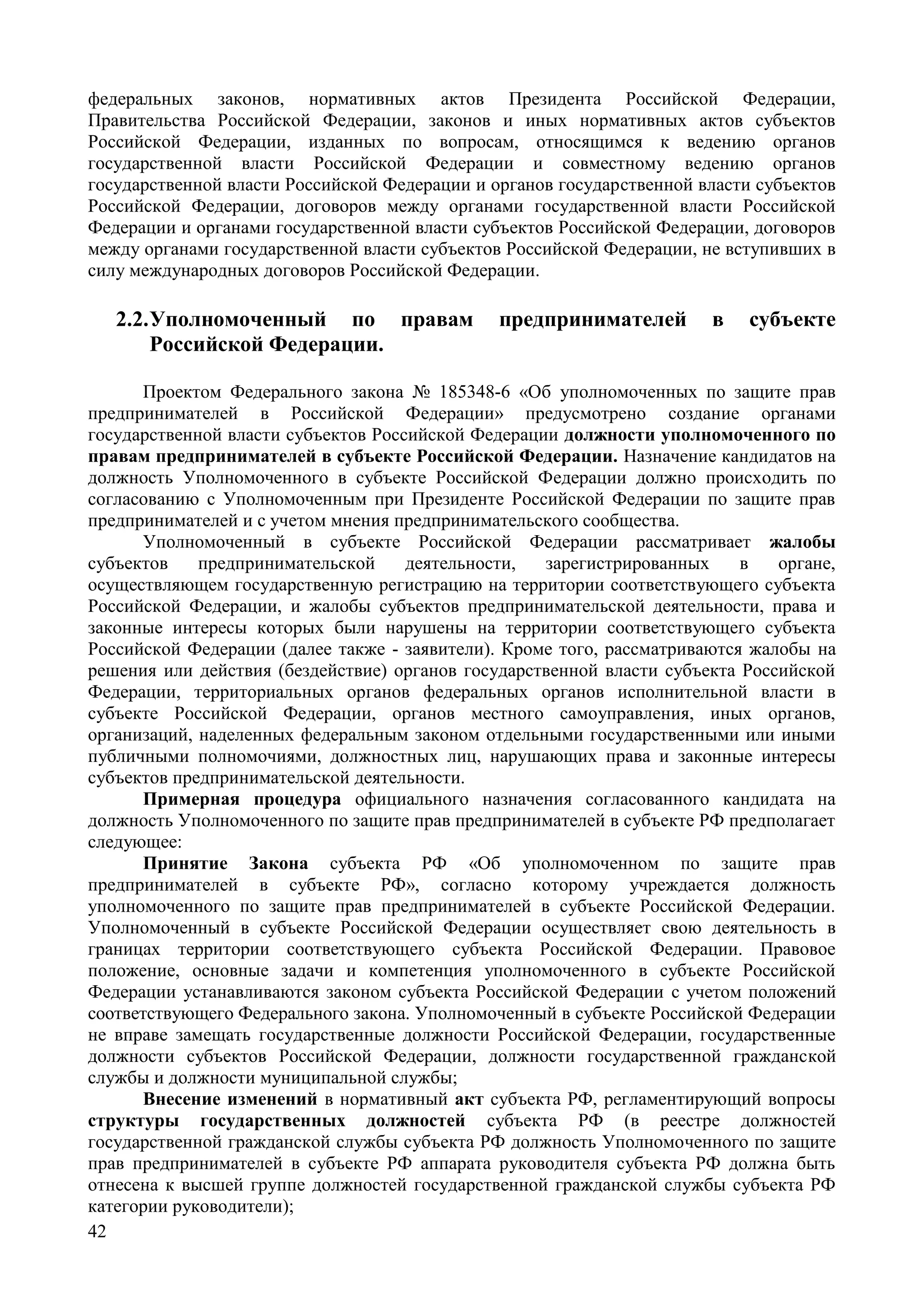 42
федеральных законов, нормативных актов Президента Российской Федерации,
Правительства Российской Федерации, законов и иных нормативных актов субъектов
Российской Федерации, изданных по вопросам, относящимся к ведению органов
государственной власти Российской Федерации и совместному ведению органов
государственной власти Российской Федерации и органов государственной власти субъектов
Российской Федерации, договоров между органами государственной власти Российской
Федерации и органами государственной власти субъектов Российской Федерации, договоров
между органами государственной власти субъектов Российской Федерации, не вступивших в
силу международных договоров Российской Федерации.
2.2.Уполномоченный по правам предпринимателей в субъекте
Российской Федерации.
Проектом Федерального закона № 185348-6 «Об уполномоченных по защите прав
предпринимателей в Российской Федерации» предусмотрено создание органами
государственной власти субъектов Российской Федерации должности уполномоченного по
правам предпринимателей в субъекте Российской Федерации. Назначение кандидатов на
должность Уполномоченного в субъекте Российской Федерации должно происходить по
согласованию с Уполномоченным при Президенте Российской Федерации по защите прав
предпринимателей и с учетом мнения предпринимательского сообщества.
Уполномоченный в субъекте Российской Федерации рассматривает жалобы
субъектов предпринимательской деятельности, зарегистрированных в органе,
осуществляющем государственную регистрацию на территории соответствующего субъекта
Российской Федерации, и жалобы субъектов предпринимательской деятельности, права и
законные интересы которых были нарушены на территории соответствующего субъекта
Российской Федерации (далее также - заявители). Кроме того, рассматриваются жалобы на
решения или действия (бездействие) органов государственной власти субъекта Российской
Федерации, территориальных органов федеральных органов исполнительной власти в
субъекте Российской Федерации, органов местного самоуправления, иных органов,
организаций, наделенных федеральным законом отдельными государственными или иными
публичными полномочиями, должностных лиц, нарушающих права и законные интересы
субъектов предпринимательской деятельности.
Примерная процедура официального назначения согласованного кандидата на
должность Уполномоченного по защите прав предпринимателей в субъекте РФ предполагает
следующее:
Принятие Закона субъекта РФ «Об уполномоченном по защите прав
предпринимателей в субъекте РФ», согласно которому учреждается должность
уполномоченного по защите прав предпринимателей в субъекте Российской Федерации.
Уполномоченный в субъекте Российской Федерации осуществляет свою деятельность в
границах территории соответствующего субъекта Российской Федерации. Правовое
положение, основные задачи и компетенция уполномоченного в субъекте Российской
Федерации устанавливаются законом субъекта Российской Федерации с учетом положений
соответствующего Федерального закона. Уполномоченный в субъекте Российской Федерации
не вправе замещать государственные должности Российской Федерации, государственные
должности субъектов Российской Федерации, должности государственной гражданской
службы и должности муниципальной службы;
Внесение изменений в нормативный акт субъекта РФ, регламентирующий вопросы
структуры государственных должностей субъекта РФ (в реестре должностей
государственной гражданской службы субъекта РФ должность Уполномоченного по защите
прав предпринимателей в субъекте РФ аппарата руководителя субъекта РФ должна быть
отнесена к высшей группе должностей государственной гражданской службы субъекта РФ
категории руководители);
 