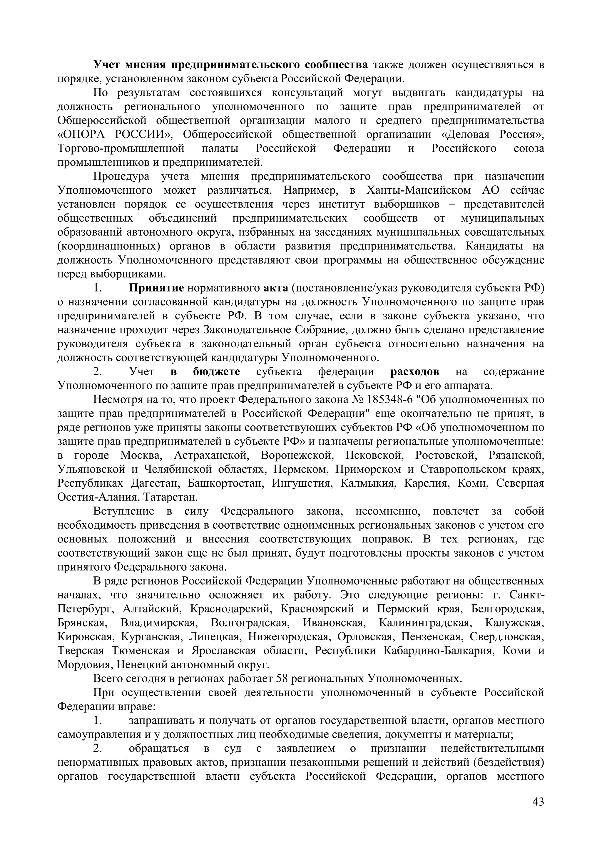 43
Учет мнения предпринимательского сообщества также должен осуществляться в
порядке, установленном законом субъекта Российской Федерации.
По результатам состоявшихся консультаций могут выдвигать кандидатуры на
должность регионального уполномоченного по защите прав предпринимателей от
Общероссийской общественной организации малого и среднего предпринимательства
«ОПОРА РОССИИ», Общероссийской общественной организации «Деловая Россия»,
Торгово-промышленной палаты Российской Федерации и Российского союза
промышленников и предпринимателей.
Процедура учета мнения предпринимательского сообщества при назначении
Уполномоченного может различаться. Например, в Ханты-Мансийском АО сейчас
установлен порядок ее осуществления через институт выборщиков – представителей
общественных объединений предпринимательских сообществ от муниципальных
образований автономного округа, избранных на заседаниях муниципальных совещательных
(координационных) органов в области развития предпринимательства. Кандидаты на
должность Уполномоченного представляют свои программы на общественное обсуждение
перед выборщиками.
1. Принятие нормативного акта (постановление/указ руководителя субъекта РФ)
о назначении согласованной кандидатуры на должность Уполномоченного по защите прав
предпринимателей в субъекте РФ. В том случае, если в законе субъекта указано, что
назначение проходит через Законодательное Собрание, должно быть сделано представление
руководителя субъекта в законодательный орган субъекта относительно назначения на
должность соответствующей кандидатуры Уполномоченного.
2. Учет в бюджете субъекта федерации расходов на содержание
Уполномоченного по защите прав предпринимателей в субъекте РФ и его аппарата.
Несмотря на то, что проект Федерального закона № 185348-6 "Об уполномоченных по
защите прав предпринимателей в Российской Федерации" еще окончательно не принят, в
ряде регионов уже приняты законы соответствующих субъектов РФ «Об уполномоченном по
защите прав предпринимателей в субъекте РФ» и назначены региональные уполномоченные:
в городе Москва, Астраханской, Воронежской, Псковской, Ростовской, Рязанской,
Ульяновской и Челябинской областях, Пермском, Приморском и Ставропольском краях,
Республиках Дагестан, Башкортостан, Ингушетия, Калмыкия, Карелия, Коми, Северная
Осетия-Алания, Татарстан.
Вступление в силу Федерального закона, несомненно, повлечет за собой
необходимость приведения в соответствие одноименных региональных законов с учетом его
основных положений и внесения соответствующих поправок. В тех регионах, где
соответствующий закон еще не был принят, будут подготовлены проекты законов с учетом
принятого Федерального закона.
В ряде регионов Российской Федерации Уполномоченные работают на общественных
началах, что значительно осложняет их работу. Это следующие регионы: г. Санкт-
Петербург, Алтайский, Краснодарский, Красноярский и Пермский края, Белгородская,
Брянская, Владимирская, Волгоградская, Ивановская, Калининградская, Калужская,
Кировская, Курганская, Липецкая, Нижегородская, Орловская, Пензенская, Свердловская,
Тверская Тюменская и Ярославская области, Республики Кабардино-Балкария, Коми и
Мордовия, Ненецкий автономный округ.
Всего сегодня в регионах работает 58 региональных Уполномоченных.
При осуществлении своей деятельности уполномоченный в субъекте Российской
Федерации вправе:
1. запрашивать и получать от органов государственной власти, органов местного
самоуправления и у должностных лиц необходимые сведения, документы и материалы;
2. обращаться в суд с заявлением о признании недействительными
ненормативных правовых актов, признании незаконными решений и действий (бездействия)
органов государственной власти субъекта Российской Федерации, органов местного
 