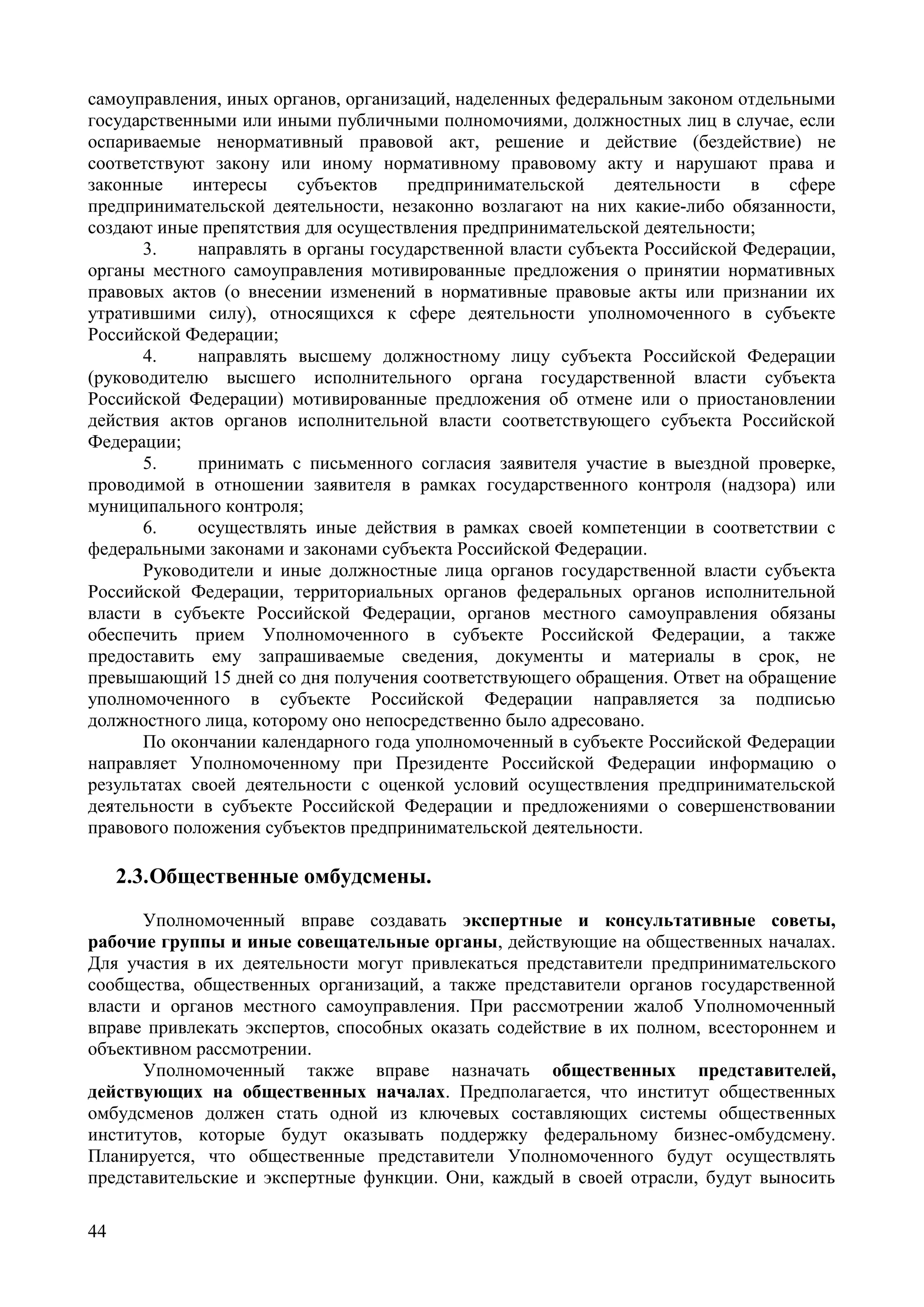 44
самоуправления, иных органов, организаций, наделенных федеральным законом отдельными
государственными или иными публичными полномочиями, должностных лиц в случае, если
оспариваемые ненормативный правовой акт, решение и действие (бездействие) не
соответствуют закону или иному нормативному правовому акту и нарушают права и
законные интересы субъектов предпринимательской деятельности в сфере
предпринимательской деятельности, незаконно возлагают на них какие-либо обязанности,
создают иные препятствия для осуществления предпринимательской деятельности;
3. направлять в органы государственной власти субъекта Российской Федерации,
органы местного самоуправления мотивированные предложения о принятии нормативных
правовых актов (о внесении изменений в нормативные правовые акты или признании их
утратившими силу), относящихся к сфере деятельности уполномоченного в субъекте
Российской Федерации;
4. направлять высшему должностному лицу субъекта Российской Федерации
(руководителю высшего исполнительного органа государственной власти субъекта
Российской Федерации) мотивированные предложения об отмене или о приостановлении
действия актов органов исполнительной власти соответствующего субъекта Российской
Федерации;
5. принимать с письменного согласия заявителя участие в выездной проверке,
проводимой в отношении заявителя в рамках государственного контроля (надзора) или
муниципального контроля;
6. осуществлять иные действия в рамках своей компетенции в соответствии с
федеральными законами и законами субъекта Российской Федерации.
Руководители и иные должностные лица органов государственной власти субъекта
Российской Федерации, территориальных органов федеральных органов исполнительной
власти в субъекте Российской Федерации, органов местного самоуправления обязаны
обеспечить прием Уполномоченного в субъекте Российской Федерации, а также
предоставить ему запрашиваемые сведения, документы и материалы в срок, не
превышающий 15 дней со дня получения соответствующего обращения. Ответ на обращение
уполномоченного в субъекте Российской Федерации направляется за подписью
должностного лица, которому оно непосредственно было адресовано.
По окончании календарного года уполномоченный в субъекте Российской Федерации
направляет Уполномоченному при Президенте Российской Федерации информацию о
результатах своей деятельности с оценкой условий осуществления предпринимательской
деятельности в субъекте Российской Федерации и предложениями о совершенствовании
правового положения субъектов предпринимательской деятельности.
2.3.Общественные омбудсмены.
Уполномоченный вправе создавать экспертные и консультативные советы,
рабочие группы и иные совещательные органы, действующие на общественных началах.
Для участия в их деятельности могут привлекаться представители предпринимательского
сообщества, общественных организаций, а также представители органов государственной
власти и органов местного самоуправления. При рассмотрении жалоб Уполномоченный
вправе привлекать экспертов, способных оказать содействие в их полном, всестороннем и
объективном рассмотрении.
Уполномоченный также вправе назначать общественных представителей,
действующих на общественных началах. Предполагается, что институт общественных
омбудсменов должен стать одной из ключевых составляющих системы общественных
институтов, которые будут оказывать поддержку федеральному бизнес-омбудсмену.
Планируется, что общественные представители Уполномоченного будут осуществлять
представительские и экспертные функции. Они, каждый в своей отрасли, будут выносить
 