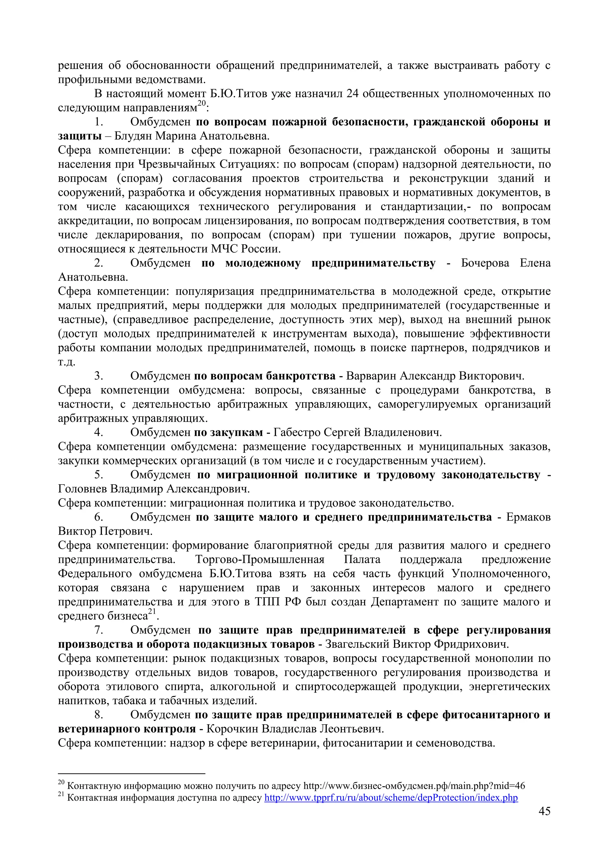 45
решения об обоснованности обращений предпринимателей, а также выстраивать работу с
профильными ведомствами.
В настоящий момент Б.Ю.Титов уже назначил 24 общественных уполномоченных по
следующим направлениям20
:
1. Омбудсмен по вопросам пожарной безопасности, гражданской обороны и
защиты – Блудян Марина Анатольевна.
Сфера компетенции: в сфере пожарной безопасности, гражданской обороны и защиты
населения при Чрезвычайных Ситуациях: по вопросам (спорам) надзорной деятельности, по
вопросам (спорам) согласования проектов строительства и реконструкции зданий и
сооружений, разработка и обсуждения нормативных правовых и нормативных документов, в
том числе касающихся технического регулирования и стандартизации,- по вопросам
аккредитации, по вопросам лицензирования, по вопросам подтверждения соответствия, в том
числе декларирования, по вопросам (спорам) при тушении пожаров, другие вопросы,
относящиеся к деятельности МЧС России.
2. Омбудсмен по молодежному предпринимательству - Бочерова Елена
Анатольевна.
Сфера компетенции: популяризация предпринимательства в молодежной среде, открытие
малых предприятий, меры поддержки для молодых предпринимателей (государственные и
частные), (справедливое распределение, доступность этих мер), выход на внешний рынок
(доступ молодых предпринимателей к инструментам выхода), повышение эффективности
работы компании молодых предпринимателей, помощь в поиске партнеров, подрядчиков и
т.д.
3. Омбудсмен по вопросам банкротства - Варварин Александр Викторович.
Сфера компетенции омбудсмена: вопросы, связанные с процедурами банкротства, в
частности, с деятельностью арбитражных управляющих, саморегулируемых организаций
арбитражных управляющих.
4. Омбудсмен по закупкам - Габестро Сергей Владиленович.
Сфера компетенции омбудсмена: размещение государственных и муниципальных заказов,
закупки коммерческих организаций (в том числе и с государственным участием).
5. Омбудсмен по миграционной политике и трудовому законодательству -
Головнев Владимир Александрович.
Сфера компетенции: миграционная политика и трудовое законодательство.
6. Омбудсмен по защите малого и среднего предпринимательства - Ермаков
Виктор Петрович.
Сфера компетенции: формирование благоприятной среды для развития малого и среднего
предпринимательства. Торгово-Промышленная Палата поддержала предложение
Федерального омбудсмена Б.Ю.Титова взять на себя часть функций Уполномоченного,
которая связана с нарушением прав и законных интересов малого и среднего
предпринимательства и для этого в ТПП РФ был создан Департамент по защите малого и
среднего бизнеса21
.
7. Омбудсмен по защите прав предпринимателей в сфере регулирования
производства и оборота подакцизных товаров - Звагельский Виктор Фридрихович.
Сфера компетенции: рынок подакцизных товаров, вопросы государственной монополии по
производству отдельных видов товаров, государственного регулирования производства и
оборота этилового спирта, алкогольной и спиртосодержащей продукции, энергетических
напитков, табака и табачных изделий.
8. Омбудсмен по защите прав предпринимателей в сфере фитосанитарного и
ветеринарного контроля - Корочкин Владислав Леонтьевич.
Сфера компетенции: надзор в сфере ветеринарии, фитосанитарии и семеноводства.
20
Контактную информацию можно получить по адресу http://www.бизнес-омбудсмен.рф/main.php?mid=46
21
Контактная информация доступна по адресу http://www.tpprf.ru/ru/about/scheme/depProtection/index.php
 