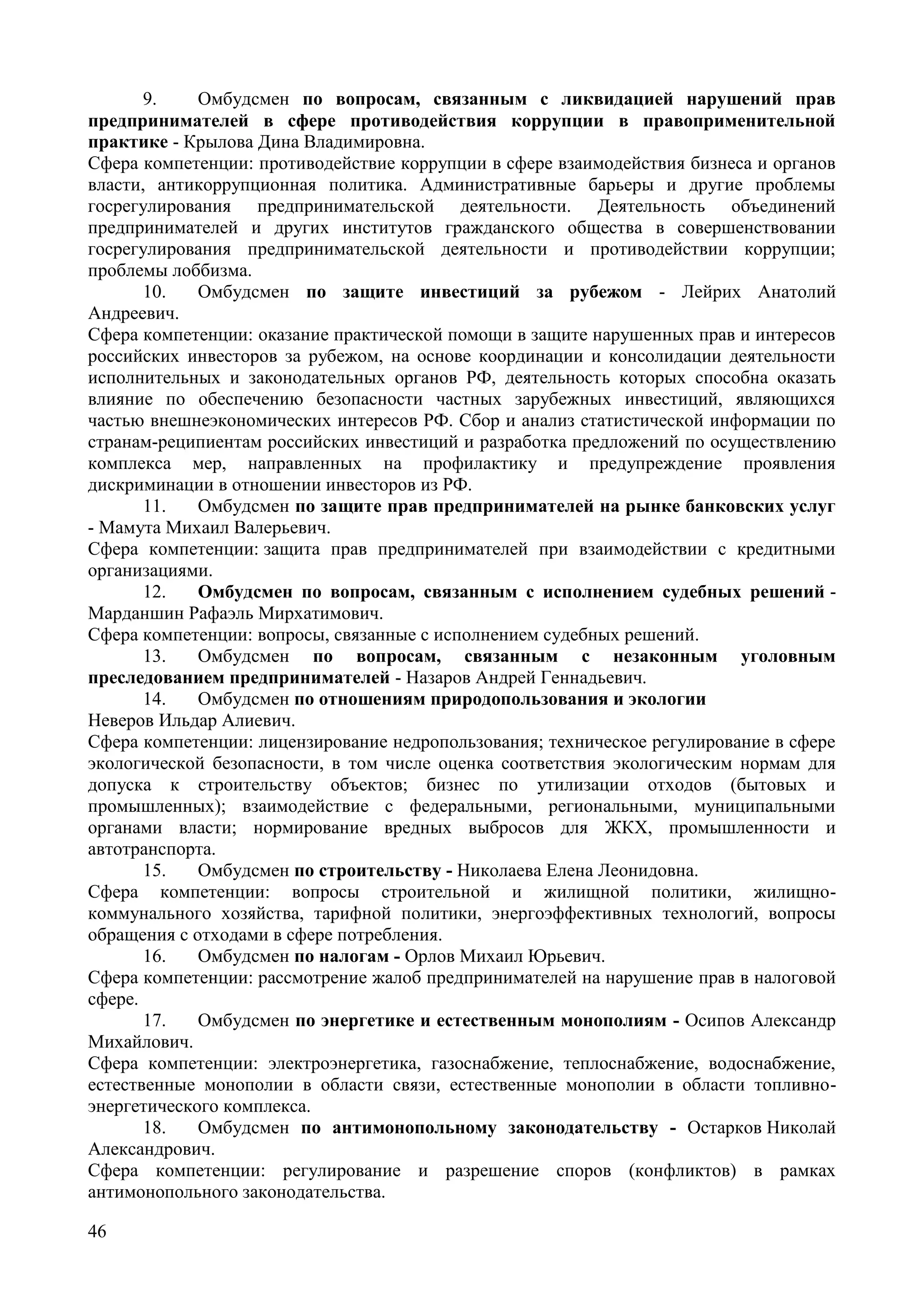 46
9. Омбудсмен по вопросам, связанным с ликвидацией нарушений прав
предпринимателей в сфере противодействия коррупции в правоприменительной
практике - Крылова Дина Владимировна.
Сфера компетенции: противодействие коррупции в сфере взаимодействия бизнеса и органов
власти, антикоррупционная политика. Административные барьеры и другие проблемы
госрегулирования предпринимательской деятельности. Деятельность объединений
предпринимателей и других институтов гражданского общества в совершенствовании
госрегулирования предпринимательской деятельности и противодействии коррупции;
проблемы лоббизма.
10. Омбудсмен по защите инвестиций за рубежом - Лейрих Анатолий
Андреевич.
Сфера компетенции: оказание практической помощи в защите нарушенных прав и интересов
российских инвесторов за рубежом, на основе координации и консолидации деятельности
исполнительных и законодательных органов РФ, деятельность которых способна оказать
влияние по обеспечению безопасности частных зарубежных инвестиций, являющихся
частью внешнеэкономических интересов РФ. Сбор и анализ статистической информации по
странам-реципиентам российских инвестиций и разработка предложений по осуществлению
комплекса мер, направленных на профилактику и предупреждение проявления
дискриминации в отношении инвесторов из РФ.
11. Омбудсмен по защите прав предпринимателей на рынке банковских услуг
- Мамута Михаил Валерьевич.
Сфера компетенции: защита прав предпринимателей при взаимодействии с кредитными
организациями.
12. Омбудсмен по вопросам, связанным с исполнением судебных решений -
Марданшин Рафаэль Мирхатимович.
Сфера компетенции: вопросы, связанные с исполнением судебных решений.
13. Омбудсмен по вопросам, связанным с незаконным уголовным
преследованием предпринимателей - Назаров Андрей Геннадьевич.
14. Омбудсмен по отношениям природопользования и экологии
Неверов Ильдар Алиевич.
Сфера компетенции: лицензирование недропользования; техническое регулирование в сфере
экологической безопасности, в том числе оценка соответствия экологическим нормам для
допуска к строительству объектов; бизнес по утилизации отходов (бытовых и
промышленных); взаимодействие с федеральными, региональными, муниципальными
органами власти; нормирование вредных выбросов для ЖКХ, промышленности и
автотранспорта.
15. Омбудсмен по строительству - Николаева Елена Леонидовна.
Сфера компетенции: вопросы строительной и жилищной политики, жилищно-
коммунального хозяйства, тарифной политики, энергоэффективных технологий, вопросы
обращения с отходами в сфере потребления.
16. Омбудсмен по налогам - Орлов Михаил Юрьевич.
Сфера компетенции: рассмотрение жалоб предпринимателей на нарушение прав в налоговой
сфере.
17. Омбудсмен по энергетике и естественным монополиям - Осипов Александр
Михайлович.
Сфера компетенции: электроэнергетика, газоснабжение, теплоснабжение, водоснабжение,
естественные монополии в области связи, естественные монополии в области топливно-
энергетического комплекса.
18. Омбудсмен по антимонопольному законодательству - Остарков Николай
Александрович.
Сфера компетенции: регулирование и разрешение споров (конфликтов) в рамках
антимонопольного законодательства.
 