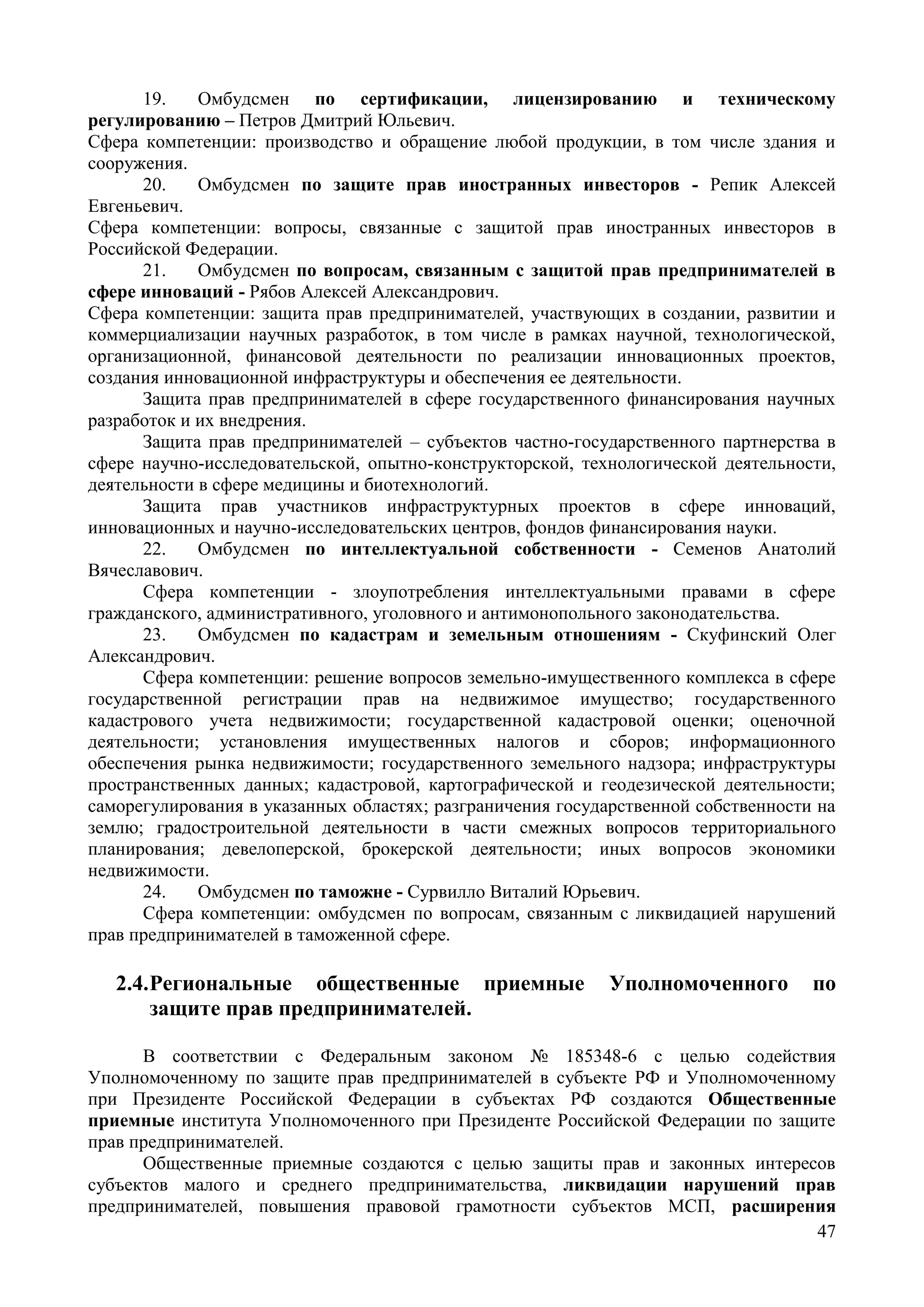 47
19. Омбудсмен по сертификации, лицензированию и техническому
регулированию – Петров Дмитрий Юльевич.
Сфера компетенции: производство и обращение любой продукции, в том числе здания и
сооружения.
20. Омбудсмен по защите прав иностранных инвесторов - Репик Алексей
Евгеньевич.
Сфера компетенции: вопросы, связанные с защитой прав иностранных инвесторов в
Российской Федерации.
21. Омбудсмен по вопросам, связанным с защитой прав предпринимателей в
сфере инноваций - Рябов Алексей Александрович.
Сфера компетенции: защита прав предпринимателей, участвующих в создании, развитии и
коммерциализации научных разработок, в том числе в рамках научной, технологической,
организационной, финансовой деятельности по реализации инновационных проектов,
создания инновационной инфраструктуры и обеспечения ее деятельности.
Защита прав предпринимателей в сфере государственного финансирования научных
разработок и их внедрения.
Защита прав предпринимателей – субъектов частно-государственного партнерства в
сфере научно-исследовательской, опытно-конструкторской, технологической деятельности,
деятельности в сфере медицины и биотехнологий.
Защита прав участников инфраструктурных проектов в сфере инноваций,
инновационных и научно-исследовательских центров, фондов финансирования науки.
22. Омбудсмен по интеллектуальной собственности - Семенов Анатолий
Вячеславович.
Сфера компетенции - злоупотребления интеллектуальными правами в сфере
гражданского, административного, уголовного и антимонопольного законодательства.
23. Омбудсмен по кадастрам и земельным отношениям - Скуфинский Олег
Александрович.
Cфера компетенции: решение вопросов земельно-имущественного комплекса в сфере
государственной регистрации прав на недвижимое имущество; государственного
кадастрового учета недвижимости; государственной кадастровой оценки; оценочной
деятельности; установления имущественных налогов и сборов; информационного
обеспечения рынка недвижимости; государственного земельного надзора; инфраструктуры
пространственных данных; кадастровой, картографической и геодезической деятельности;
саморегулирования в указанных областях; разграничения государственной собственности на
землю; градостроительной деятельности в части смежных вопросов территориального
планирования; девелоперской, брокерской деятельности; иных вопросов экономики
недвижимости.
24. Омбудсмен по таможне - Сурвилло Виталий Юрьевич.
Сфера компетенции: омбудсмен по вопросам, связанным с ликвидацией нарушений
прав предпринимателей в таможенной сфере.
2.4.Региональные общественные приемные Уполномоченного по
защите прав предпринимателей.
В соответствии с Федеральным законом № 185348-6 с целью содействия
Уполномоченному по защите прав предпринимателей в субъекте РФ и Уполномоченному
при Президенте Российской Федерации в субъектах РФ создаются Общественные
приемные института Уполномоченного при Президенте Российской Федерации по защите
прав предпринимателей.
Общественные приемные создаются с целью защиты прав и законных интересов
субъектов малого и среднего предпринимательства, ликвидации нарушений прав
предпринимателей, повышения правовой грамотности субъектов МСП, расширения
 