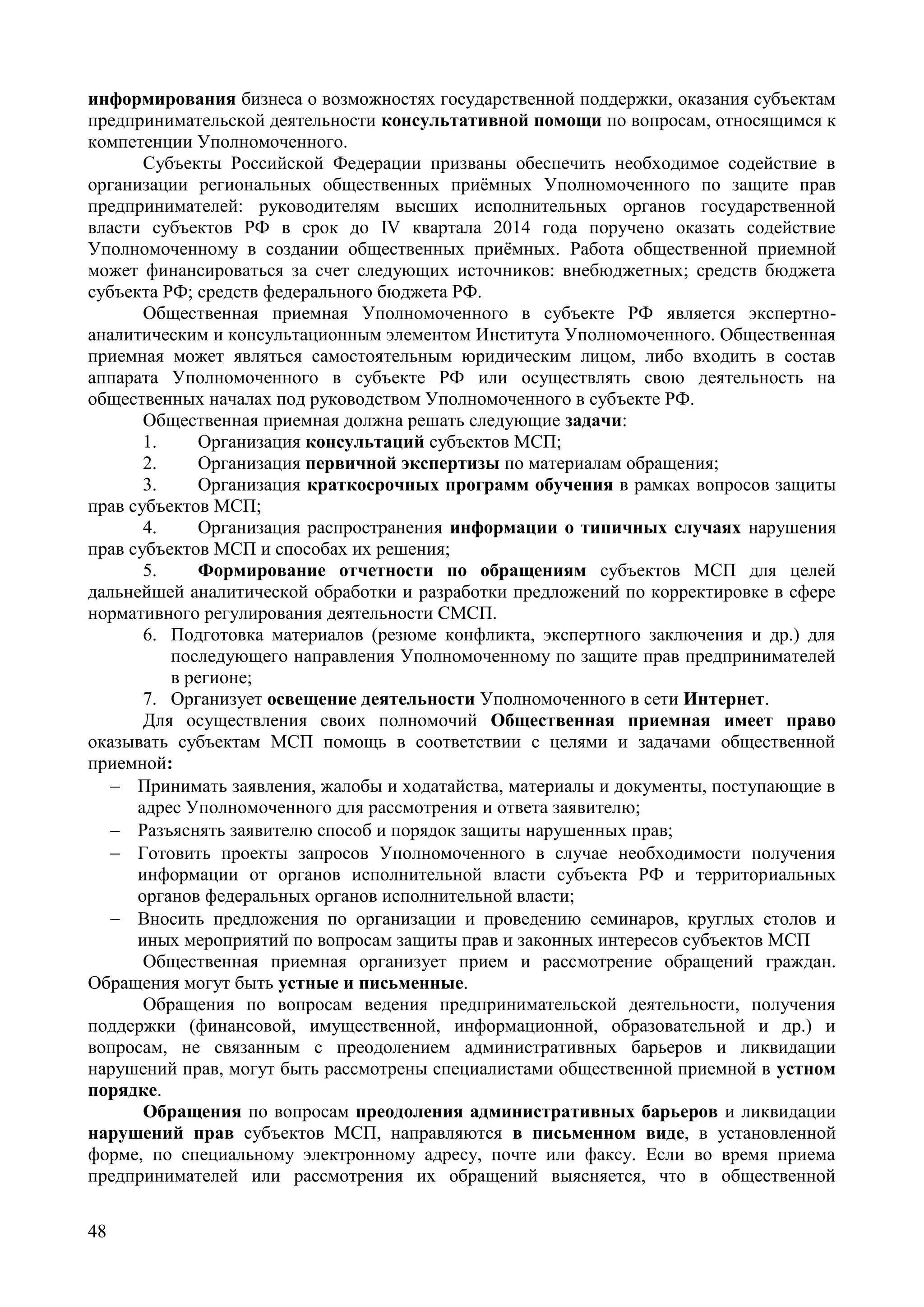 48
информирования бизнеса о возможностях государственной поддержки, оказания субъектам
предпринимательской деятельности консультативной помощи по вопросам, относящимся к
компетенции Уполномоченного.
Субъекты Российской Федерации призваны обеспечить необходимое содействие в
организации региональных общественных приёмных Уполномоченного по защите прав
предпринимателей: руководителям высших исполнительных органов государственной
власти субъектов РФ в срок до IV квартала 2014 года поручено оказать содействие
Уполномоченному в создании общественных приёмных. Работа общественной приемной
может финансироваться за счет следующих источников: внебюджетных; средств бюджета
субъекта РФ; средств федерального бюджета РФ.
Общественная приемная Уполномоченного в субъекте РФ является экспертно-
аналитическим и консультационным элементом Института Уполномоченного. Общественная
приемная может являться самостоятельным юридическим лицом, либо входить в состав
аппарата Уполномоченного в субъекте РФ или осуществлять свою деятельность на
общественных началах под руководством Уполномоченного в субъекте РФ.
Общественная приемная должна решать следующие задачи:
1. Организация консультаций субъектов МСП;
2. Организация первичной экспертизы по материалам обращения;
3. Организация краткосрочных программ обучения в рамках вопросов защиты
прав субъектов МСП;
4. Организация распространения информации о типичных случаях нарушения
прав субъектов МСП и способах их решения;
5. Формирование отчетности по обращениям субъектов МСП для целей
дальнейшей аналитической обработки и разработки предложений по корректировке в сфере
нормативного регулирования деятельности СМСП.
6. Подготовка материалов (резюме конфликта, экспертного заключения и др.) для
последующего направления Уполномоченному по защите прав предпринимателей
в регионе;
7. Организует освещение деятельности Уполномоченного в сети Интернет.
Для осуществления своих полномочий Общественная приемная имеет право
оказывать субъектам МСП помощь в соответствии с целями и задачами общественной
приемной:
 Принимать заявления, жалобы и ходатайства, материалы и документы, поступающие в
адрес Уполномоченного для рассмотрения и ответа заявителю;
 Разъяснять заявителю способ и порядок защиты нарушенных прав;
 Готовить проекты запросов Уполномоченного в случае необходимости получения
информации от органов исполнительной власти субъекта РФ и территориальных
органов федеральных органов исполнительной власти;
 Вносить предложения по организации и проведению семинаров, круглых столов и
иных мероприятий по вопросам защиты прав и законных интересов субъектов МСП
Общественная приемная организует прием и рассмотрение обращений граждан.
Обращения могут быть устные и письменные.
Обращения по вопросам ведения предпринимательской деятельности, получения
поддержки (финансовой, имущественной, информационной, образовательной и др.) и
вопросам, не связанным с преодолением административных барьеров и ликвидации
нарушений прав, могут быть рассмотрены специалистами общественной приемной в устном
порядке.
Обращения по вопросам преодоления административных барьеров и ликвидации
нарушений прав субъектов МСП, направляются в письменном виде, в установленной
форме, по специальному электронному адресу, почте или факсу. Если во время приема
предпринимателей или рассмотрения их обращений выясняется, что в общественной
 