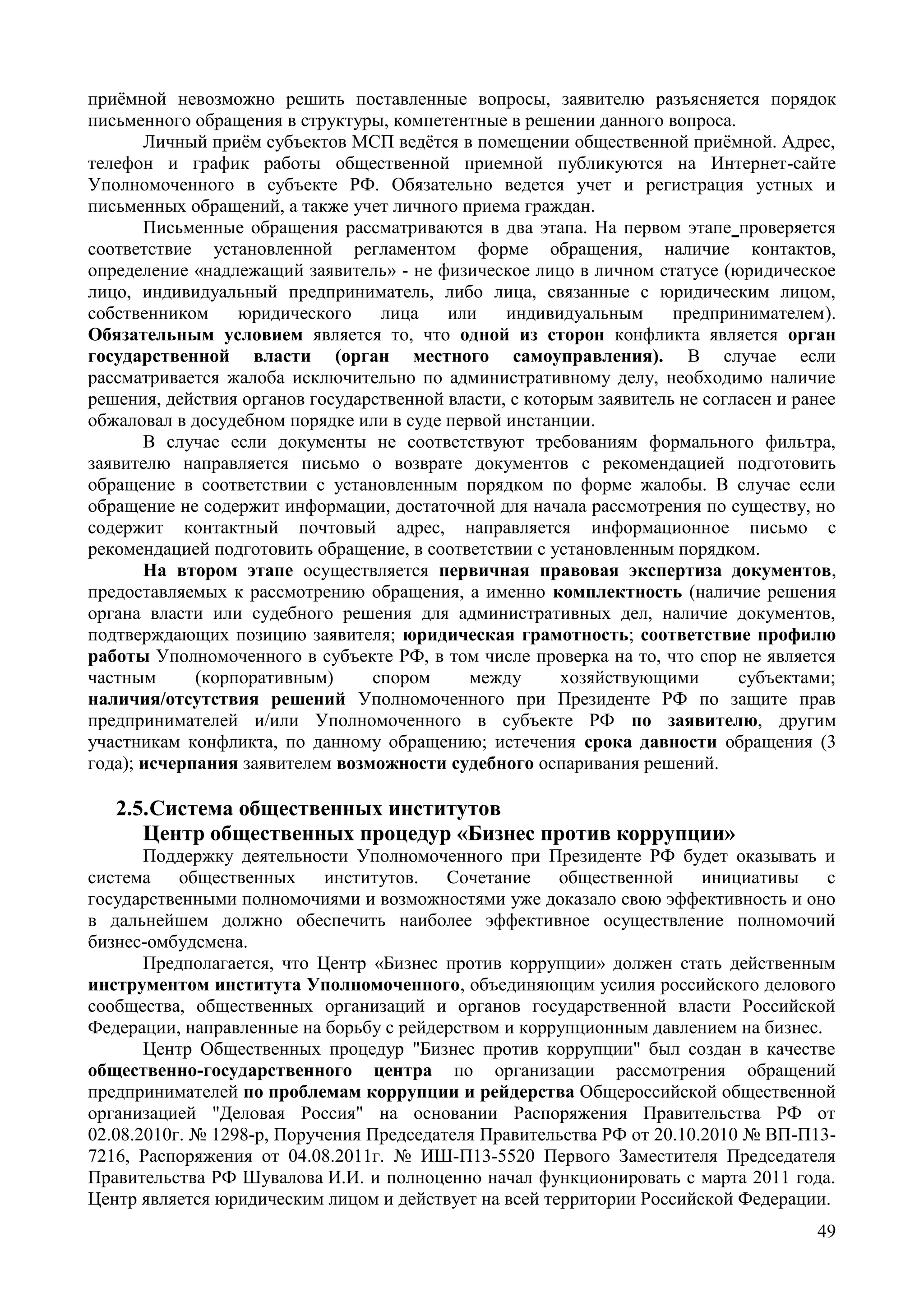 49
приёмной невозможно решить поставленные вопросы, заявителю разъясняется порядок
письменного обращения в структуры, компетентные в решении данного вопроса.
Личный приём субъектов МСП ведётся в помещении общественной приёмной. Адрес,
телефон и график работы общественной приемной публикуются на Интернет-сайте
Уполномоченного в субъекте РФ. Обязательно ведется учет и регистрация устных и
письменных обращений, а также учет личного приема граждан.
Письменные обращения рассматриваются в два этапа. На первом этапе проверяется
соответствие установленной регламентом форме обращения, наличие контактов,
определение «надлежащий заявитель» - не физическое лицо в личном статусе (юридическое
лицо, индивидуальный предприниматель, либо лица, связанные с юридическим лицом,
собственником юридического лица или индивидуальным предпринимателем).
Обязательным условием является то, что одной из сторон конфликта является орган
государственной власти (орган местного самоуправления). В случае если
рассматривается жалоба исключительно по административному делу, необходимо наличие
решения, действия органов государственной власти, с которым заявитель не согласен и ранее
обжаловал в досудебном порядке или в суде первой инстанции.
В случае если документы не соответствуют требованиям формального фильтра,
заявителю направляется письмо о возврате документов с рекомендацией подготовить
обращение в соответствии с установленным порядком по форме жалобы. В случае если
обращение не содержит информации, достаточной для начала рассмотрения по существу, но
содержит контактный почтовый адрес, направляется информационное письмо с
рекомендацией подготовить обращение, в соответствии с установленным порядком.
На втором этапе осуществляется первичная правовая экспертиза документов,
предоставляемых к рассмотрению обращения, а именно комплектность (наличие решения
органа власти или судебного решения для административных дел, наличие документов,
подтверждающих позицию заявителя; юридическая грамотность; соответствие профилю
работы Уполномоченного в субъекте РФ, в том числе проверка на то, что спор не является
частным (корпоративным) спором между хозяйствующими субъектами;
наличия/отсутствия решений Уполномоченного при Президенте РФ по защите прав
предпринимателей и/или Уполномоченного в субъекте РФ по заявителю, другим
участникам конфликта, по данному обращению; истечения срока давности обращения (3
года); исчерпания заявителем возможности судебного оспаривания решений.
2.5.Cистема общественных институтов
Центр общественных процедур «Бизнес против коррупции»
Поддержку деятельности Уполномоченного при Президенте РФ будет оказывать и
система общественных институтов. Сочетание общественной инициативы с
государственными полномочиями и возможностями уже доказало свою эффективность и оно
в дальнейшем должно обеспечить наиболее эффективное осуществление полномочий
бизнес-омбудсмена.
Предполагается, что Центр «Бизнес против коррупции» должен стать действенным
инструментом института Уполномоченного, объединяющим усилия российского делового
сообщества, общественных организаций и органов государственной власти Российской
Федерации, направленные на борьбу с рейдерством и коррупционным давлением на бизнес.
Центр Общественных процедур "Бизнес против коррупции" был создан в качестве
общественно-государственного центра по организации рассмотрения обращений
предпринимателей по проблемам коррупции и рейдерства Общероссийской общественной
организацией "Деловая Россия" на основании Распоряжения Правительства РФ от
02.08.2010г. № 1298-р, Поручения Председателя Правительства РФ от 20.10.2010 № ВП-П13-
7216, Распоряжения от 04.08.2011г. № ИШ-П13-5520 Первого Заместителя Председателя
Правительства РФ Шувалова И.И. и полноценно начал функционировать с марта 2011 года.
Центр является юридическим лицом и действует на всей территории Российской Федерации.
 