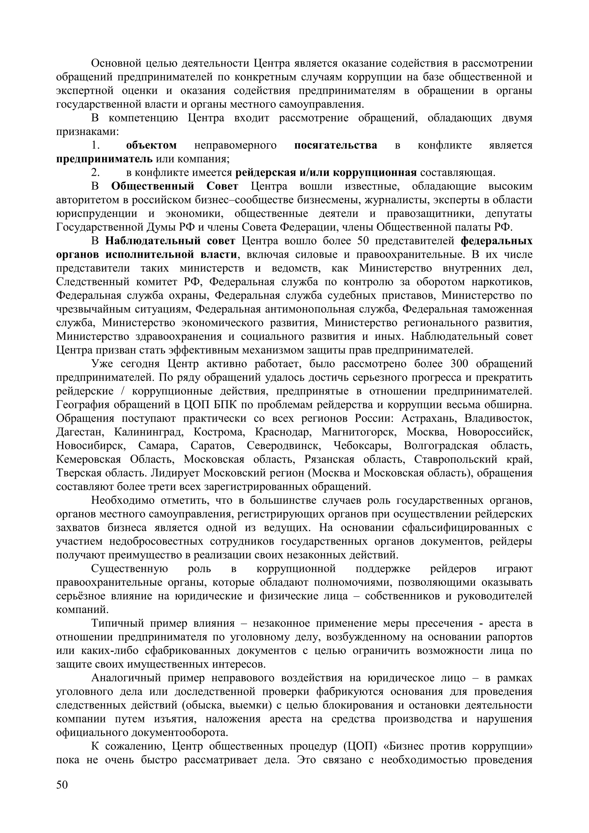 50
Основной целью деятельности Центра является оказание содействия в рассмотрении
обращений предпринимателей по конкретным случаям коррупции на базе общественной и
экспертной оценки и оказания содействия предпринимателям в обращении в органы
государственной власти и органы местного самоуправления.
В компетенцию Центра входит рассмотрение обращений, обладающих двумя
признаками:
1. объектом неправомерного посягательства в конфликте является
предприниматель или компания;
2. в конфликте имеется рейдерская и/или коррупционная составляющая.
В Общественный Совет Центра вошли известные, обладающие высоким
авторитетом в российском бизнес–сообществе бизнесмены, журналисты, эксперты в области
юриспруденции и экономики, общественные деятели и правозащитники, депутаты
Государственной Думы РФ и члены Совета Федерации, члены Общественной палаты РФ.
В Наблюдательный совет Центра вошло более 50 представителей федеральных
органов исполнительной власти, включая силовые и правоохранительные. В их числе
представители таких министерств и ведомств, как Министерство внутренних дел,
Следственный комитет РФ, Федеральная служба по контролю за оборотом наркотиков,
Федеральная служба охраны, Федеральная служба судебных приставов, Министерство по
чрезвычайным ситуациям, Федеральная антимонопольная служба, Федеральная таможенная
служба, Министерство экономического развития, Министерство регионального развития,
Министерство здравоохранения и социального развития и иных. Наблюдательный совет
Центра призван стать эффективным механизмом защиты прав предпринимателей.
Уже сегодня Центр активно работает, было рассмотрено более 300 обращений
предпринимателей. По ряду обращений удалось достичь серьезного прогресса и прекратить
рейдерские / коррупционные действия, предпринятые в отношении предпринимателей.
География обращений в ЦОП БПК по проблемам рейдерства и коррупции весьма обширна.
Обращения поступают практически со всех регионов России: Астрахань, Владивосток,
Дагестан, Калининград, Кострома, Краснодар, Магнитогорск, Москва, Новороссийск,
Новосибирск, Самара, Саратов, Северодвинск, Чебоксары, Волгоградская область,
Кемеровская Область, Московская область, Рязанская область, Ставропольский край,
Тверская область. Лидирует Московский регион (Москва и Московская область), обращения
составляют более трети всех зарегистрированных обращений.
Необходимо отметить, что в большинстве случаев роль государственных органов,
органов местного самоуправления, регистрирующих органов при осуществлении рейдерских
захватов бизнеса является одной из ведущих. На основании сфальсифицированных с
участием недобросовестных сотрудников государственных органов документов, рейдеры
получают преимущество в реализации своих незаконных действий.
Существенную роль в коррупционной поддержке рейдеров играют
правоохранительные органы, которые обладают полномочиями, позволяющими оказывать
серьёзное влияние на юридические и физические лица – собственников и руководителей
компаний.
Типичный пример влияния – незаконное применение меры пресечения - ареста в
отношении предпринимателя по уголовному делу, возбужденному на основании рапортов
или каких-либо сфабрикованных документов с целью ограничить возможности лица по
защите своих имущественных интересов.
Аналогичный пример неправового воздействия на юридическое лицо – в рамках
уголовного дела или доследственной проверки фабрикуются основания для проведения
следственных действий (обыска, выемки) с целью блокирования и остановки деятельности
компании путем изъятия, наложения ареста на средства производства и нарушения
официального документооборота.
К сожалению, Центр общественных процедур (ЦОП) «Бизнес против коррупции»
пока не очень быстро рассматривает дела. Это связано с необходимостью проведения
 