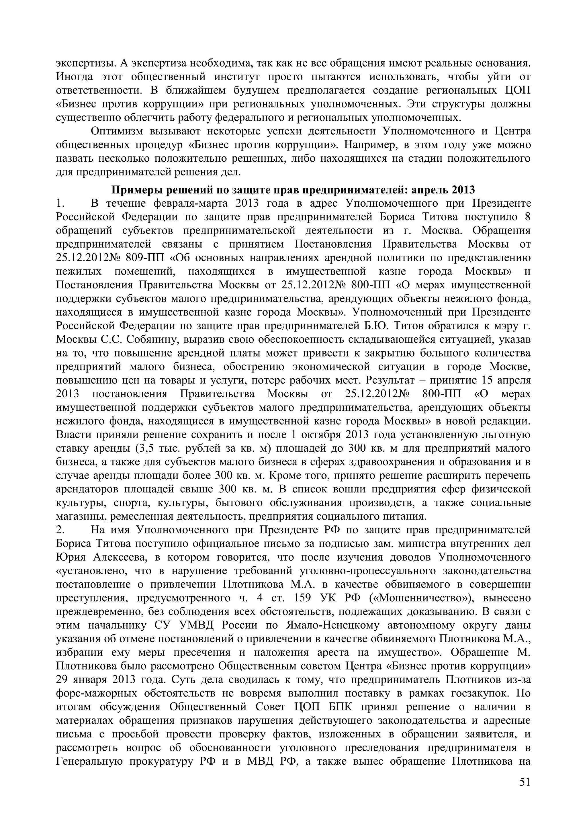 51
экспертизы. А экспертиза необходима, так как не все обращения имеют реальные основания.
Иногда этот общественный институт просто пытаются использовать, чтобы уйти от
ответственности. В ближайшем будущем предполагается создание региональных ЦОП
«Бизнес против коррупции» при региональных уполномоченных. Эти структуры должны
существенно облегчить работу федерального и региональных уполномоченных.
Оптимизм вызывают некоторые успехи деятельности Уполномоченного и Центра
общественных процедур «Бизнес против коррупции». Например, в этом году уже можно
назвать несколько положительно решенных, либо находящихся на стадии положительного
для предпринимателей решения дел.
Примеры решений по защите прав предпринимателей: апрель 2013
1. В течение февраля-марта 2013 года в адрес Уполномоченного при Президенте
Российской Федерации по защите прав предпринимателей Бориса Титова поступило 8
обращений субъектов предпринимательской деятельности из г. Москва. Обращения
предпринимателей связаны с принятием Постановления Правительства Москвы от
25.12.2012№ 809-ПП «Об основных направлениях арендной политики по предоставлению
нежилых помещений, находящихся в имущественной казне города Москвы» и
Постановления Правительства Москвы от 25.12.2012№ 800-ПП «О мерах имущественной
поддержки субъектов малого предпринимательства, арендующих объекты нежилого фонда,
находящиеся в имущественной казне города Москвы». Уполномоченный при Президенте
Российской Федерации по защите прав предпринимателей Б.Ю. Титов обратился к мэру г.
Москвы С.С. Собянину, выразив свою обеспокоенность складывающейся ситуацией, указав
на то, что повышение арендной платы может привести к закрытию большого количества
предприятий малого бизнеса, обострению экономической ситуации в городе Москве,
повышению цен на товары и услуги, потере рабочих мест. Результат – принятие 15 апреля
2013 постановления Правительства Москвы от 25.12.2012№ 800-ПП «О мерах
имущественной поддержки субъектов малого предпринимательства, арендующих объекты
нежилого фонда, находящиеся в имущественной казне города Москвы» в новой редакции.
Власти приняли решение сохранить и после 1 октября 2013 года установленную льготную
ставку аренды (3,5 тыс. рублей за кв. м) площадей до 300 кв. м для предприятий малого
бизнеса, а также для субъектов малого бизнеса в сферах здравоохранения и образования и в
случае аренды площади более 300 кв. м. Кроме того, принято решение расширить перечень
арендаторов площадей свыше 300 кв. м. В список вошли предприятия сфер физической
культуры, спорта, культуры, бытового обслуживания производств, а также социальные
магазины, ремесленная деятельность, предприятия социального питания.
2. На имя Уполномоченного при Президенте РФ по защите прав предпринимателей
Бориса Титова поступило официальное письмо за подписью зам. министра внутренних дел
Юрия Алексеева, в котором говорится, что после изучения доводов Уполномоченного
«установлено, что в нарушение требований уголовно-процессуального законодательства
постановление о привлечении Плотникова М.А. в качестве обвиняемого в совершении
преступления, предусмотренного ч. 4 ст. 159 УК РФ («Мошенничество»), вынесено
преждевременно, без соблюдения всех обстоятельств, подлежащих доказыванию. В связи с
этим начальнику СУ УМВД России по Ямало-Ненецкому автономному округу даны
указания об отмене постановлений о привлечении в качестве обвиняемого Плотникова М.А.,
избрании ему меры пресечения и наложения ареста на имущество». Обращение М.
Плотникова было рассмотрено Общественным советом Центра «Бизнес против коррупции»
29 января 2013 года. Суть дела сводилась к тому, что предприниматель Плотников из-за
форс-мажорных обстоятельств не вовремя выполнил поставку в рамках госзакупок. По
итогам обсуждения Общественный Совет ЦОП БПК принял решение о наличии в
материалах обращения признаков нарушения действующего законодательства и адресные
письма с просьбой провести проверку фактов, изложенных в обращении заявителя, и
рассмотреть вопрос об обоснованности уголовного преследования предпринимателя в
Генеральную прокуратуру РФ и в МВД РФ, а также вынес обращение Плотникова на
 