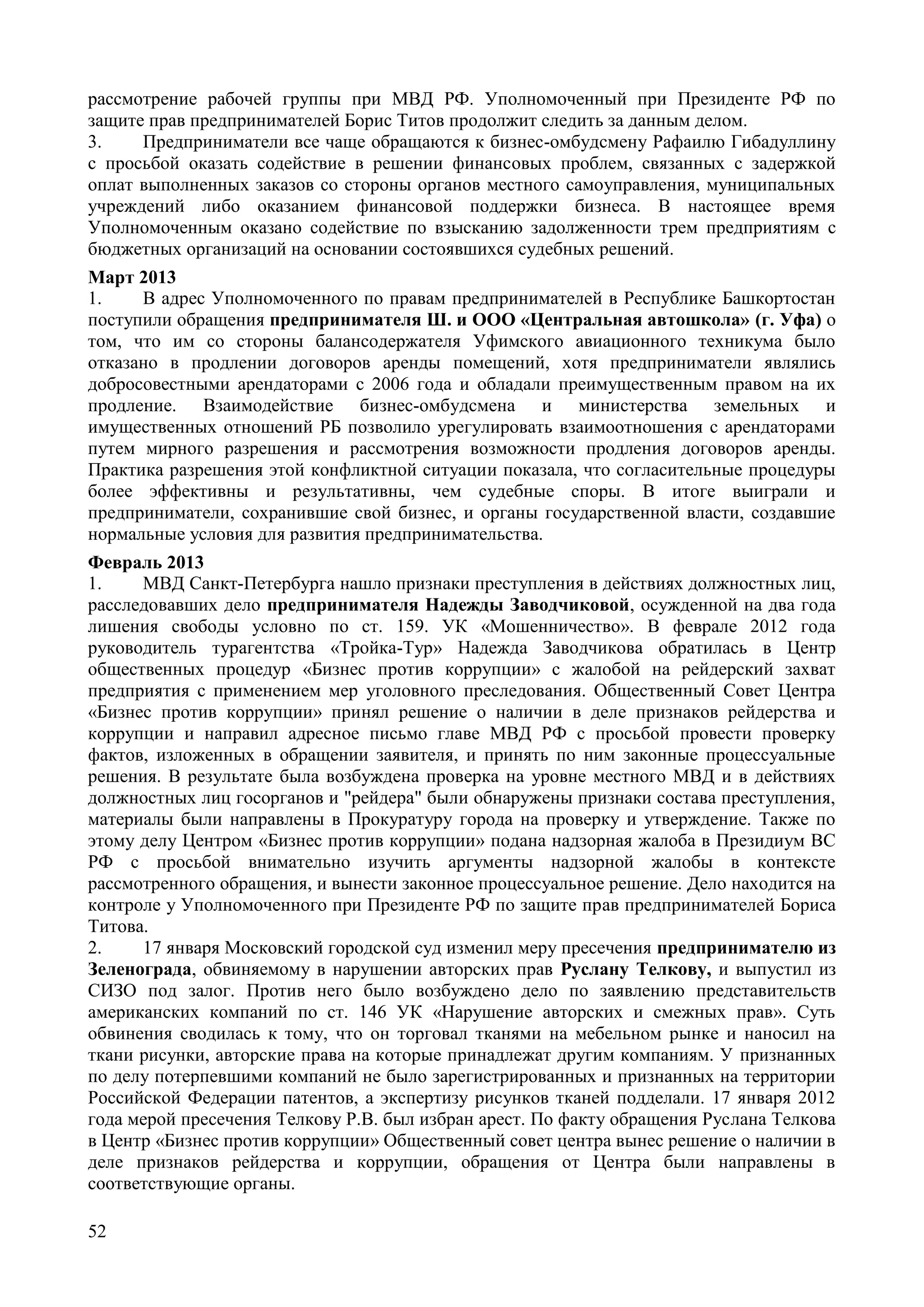 52
рассмотрение рабочей группы при МВД РФ. Уполномоченный при Президенте РФ по
защите прав предпринимателей Борис Титов продолжит следить за данным делом.
3. Предприниматели все чаще обращаются к бизнес-омбудсмену Рафаилю Гибадуллину
с просьбой оказать содействие в решении финансовых проблем, связанных с задержкой
оплат выполненных заказов со стороны органов местного самоуправления, муниципальных
учреждений либо оказанием финансовой поддержки бизнеса. В настоящее время
Уполномоченным оказано содействие по взысканию задолженности трем предприятиям с
бюджетных организаций на основании состоявшихся судебных решений.
Март 2013
1. В адрес Уполномоченного по правам предпринимателей в Республике Башкортостан
поступили обращения предпринимателя Ш. и ООО «Центральная автошкола» (г. Уфа) о
том, что им со стороны балансодержателя Уфимского авиационного техникума было
отказано в продлении договоров аренды помещений, хотя предприниматели являлись
добросовестными арендаторами с 2006 года и обладали преимущественным правом на их
продление. Взаимодействие бизнес-омбудсмена и министерства земельных и
имущественных отношений РБ позволило урегулировать взаимоотношения с арендаторами
путем мирного разрешения и рассмотрения возможности продления договоров аренды.
Практика разрешения этой конфликтной ситуации показала, что согласительные процедуры
более эффективны и результативны, чем судебные споры. В итоге выиграли и
предприниматели, сохранившие свой бизнес, и органы государственной власти, создавшие
нормальные условия для развития предпринимательства.
Февраль 2013
1. МВД Санкт-Петербурга нашло признаки преступления в действиях должностных лиц,
расследовавших дело предпринимателя Надежды Заводчиковой, осужденной на два года
лишения свободы условно по ст. 159. УК «Мошенничество». В феврале 2012 года
руководитель турагентства «Тройка-Тур» Надежда Заводчикова обратилась в Центр
общественных процедур «Бизнес против коррупции» с жалобой на рейдерский захват
предприятия с применением мер уголовного преследования. Общественный Совет Центра
«Бизнес против коррупции» принял решение о наличии в деле признаков рейдерства и
коррупции и направил адресное письмо главе МВД РФ с просьбой провести проверку
фактов, изложенных в обращении заявителя, и принять по ним законные процессуальные
решения. В результате была возбуждена проверка на уровне местного МВД и в действиях
должностных лиц госорганов и "рейдера" были обнаружены признаки состава преступления,
материалы были направлены в Прокуратуру города на проверку и утверждение. Также по
этому делу Центром «Бизнес против коррупции» подана надзорная жалоба в Президиум ВС
РФ с просьбой внимательно изучить аргументы надзорной жалобы в контексте
рассмотренного обращения, и вынести законное процессуальное решение. Дело находится на
контроле у Уполномоченного при Президенте РФ по защите прав предпринимателей Бориса
Титова.
2. 17 января Московский городской суд изменил меру пресечения предпринимателю из
Зеленограда, обвиняемому в нарушении авторских прав Руслану Телкову, и выпустил из
СИЗО под залог. Против него было возбуждено дело по заявлению представительств
американских компаний по ст. 146 УК «Нарушение авторских и смежных прав». Суть
обвинения сводилась к тому, что он торговал тканями на мебельном рынке и наносил на
ткани рисунки, авторские права на которые принадлежат другим компаниям. У признанных
по делу потерпевшими компаний не было зарегистрированных и признанных на территории
Российской Федерации патентов, а экспертизу рисунков тканей подделали. 17 января 2012
года мерой пресечения Телкову Р.В. был избран арест. По факту обращения Руслана Телкова
в Центр «Бизнес против коррупции» Общественный совет центра вынес решение о наличии в
деле признаков рейдерства и коррупции, обращения от Центра были направлены в
соответствующие органы.
 