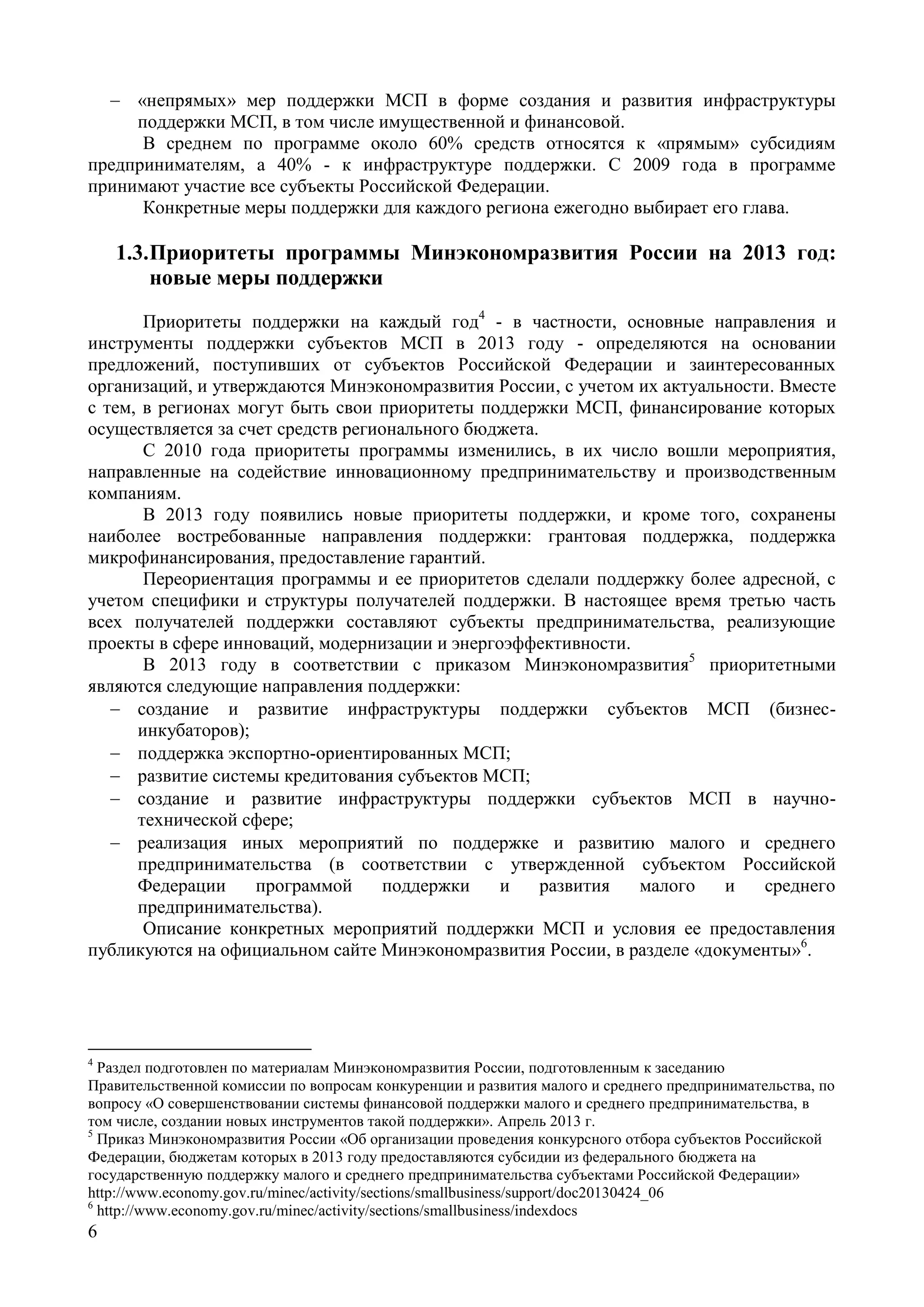 6
 «непрямых» мер поддержки МСП в форме создания и развития инфраструктуры
поддержки МСП, в том числе имущественной и финансовой.
В среднем по программе около 60% средств относятся к «прямым» субсидиям
предпринимателям, а 40% - к инфраструктуре поддержки. С 2009 года в программе
принимают участие все субъекты Российской Федерации.
Конкретные меры поддержки для каждого региона ежегодно выбирает его глава.
1.3.Приоритеты программы Минэкономразвития России на 2013 год:
новые меры поддержки
Приоритеты поддержки на каждый год4
- в частности, основные направления и
инструменты поддержки субъектов МСП в 2013 году - определяются на основании
предложений, поступивших от субъектов Российской Федерации и заинтересованных
организаций, и утверждаются Минэкономразвития России, с учетом их актуальности. Вместе
с тем, в регионах могут быть свои приоритеты поддержки МСП, финансирование которых
осуществляется за счет средств регионального бюджета.
С 2010 года приоритеты программы изменились, в их число вошли мероприятия,
направленные на содействие инновационному предпринимательству и производственным
компаниям.
В 2013 году появились новые приоритеты поддержки, и кроме того, сохранены
наиболее востребованные направления поддержки: грантовая поддержка, поддержка
микрофинансирования, предоставление гарантий.
Переориентация программы и ее приоритетов сделали поддержку более адресной, с
учетом специфики и структуры получателей поддержки. В настоящее время третью часть
всех получателей поддержки составляют субъекты предпринимательства, реализующие
проекты в сфере инноваций, модернизации и энергоэффективности.
В 2013 году в соответствии с приказом Минэкономразвития5
приоритетными
являются следующие направления поддержки:
 создание и развитие инфраструктуры поддержки субъектов МСП (бизнес-
инкубаторов);
 поддержка экспортно-ориентированных МСП;
 развитие системы кредитования субъектов МСП;
 создание и развитие инфраструктуры поддержки субъектов МСП в научно-
технической сфере;
 реализация иных мероприятий по поддержке и развитию малого и среднего
предпринимательства (в соответствии с утвержденной субъектом Российской
Федерации программой поддержки и развития малого и среднего
предпринимательства).
Описание конкретных мероприятий поддержки МСП и условия ее предоставления
публикуются на официальном сайте Минэкономразвития России, в разделе «документы»6
.
4
Раздел подготовлен по материалам Минэкономразвития России, подготовленным к заседанию
Правительственной комиссии по вопросам конкуренции и развития малого и среднего предпринимательства, по
вопросу «О совершенствовании системы финансовой поддержки малого и среднего предпринимательства, в
том числе, создании новых инструментов такой поддержки». Апрель 2013 г.
5
Приказ Минэкономразвития России «Об организации проведения конкурсного отбора субъектов Российской
Федерации, бюджетам которых в 2013 году предоставляются субсидии из федерального бюджета на
государственную поддержку малого и среднего предпринимательства субъектами Российской Федерации»
http://www.economy.gov.ru/minec/activity/sections/smallbusiness/support/doc20130424_06
6
http://www.economy.gov.ru/minec/activity/sections/smallbusiness/indexdocs
 