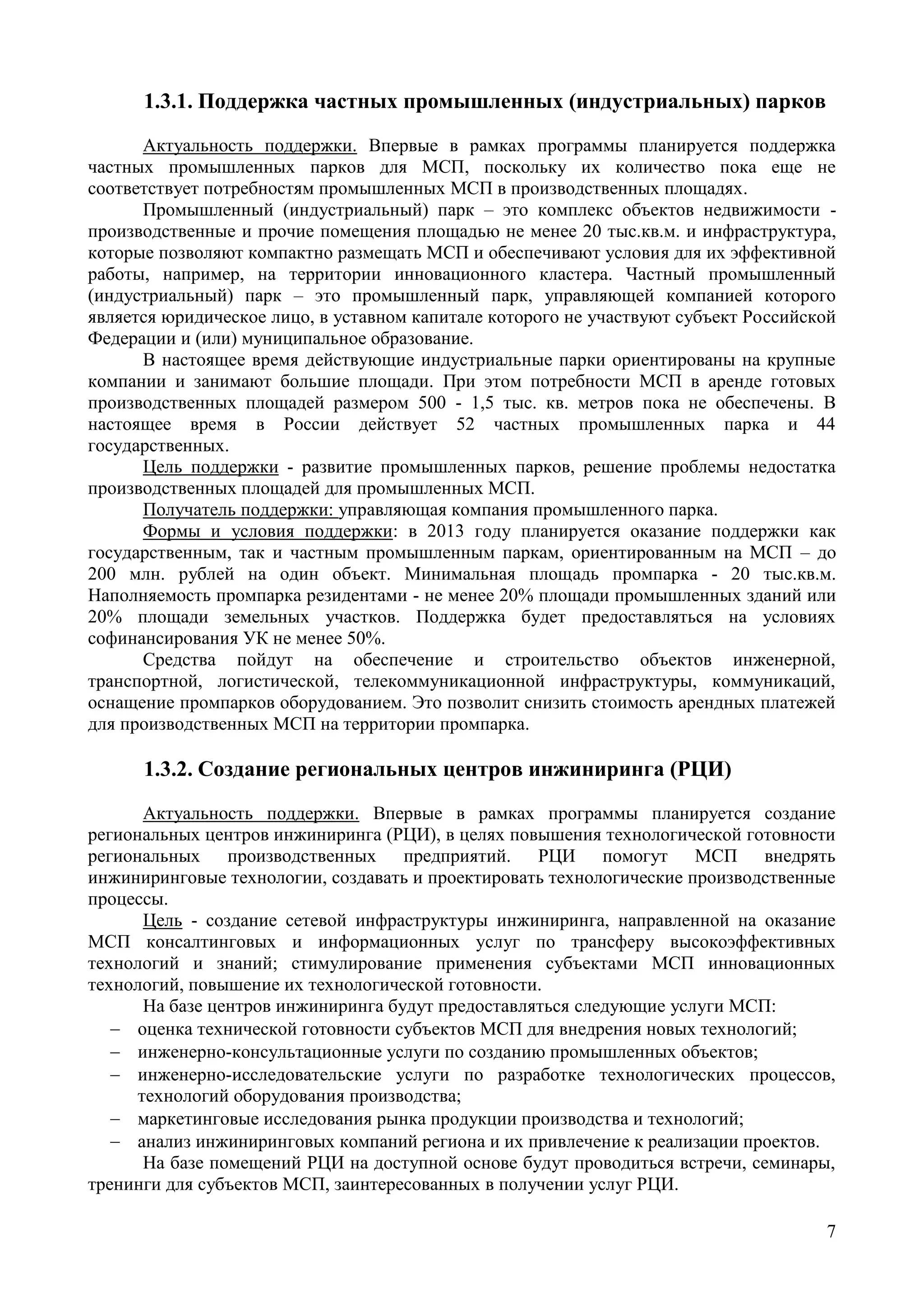 7
1.3.1. Поддержка частных промышленных (индустриальных) парков
Актуальность поддержки. Впервые в рамках программы планируется поддержка
частных промышленных парков для МСП, поскольку их количество пока еще не
соответствует потребностям промышленных МСП в производственных площадях.
Промышленный (индустриальный) парк – это комплекс объектов недвижимости -
производственные и прочие помещения площадью не менее 20 тыс.кв.м. и инфраструктура,
которые позволяют компактно размещать МСП и обеспечивают условия для их эффективной
работы, например, на территории инновационного кластера. Частный промышленный
(индустриальный) парк – это промышленный парк, управляющей компанией которого
является юридическое лицо, в уставном капитале которого не участвуют субъект Российской
Федерации и (или) муниципальное образование.
В настоящее время действующие индустриальные парки ориентированы на крупные
компании и занимают большие площади. При этом потребности МСП в аренде готовых
производственных площадей размером 500 - 1,5 тыс. кв. метров пока не обеспечены. В
настоящее время в России действует 52 частных промышленных парка и 44
государственных.
Цель поддержки - развитие промышленных парков, решение проблемы недостатка
производственных площадей для промышленных МСП.
Получатель поддержки: управляющая компания промышленного парка.
Формы и условия поддержки: в 2013 году планируется оказание поддержки как
государственным, так и частным промышленным паркам, ориентированным на МСП – до
200 млн. рублей на один объект. Минимальная площадь промпарка - 20 тыс.кв.м.
Наполняемость промпарка резидентами - не менее 20% площади промышленных зданий или
20% площади земельных участков. Поддержка будет предоставляться на условиях
софинансирования УК не менее 50%.
Средства пойдут на обеспечение и строительство объектов инженерной,
транспортной, логистической, телекоммуникационной инфраструктуры, коммуникаций,
оснащение промпарков оборудованием. Это позволит снизить стоимость арендных платежей
для производственных МСП на территории промпарка.
1.3.2. Создание региональных центров инжиниринга (РЦИ)
Актуальность поддержки. Впервые в рамках программы планируется создание
региональных центров инжиниринга (РЦИ), в целях повышения технологической готовности
региональных производственных предприятий. РЦИ помогут МСП внедрять
инжиниринговые технологии, создавать и проектировать технологические производственные
процессы.
Цель - создание сетевой инфраструктуры инжиниринга, направленной на оказание
МСП консалтинговых и информационных услуг по трансферу высокоэффективных
технологий и знаний; стимулирование применения субъектами МСП инновационных
технологий, повышение их технологической готовности.
На базе центров инжиниринга будут предоставляться следующие услуги МСП:
 оценка технической готовности субъектов МСП для внедрения новых технологий;
 инженерно-консультационные услуги по созданию промышленных объектов;
 инженерно-исследовательские услуги по разработке технологических процессов,
технологий оборудования производства;
 маркетинговые исследования рынка продукции производства и технологий;
 анализ инжиниринговых компаний региона и их привлечение к реализации проектов.
На базе помещений РЦИ на доступной основе будут проводиться встречи, семинары,
тренинги для субъектов МСП, заинтересованных в получении услуг РЦИ.
 