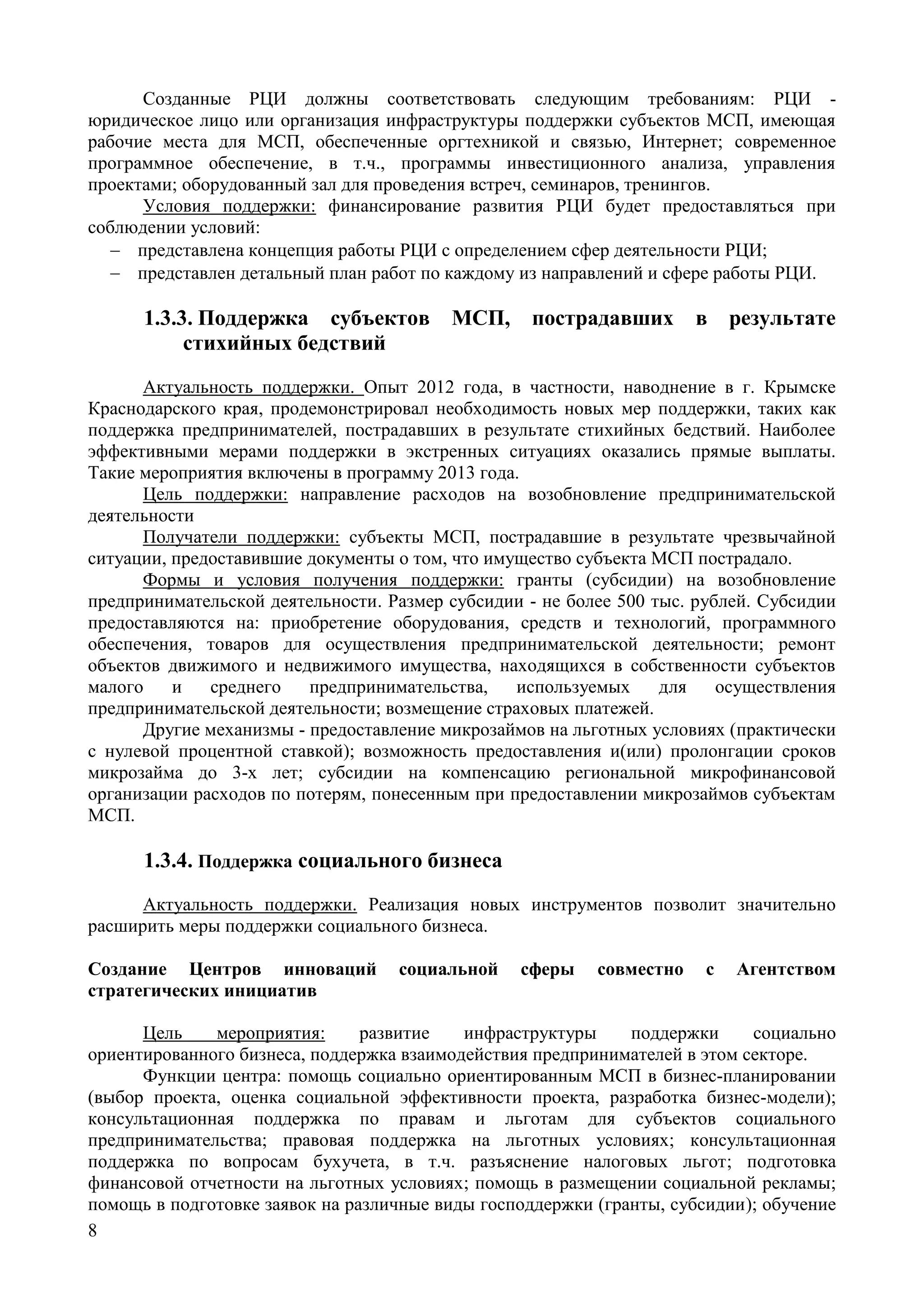 8
Созданные РЦИ должны соответствовать следующим требованиям: РЦИ -
юридическое лицо или организация инфраструктуры поддержки субъектов МСП, имеющая
рабочие места для МСП, обеспеченные оргтехникой и связью, Интернет; современное
программное обеспечение, в т.ч., программы инвестиционного анализа, управления
проектами; оборудованный зал для проведения встреч, семинаров, тренингов.
Условия поддержки: финансирование развития РЦИ будет предоставляться при
соблюдении условий:
 представлена концепция работы РЦИ с определением сфер деятельности РЦИ;
 представлен детальный план работ по каждому из направлений и сфере работы РЦИ.
1.3.3. Поддержка субъектов МСП, пострадавших в результате
стихийных бедствий
Актуальность поддержки. Опыт 2012 года, в частности, наводнение в г. Крымске
Краснодарского края, продемонстрировал необходимость новых мер поддержки, таких как
поддержка предпринимателей, пострадавших в результате стихийных бедствий. Наиболее
эффективными мерами поддержки в экстренных ситуациях оказались прямые выплаты.
Такие мероприятия включены в программу 2013 года.
Цель поддержки: направление расходов на возобновление предпринимательской
деятельности
Получатели поддержки: субъекты МСП, пострадавшие в результате чрезвычайной
ситуации, предоставившие документы о том, что имущество субъекта МСП пострадало.
Формы и условия получения поддержки: гранты (субсидии) на возобновление
предпринимательской деятельности. Размер субсидии - не более 500 тыс. рублей. Субсидии
предоставляются на: приобретение оборудования, средств и технологий, программного
обеспечения, товаров для осуществления предпринимательской деятельности; ремонт
объектов движимого и недвижимого имущества, находящихся в собственности субъектов
малого и среднего предпринимательства, используемых для осуществления
предпринимательской деятельности; возмещение страховых платежей.
Другие механизмы - предоставление микрозаймов на льготных условиях (практически
с нулевой процентной ставкой); возможность предоставления и(или) пролонгации сроков
микрозайма до 3-х лет; субсидии на компенсацию региональной микрофинансовой
организации расходов по потерям, понесенным при предоставлении микрозаймов субъектам
МСП.
1.3.4. Поддержка социального бизнеса
Актуальность поддержки. Реализация новых инструментов позволит значительно
расширить меры поддержки социального бизнеса.
Создание Центров инноваций социальной сферы совместно с Агентством
стратегических инициатив
Цель мероприятия: развитие инфраструктуры поддержки социально
ориентированного бизнеса, поддержка взаимодействия предпринимателей в этом секторе.
Функции центра: помощь социально ориентированным МСП в бизнес-планировании
(выбор проекта, оценка социальной эффективности проекта, разработка бизнес-модели);
консультационная поддержка по правам и льготам для субъектов социального
предпринимательства; правовая поддержка на льготных условиях; консультационная
поддержка по вопросам бухучета, в т.ч. разъяснение налоговых льгот; подготовка
финансовой отчетности на льготных условиях; помощь в размещении социальной рекламы;
помощь в подготовке заявок на различные виды господдержки (гранты, субсидии); обучение
 