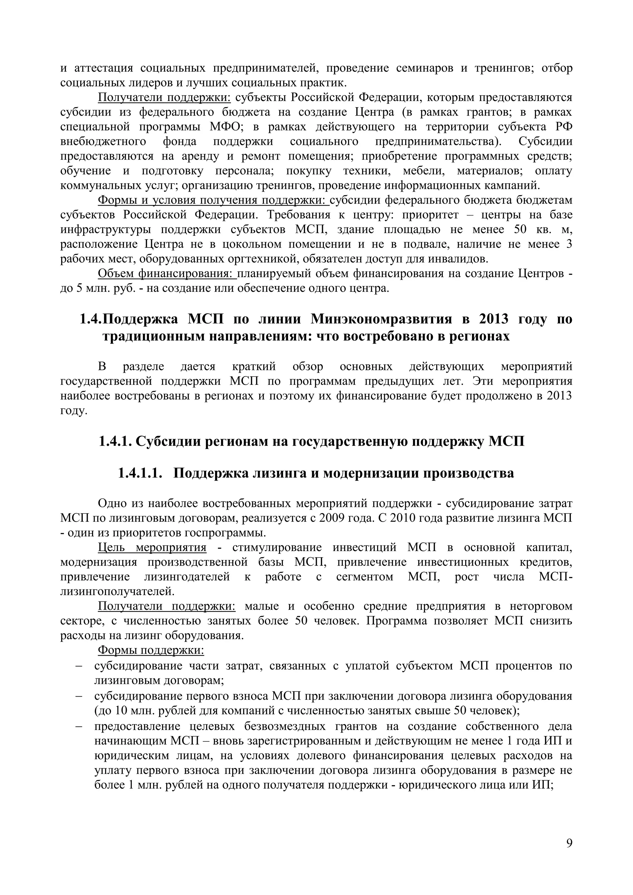 9
и аттестация социальных предпринимателей, проведение семинаров и тренингов; отбор
социальных лидеров и лучших социальных практик.
Получатели поддержки: субъекты Российской Федерации, которым предоставляются
субсидии из федерального бюджета на создание Центра (в рамках грантов; в рамках
специальной программы МФО; в рамках действующего на территории субъекта РФ
внебюджетного фонда поддержки социального предпринимательства). Субсидии
предоставляются на аренду и ремонт помещения; приобретение программных средств;
обучение и подготовку персонала; покупку техники, мебели, материалов; оплату
коммунальных услуг; организацию тренингов, проведение информационных кампаний.
Формы и условия получения поддержки: субсидии федерального бюджета бюджетам
субъектов Российской Федерации. Требования к центру: приоритет – центры на базе
инфраструктуры поддержки субъектов МСП, здание площадью не менее 50 кв. м,
расположение Центра не в цокольном помещении и не в подвале, наличие не менее 3
рабочих мест, оборудованных оргтехникой, обязателен доступ для инвалидов.
Объем финансирования: планируемый объем финансирования на создание Центров -
до 5 млн. руб. - на создание или обеспечение одного центра.
1.4.Поддержка МСП по линии Минэкономразвития в 2013 году по
традиционным направлениям: что востребовано в регионах
В разделе дается краткий обзор основных действующих мероприятий
государственной поддержки МСП по программам предыдущих лет. Эти мероприятия
наиболее востребованы в регионах и поэтому их финансирование будет продолжено в 2013
году.
1.4.1. Субсидии регионам на государственную поддержку МСП
1.4.1.1. Поддержка лизинга и модернизации производства
Одно из наиболее востребованных мероприятий поддержки - субсидирование затрат
МСП по лизинговым договорам, реализуется с 2009 года. С 2010 года развитие лизинга МСП
- один из приоритетов госпрограммы.
Цель мероприятия - стимулирование инвестиций МСП в основной капитал,
модернизация производственной базы МСП, привлечение инвестиционных кредитов,
привлечение лизингодателей к работе с сегментом МСП, рост числа МСП-
лизингополучателей.
Получатели поддержки: малые и особенно средние предприятия в неторговом
секторе, с численностью занятых более 50 человек. Программа позволяет МСП снизить
расходы на лизинг оборудования.
Формы поддержки:
 субсидирование части затрат, связанных с уплатой субъектом МСП процентов по
лизинговым договорам;
 субсидирование первого взноса МСП при заключении договора лизинга оборудования
(до 10 млн. рублей для компаний с численностью занятых свыше 50 человек);
 предоставление целевых безвозмездных грантов на создание собственного дела
начинающим МСП – вновь зарегистрированным и действующим не менее 1 года ИП и
юридическим лицам, на условиях долевого финансирования целевых расходов на
уплату первого взноса при заключении договора лизинга оборудования в размере не
более 1 млн. рублей на одного получателя поддержки - юридического лица или ИП;
 