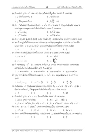 กำรทดสอบทำงกำรศึกษำระดับชำติขั้นพื้นฐำน -12- รหัสวิชำ 04 วิชำคณิตศำสตร์ ชั้นมัธยมศึกษำปีที่ 6
ครูอั๋น-นฤพนธ์ สำยเสมำ (http://kruaun.wordpress.com) กลุ่มสำระกำรเรียนรู้คณิตศำสตร์ โรงเรียนโคกยำงวิทยำ จ.สุรินทร์
83. กำหนดให้ f(x) = -x2
+ 4x – 10 ข้อควำมใดต่อไปนี้ถูกต้อง (O-NET: ปี กศ.48/49)
1. f มีค่ำต่ำสุดเท่ำกับ -6 2. f ไม่มีค่ำสูงสุด
3. f มีค่ำสูงสุดเท่ำกับ 6 4. f( 2
9 ) < -6
84. ถ้ำ P เป็นจุดวกกลับของพำรำโบลำ y = -x2
+ 12x – 38 และ O เป็นจุดกำเนิดแล้ว ระยะทำง
ระหว่ำงจุด P และจุด O เท่ำกับข้อใดต่อไปนี้ (O-NET: ปี กศ.48/49)
1. 10 หน่วย 2. 2 10 หน่วย
3. 13 หน่วย 4. 2 13 หน่วย
85. ถ้ำ f = {(1, 0), (2, 1), (3, 5), (4, 6), (5, 2)} แล้ว f(2) + f(3) มีค่ำเท่ำใด (O-NET: ปี กศ.48/49 อัตนัย)
86. พำรำโบลำรูปหนึ่งมีเส้นสมมำตรขนำนกับแกน Y และมีจุดสูงสุดอยู่ที่จุด (a, b) ถ้ำพำรำโบลำนี้ตัด
แกน X ที่จุด (-1, 0) และ (5, 0) แล้ว a มีค่ำเท่ำกับข้อใดต่อไปนี้ (O-NET: ปี กศ.49/50)
1. 0 2. 1 3. 2 4. 3
87. กรำฟของฟังก์ชันในข้อใดต่อไปนี้ตัดแกน X มำกกว่ำ 1 จุด (O-NET: ปี กศ.49/50)
1. y = 1 + x2
2. y = | x | - 2
3. y = | x – 2 | 4. y =  x
2
1
88. ถ้ำ กรำฟของ y = x2
– 2x – 8 ตัดแกน X ที่จุด A, B และมี C เป็นจุดวงกลับแล้ว รูปสำมเหลี่ยม
ABC มีพื้นที่เท่ำกับข้อใดต่อไปนี้ (O-NET: ปี กศ.49/50)
1. 21 ตำรำงหน่วย 2. 24 ตำรำงหน่วย 3. 27 ตำรำงหน่วย 4. 30 ตำรำงหน่วย
89. ทุก x ในช่วงใดต่อไปนี้ที่มีกรำฟของสมกำร y = -4x2
– 5x + 6 อยู่เหนือแกน X (O-NET: ปี กศ.
50/51)
1. ( 3
2 , 3
1 ) 2. ( 2
5 , 2
3 ) 3. ( 4
1 , 7
6 ) 4. ( 2
1 , 2
3 )
90. ถ้ำเส้นตรง x = 3 เป็นเส้นสมมำตรของกรำฟของฟังก์ชัน f(x) = -x2
+ (k + 5)x + (k2
– 10) เมื่อ k
เป็นจำนวนจริง แล้ว f มีค่ำสูงสุดเท่ำกับข้อใดต่อไปนี้ (O-NET: ปี กศ.50/51)
1. -4 2. 0 3. 6 4. 14
91. กำหนดให้ f(x) = x2
– 2x – 15 ข้อใดต่อไปนี้ผิด (O-NET: ปี กศ.50/51)
1. f(x)  -17 ทุกจำนวนจริง x 2. f(-3 – 2 – 3 ) > 0
3. f(1 + 3 + 5 ) = f(1 – 3 – 5 ) 4. f(-1 + 3 + 5 ) = f(-1 – 3 – 5 )
92. ถ้ำ f(x – 3) = 2x – 1 แล้ว f(x2
) มีค่ำเท่ำกับข้อใดต่อไปนี้ (O-NET ปี กศ.53/54)
1. 2x2
– 1 2. 2x2
+ 1 3. 2x2
+ 3 4. 2x2
+ 9
93. ค่ำของ a ที่ทำให้กรำฟของฟังก์ชัน y = a(2x
) ผ่ำนจุด (3, 16) คือข้อใดต่อไปนี้ (O-NET: ปี กศ.51/52)
1. 2 2. 3 3. 4 4. 5
 