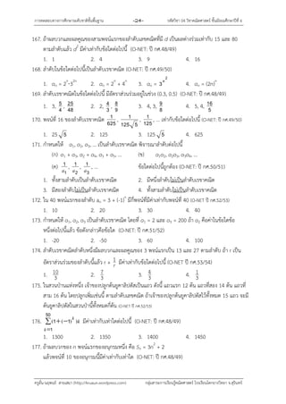 กำรทดสอบทำงกำรศึกษำระดับชำติขั้นพื้นฐำน -24- รหัสวิชำ 04 วิชำคณิตศำสตร์ ชั้นมัธยมศึกษำปีที่ 6
ครูอั๋น-นฤพนธ์ สำยเสมำ (http://kruaun.wordpress.com) กลุ่มสำระกำรเรียนรู้คณิตศำสตร์ โรงเรียนโคกยำงวิทยำ จ.สุรินทร์
167. ถ้ำผลบวกและผลคูณของสำมพจน์แรกของลำดับเลขคณิตที่มี d เป็นผลต่ำงร่วมเท่ำกับ 15 และ 80
ตำมลำดับแล้ว d2
มีค่ำเท่ำกับข้อใดต่อไปนี้ (O-NET: ปี กศ.48/49)
1. 1 2. 4 3. 9 4. 16
168. ลำดับในข้อใดต่อไปนี้เป็นลำดับเรขำคณิต (O-NET: ปี กศ.49/50)
1. an = 2n
32n
2. an = 2n
+ 4n
3. an =
2
3n
4. an = (2n)n
169. ลำดับเรขำคณิตในข้อใดต่อไปนี้ มีอัตรำส่วนร่วมอยู่ในช่วง (0.3, 0.5) (O-NET: ปี กศ.48/49)
1. 3, 4
5 , 48
25 2. 2, 3
4 , 9
8 3. 4, 3, 8
9 4. 5, 4, 5
16
170. พจน์ที่ 16 ของลำดับเรขำคณิต 625
1 ,
5125
1 , 125
1 , ... เท่ำกับข้อใดต่อไปนี้ (O-NET: ปี กศ.49/50)
1. 25 5 2. 125 3. 125 5 4. 625
171. กำหนดให้ a1, a2, a3, … เป็นลำดับเรขำคณิต พิจำรณำลำดับต่อไปนี้
(ก) a1 + a3, a2 + a4, a3 + a5, … (ข) a1a2, a2a3, a3a4, …
(ค)
1
1
a ,
2
1
a ,
3
1
a , … ข้อใดต่อไปนี้ถูกต้อง (O-NET: ปี กศ.50/51)
1. ทั้งสำมลำดับเป็นลำดับเรขำคณิต 2. มีหนึ่งลำดับไม่เป็นลำดับเรขำคณิต
3. มีสองลำดับไม่เป็นลำดับเรขำคณิต 4. ทั้งสำมลำดับไม่เป็นลำดับเรขำคณิต
172. ใน 40 พจน์แรกของลำดับ an = 3 + (-1)n
มีกี่พจน์ที่มีค่ำเท่ำกับพจน์ที่ 40 (O-NET ปี กศ.52/53)
1. 10 2. 20 3. 30 4. 40
173. กำหนดให้ a1, a2, a3 เป็นลำดับเรขำคณิต โดยที่ a1 = 2 และ a3 = 200 ถ้ำ a2 คือค่ำในข้อใดข้อ
หนึ่งต่อไปนี้แล้ว ข้อดังกล่ำวคือข้อใด (O-NET: ปี กศ.51/52)
1. -20 2. -50 3. 60 4. 100
174. ลำดับเรขำคณิตลำดับหนึ่งมีผลบวกและผลคูณของ 3 พจน์แรกเป็น 13 และ 27 ตำมลำดับ ถ้ำ r เป็น
อัตรำส่วนร่วมของลำดับนี้แล้ว r + r
1 มีค่ำเท่ำกับข้อใดต่อไปนี้ (O-NET ปี กศ.53/54)
1. 3
10 2. 3
7 3. 3
4 4. 3
1
175. ในสวนป่ำนแห่งหนึ่ง เจ้ำของปลูกต้นยูคำลิปตัสเป็นแถว ดังนี้ แถวแรก 12 ต้น แถวที่สอง 14 ต้น แถวที่
สำม 16 ต้น โดยปลูกเพิ่มเช่นนี้ ตำมลำดับเลขคณิต ถ้ำเจ้ำของปลูกต้นยูคำลิปตัสไว้ทั้งหมด 15 แถว จะมี
ต้นยูคำลิปตัสในสวนป่ำนี้ทั้งหมดกี่ต้น (O-NET ปี กศ.52/53)
176.  

50
1
11
k
k
k))(( มีค่ำเท่ำกับเท่ำใดต่อไปนี้ (O-NET: ปี กศ.48/49)
1. 1300 2. 1350 3. 1400 4. 1450
177. ถ้ำผลบวกของ n พจน์แรกของอนุกรมหนึ่ง คือ Sn = 3n2
+ 2
แล้วพจน์ที่ 10 ของอนุกรมนี้มีค่ำเท่ำกับเท่ำใด (O-NET: ปี กศ.48/49)
 