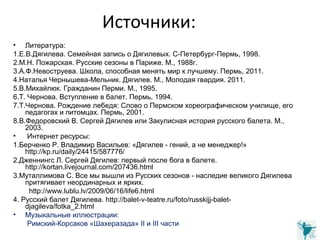 Источники:
• Литература:
1.Е.В.Дягилева. Семейная запись о Дягилевых. С-Петербург-Пермь, 1998.
2.М.Н. Пожарская. Русские сезоны в Париже. М., 1988г.
3.А.Ф.Невоструева. Школа, способная менять мир к лучшему. Пермь, 2011.
4.Наталья Чернышева-Мельник. Дягилев. М., Молодая гвардия. 2011.
5.В.Михайлюк. Гражданин Перми. М., 1995.
6.Т. Чернова. Вступление в балет. Пермь, 1994.
7.Т.Чернова. Рождение лебедя: Слово о Пермском хореографическом училище, его
педагогах и питомцах. Пермь, 2001.
8.В.Федоровский В. Сергей Дягилев или Закулисная история русского балета. М.,
2003.
• Интернет ресурсы:
1.Берченко Р. Владимир Васильев: «Дягилев - гений, а не менеджер!»
http://kp.ru/daily/24415/587776/
2.Дженнингс Л. Сергей Дягилев: первый после бога в балете.
http://kortan.livejournal.com/207436.html
3.Муталлимова С. Все мы вышли из Русских сезонов - наследие великого Дягилева
притягивает неординарных и ярких.
http://www.lublu.lv/2009/06/16/life6.html
4. Русский балет Дягилева. http://balet-v-teatre.ru/foto/russkijj-balet-
djagileva/fotka_2.html
• Музыкальные иллюстрации:
Римский-Корсаков «Шахеразада» II и III части
 
