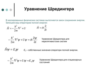 Уравнение Шредингера
U
m
H +∇−= 2
2
2
ˆ 
t
iH
∂
∂
= ˆ
В изолированных физических системах выполняется закон сохранения энергии.
Запишем вид операторов полной энергии:
t
iU
m ∂
∂
=+∇−
ψ
ψψ 
 2
2
2
Уравнение Шредингера для
нерелятивистских систем
ψψ 0
ˆ EH = Е0 – собственные значения оператора полной энергии.
ψψψ 0
2
2
2
EU
m
=+∇−
 Уравнение Шредингера для стационарных
состояний
 